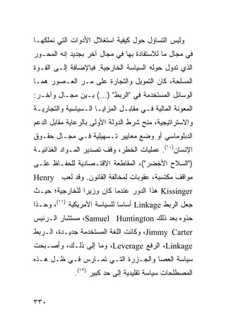 ‫ﻭﻟﻴﺱ ﺍﻟﺘﺴﺎﺅل ﺤﻭل ﻜﻴﻔﻴﺔ ﺍﺴﺘﻐﻼل ﺍﻷﺩﻭﺍﺕ ﺍﻟﺘﻲ ﻨﻤﻠﻜﻬـﺎ‬
‫ﻓﻲ ﻤﺠﺎل ﻤﺎ ﻟﻼﺴﺘﻔﺎﺩﺓ ﺒﻬﺎ ﻓﻲ ﻤﺠﺎل ﺁﺨﺭ ﺒﺠﺩﻴﺩ ﺇﻨﻪ ﺍﻟﻤﺤـﻭﺭ‬
‫ﺍﻟﺫﻱ ﺘﺩﻭل ﺤﻭﻟﻪ ﺍﻟﺴﻴﺎﺴﺔ ﺍﻟﺨﺎﺭﺠﻴﺔ. ﻓﺒﺎﻹﻀﺎﻓﺔ ﺇﻟـﻰ ﺍﻟﻘـﻭﺓ‬
‫ﺍﻟﻤﺴﻠﺤﺔ، ﻜﺎﻥ ﺍﻟﺘﻤﻭﻴل ﻭﺍﻟﺘﺠﺎﺭﺓ ﻋﻠﻰ ﻤـﺭ ﺍﻟﻌـﺼﻭﺭ ﻫﻤـﺎ‬
‫ﺍﻟﻭﺴﺎﺌل ﺍﻟﻤﺴﺘﺨﺩﻤﺔ ﻓﻲ "ﺍﻟﺭﺒﻁ" )...( ﺒـﻴﻥ ﻤﺠـﺎل ﻭﺁﺨـﺭ:‬
‫ﺍﻟﻤﻌﻭﻨﺔ ﺍﻟﻤﺎﻟﻴﺔ ﻓـﻲ ﻤﻘﺎﺒـل ﺍﻟﻤﺯﺍﻴـﺎ ﺍﻟـﺴﻴﺎﺴﻴﺔ ﻭﺍﻟﺘﺠﺎﺭﻴـﺔ‬
‫ﻭﺍﻻﺴﺘﺭﺍﺘﻴﺠﻴﺔ، ﻤﻨﺢ ﺸﺭﻁ ﺍﻟﺩﻭﻟﺔ ﺍﻷﻭﻟﻰ ﺒﺎﻟﺭﻋﺎﻴﺔ ﻤﻘﺎﺒل ﺍﻟﺩﻋﻡ‬
‫ﺍﻟﺩﺒﻠﻭﻤﺎﺴﻲ ﺃﻭ ﻭﻀﻊ ﻤﻌﺎﻴﻴﺭ ﺘـﺴﻬﻴﻠﻴﺔ ﻓـﻲ ﻤﺠـﺎل ﺤﻘـﻭﻕ‬
‫ﺍﻹﻨﺴﺎﻥ)٠١(. ﻋﻤﻠﻴﺎﺕ ﺍﻟﺨﻁﺭ، ﻭﻗﻑ ﺘﺼﺩﻴﺭ ﺍﻟﻤـﻭﺍﺩ ﺍﻟﻐﺫﺍﺌﻴـﺔ‬
‫)"ﺍﻟﺴﻼﺡ ﺍﻷﺨﻀﺭ"(، ﺍﻟﻤﻘﺎﻁﻌﺔ ﺍﻻﻗﺘـﺼﺎﺩﻴﺔ ﻟﻠﺤﻔـﺎﻅ ﻋﻠـﻰ‬
‫ﻤﻭﺍﻗﻑ ﻤﻜﺘﺴﺒﺔ، ﻋﻘﻭﺒﺎﺕ ﻟﻤﺨﺎﻟﻔﺔ ﺍﻟﻘﺎﻨﻭﻥ. ﻭﻗﺩ ﻟﻌﺏ ‪Henry‬‬
‫‪ Kissinger‬ﻫﺫﺍ ﺍﻟﺩﻭﺭ ﻋﻨﺩﻤﺎ ﻜﺎﻥ ﻭﺯﻴ ‪‬ﺍ ﻟﻠﺨﺎﺭﺠﻴﺔ؛ ﺤﻴـﺙ‬
                ‫ﺭ‬
‫ﺠﻌل ﺍﻟﺭﺒﻁ ‪ Linkage‬ﺃﺴﺎ ‪‬ﺎ ﻟﻠﺴﻴﺎﺴﺔ ﺍﻷﻤﺭﻴﻜﻴﺔ )١١(، ﻭﺤـﺫﺍ‬
                              ‫ﺴ‬
‫ﺤﺫﻭﻩ ﺒﻌﺩ ﺫﻟﻙ ‪ ،Samuel Huntington‬ﻤﺴﺘﺸﺎﺭ ﺍﻟـﺭﺌﻴﺱ‬
‫‪ ،Jimmy Carter‬ﻭﻜﺎﻨﺕ ﺍﻟﻠﻐﺔ ﺍﻟﻤﺴﺘﺨﺩﻤﺔ ﺠﺩﻴـﺩﺓ، ﺍﻟـﺭﺒﻁ‬
‫‪ ،Linkage‬ﺍﻟﺭﻓﻊ ‪ ،Leverage‬ﻭﻤﺎ ﺇﻟﻰ ﺫﻟـﻙ، ﻭﺃﺼـﺒﺤﺕ‬
‫ﺴﻴﺎﺴﺔ ﺍﻟﻌﺼﺎ ﻭﺍﻟﺠـﺯﺭﺓ ﺍﻟﺘـﻲ ﺘﻤـﺎﺭﺱ ﻓـﻲ ﻅـل ﻫـﺫﻩ‬
              ‫ﺍﻟﻤﺼﻁﻠﺤﺎﺕ ﺴﻴﺎﺴﺔ ﺘﻘﻠﻴﺩﻴﺔ ﺇﻟﻰ ﺤﺩ ﻜﺒﻴﺭ )٢١(.‬


‫٠٣٣‬                                             ‫إﻟﻰ اﻟﻔﻬﺮس‬
 