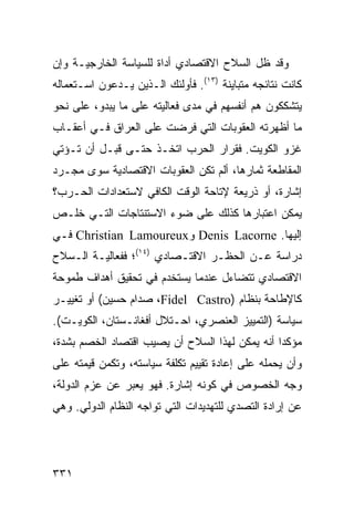 ‫ﻭﻗﺩ ﻅل ﺍﻟﺴﻼﺡ ﺍﻻﻗﺘﺼﺎﺩﻱ ﺃﺩﺍﺓ ﻟﻠﺴﻴﺎﺴﺔ ﺍﻟﺨﺎﺭﺠﻴـﺔ ﻭﺇﻥ‬
‫ﻜﺎﻨﺕ ﻨﺘﺎﺌﺠﻪ ﻤﺘﺒﺎﻴﻨﺔ )٣١(. ﻓﺄﻭﻟﺌﻙ ﺍﻟـﺫﻴﻥ ﻴـﺩﻋﻭﻥ ﺍﺴـﺘﻌﻤﺎﻟﻪ‬
‫ﻴﺘﺸﻜﻜﻭﻥ ﻫﻡ ﺃﻨﻔﺴﻬﻡ ﻓﻲ ﻤﺩﻯ ﻓﻌﺎﻟﻴﺘﻪ ﻋﻠﻰ ﻤﺎ ﻴﺒﺩﻭ، ﻋﻠﻰ ﻨﺤﻭ‬
‫ﻤﺎ ﺃﻅﻬﺭﺘﻪ ﺍﻟﻌﻘﻭﺒﺎﺕ ﺍﻟﺘﻲ ﻓﺭﻀﺕ ﻋﻠﻰ ﺍﻟﻌﺭﺍﻕ ﻓـﻲ ﺃﻋﻘـﺎﺏ‬
‫ﻏﺯﻭ ﺍﻟﻜﻭﻴﺕ. ﻓﻘﺭﺍﺭ ﺍﻟﺤﺭﺏ ﺍﺘﺨـﺫ ﺤﺘـﻰ ﻗﺒـل ﺃﻥ ﺘـﺅﺘﻲ‬
‫ﺍﻟﻤﻘﺎﻁﻌﺔ ﺜﻤﺎﺭﻫﺎ، ﺃﻟﻡ ﺘﻜﻥ ﺍﻟﻌﻘﻭﺒﺎﺕ ﺍﻻﻗﺘﺼﺎﺩﻴﺔ ﺴﻭﻯ ﻤﺠـﺭﺩ‬
‫ﺇﺸﺎﺭﺓ، ﺃﻭ ﺫﺭﻴﻌﺔ ﻹﺘﺎﺤﺔ ﺍﻟﻭﻗﺕ ﺍﻟﻜﺎﻓﻲ ﻻﺴﺘﻌﺩﺍﺩﺍﺕ ﺍﻟﺤـﺭﺏ؟‬
‫ﻴﻤﻜﻥ ﺍﻋﺘﺒﺎﺭﻫﺎ ﻜﺫﻟﻙ ﻋﻠﻰ ﻀﻭﺀ ﺍﻻﺴﺘﻨﺘﺎﺠﺎﺕ ﺍﻟﺘـﻲ ﺨﻠـﺹ‬
‫ﺇﻟﻴﻬﺎ. ‪ Denis Lacorne‬ﻭ‪ Christian Lamoureux‬ﻓـﻲ‬
‫ﺩﺭﺍﺴﺔ ﻋـﻥ ﺍﻟﺤﻅـﺭ ﺍﻻﻗﺘـﺼﺎﺩﻱ )٤١(؛ ﻓﻔﻌﺎﻟﻴـﺔ ﺍﻟـﺴﻼﺡ‬
‫ﺍﻻﻗﺘﺼﺎﺩﻱ ﺘﺘﻀﺎﺀل ﻋﻨﺩﻤﺎ ﻴﺴﺘﺨﺩﻡ ﻓﻲ ﺘﺤﻘﻴﻕ ﺃﻫﺩﺍﻑ ﻁﻤﻭﺤﺔ‬
‫ﻜﺎﻹﻁﺎﺤﺔ ﺒﻨﻅﺎﻡ )‪ ،Fidel Castro‬ﺼﺩﺍﻡ ﺤﺴﻴﻥ( ﺃﻭ ﺘﻐﻴﻴـﺭ‬
‫ﺴﻴﺎﺴﺔ )ﺍﻟﺘﻤﻴﻴﺯ ﺍﻟﻌﻨﺼﺭﻱ، ﺍﺤـﺘﻼل ﺃﻓﻐﺎﻨـﺴﺘﺎﻥ، ﺍﻟﻜﻭﻴـﺕ(.‬
‫ﻤﺅﻜ ‪‬ﺍ ﺃﻨﻪ ﻴﻤﻜﻥ ﻟﻬﺫﺍ ﺍﻟﺴﻼﺡ ﺃﻥ ﻴﺼﻴﺏ ﺍﻗﺘﺼﺎﺩ ﺍﻟﺨﺼﻡ ﺒﺸﺩﺓ،‬
                                                ‫ﺩ‬
‫ﻭﺃﻥ ﻴﺤﻤﻠﻪ ﻋﻠﻰ ﺇﻋﺎﺩﺓ ﺘﻘﻴﻴﻡ ﺘﻜﻠﻔﺔ ﺴﻴﺎﺴﺘﻪ، ﻭﺘﻜﻤﻥ ﻗﻴﻤﺘﻪ ﻋﻠﻰ‬
‫ﻭﺠﻪ ﺍﻟﺨﺼﻭﺹ ﻓﻲ ﻜﻭﻨﻪ ﺇﺸﺎﺭﺓ. ﻓﻬﻭ ﻴﻌﺒﺭ ﻋﻥ ﻋﺯﻡ ﺍﻟﺩﻭﻟﺔ،‬
‫ﻋﻥ ﺇﺭﺍﺩﺓ ﺍﻟﺘﺼﺩﻱ ﻟﻠﺘﻬﺩﻴﺩﺍﺕ ﺍﻟﺘﻲ ﺘﻭﺍﺠﻪ ﺍﻟﻨﻅﺎﻡ ﺍﻟﺩﻭﻟﻲ. ﻭﻫﻲ‬




‫١٣٣‬                                             ‫إﻟﻰ اﻟﻔﻬﺮس‬
 