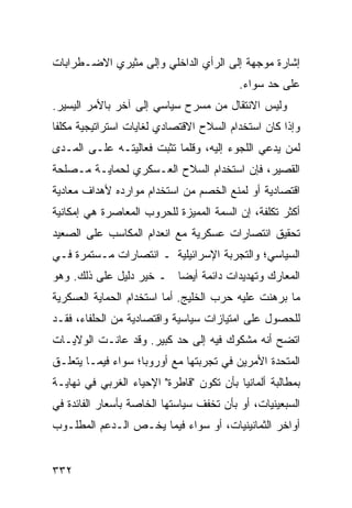 ‫ﺇﺸﺎﺭﺓ ﻤﻭﺠﻬﺔ ﺇﻟﻰ ﺍﻟﺭﺃﻱ ﺍﻟﺩﺍﺨﻠﻲ ﻭﺇﻟﻰ ﻤﺜﻴﺭﻱ ﺍﻻﻀـﻁﺭﺍﺒﺎﺕ‬
                                          ‫ﻋﻠﻰ ﺤﺩ ﺴﻭﺍﺀ.‬
‫ﻭﻟﻴﺱ ﺍﻻﻨﺘﻘﺎل ﻤﻥ ﻤﺴﺭﺡ ﺴﻴﺎﺴﻲ ﺇﻟﻰ ﺁﺨﺭ ﺒﺎﻷﻤﺭ ﺍﻟﻴﺴﻴﺭ.‬
‫ﻭﺇﺫﺍ ﻜﺎﻥ ﺍﺴﺘﺨﺩﺍﻡ ﺍﻟﺴﻼﺡ ﺍﻻﻗﺘﺼﺎﺩﻱ ﻟﻐﺎﻴﺎﺕ ﺍﺴﺘﺭﺍﺘﻴﺠﻴﺔ ﻤﻜﻠ ﹰﺎ‬
 ‫ﻔ‬
‫ﻟﻤﻥ ﻴﺩﻋﻲ ﺍﻟﻠﺠﻭﺀ ﺇﻟﻴﻪ، ﻭﻗﻠﻤﺎ ﺘﺜﺒﺕ ﻓﻌﺎﻟﻴﺘـﻪ ﻋﻠـﻰ ﺍﻟﻤـﺩﻯ‬
‫ﺍﻟﻘﺼﻴﺭ، ﻓﺈﻥ ﺍﺴﺘﺨﺩﺍﻡ ﺍﻟﺴﻼﺡ ﺍﻟﻌـﺴﻜﺭﻱ ﻟﺤﻤﺎﻴـﺔ ﻤـﺼﻠﺤﺔ‬
‫ﺍﻗﺘﺼﺎﺩﻴﺔ ﺃﻭ ﻟﻤﻨﻊ ﺍﻟﺨﺼﻡ ﻤﻥ ﺍﺴﺘﺨﺩﺍﻡ ﻤﻭﺍﺭﺩﻩ ﻷﻫﺩﺍﻑ ﻤﻌﺎﺩﻴﺔ‬
‫ﺃﻜﺜﺭ ﺘﻜﻠﻔﺔ، ﺇﻥ ﺍﻟﺴﻤﺔ ﺍﻟﻤﻤﻴﺯﺓ ﻟﻠﺤﺭﻭﺏ ﺍﻟﻤﻌﺎﺼﺭﺓ ﻫﻲ ﺇﻤﻜﺎﻨﻴﺔ‬
‫ﺘﺤﻘﻴﻕ ﺍﻨﺘﺼﺎﺭﺍﺕ ﻋﺴﻜﺭﻴﺔ ﻤﻊ ﺍﻨﻌﺩﺍﻡ ﺍﻟﻤﻜﺎﺴﺏ ﻋﻠﻰ ﺍﻟﺼﻌﻴﺩ‬
‫ﺍﻟﺴﻴﺎﺴﻲ؛ ﻭﺍﻟﺘﺠﺭﺒﺔ ﺍﻹﺴﺭﺍﺌﻴﻠﻴﺔ ـ ﺍﻨﺘﺼﺎﺭﺍﺕ ﻤـﺴﺘﻤﺭﺓ ﻓـﻲ‬
‫ﺍﻟﻤﻌﺎﺭﻙ ﻭﺘﻬﺩﻴﺩﺍﺕ ﺩﺍﺌﻤﺔ ﺃﻴ ‪‬ﺎ ـ ﺨﻴﺭ ﺩﻟﻴل ﻋﻠﻰ ﺫﻟﻙ. ﻭﻫﻭ‬
                         ‫ﻀ‬
‫ﻤﺎ ﺒﺭﻫﻨﺕ ﻋﻠﻴﻪ ﺤﺭﺏ ﺍﻟﺨﻠﻴﺞ. ﺃﻤﺎ ﺍﺴﺘﺨﺩﺍﻡ ﺍﻟﺤﻤﺎﻴﺔ ﺍﻟﻌﺴﻜﺭﻴﺔ‬
‫ﻟﻠﺤﺼﻭل ﻋﻠﻰ ﺍﻤﺘﻴﺎﺯﺍﺕ ﺴﻴﺎﺴﻴﺔ ﻭﺍﻗﺘﺼﺎﺩﻴﺔ ﻤﻥ ﺍﻟﺤﻠﻔﺎﺀ، ﻓﻘـﺩ‬
‫ﺍﺘﻀﺢ ﺃﻨﻪ ﻤﺸﻜﻭﻙ ﻓﻴﻪ ﺇﻟﻰ ﺤﺩ ﻜﺒﻴﺭ. ﻭﻗﺩ ﻋﺎﻨـﺕ ﺍﻟﻭﻻﻴـﺎﺕ‬
‫ﺍﻟﻤﺘﺤﺩﺓ ﺍﻷﻤﺭﻴﻥ ﻓﻲ ﺘﺠﺭﺒﺘﻬﺎ ﻤﻊ ﺃﻭﺭﻭﺒﺎ؛ ﺴﻭﺍﺀ ﻓﻴﻤـﺎ ﻴﺘﻌﻠـﻕ‬
‫ﺒﻤﻁﺎﻟﺒﺔ ﺃﻟﻤﺎﻨﻴﺎ ﺒﺄﻥ ﺘﻜﻭﻥ "ﻗﺎﻁﺭﺓ" ﺍﻹﺤﻴﺎﺀ ﺍﻟﻐﺭﺒﻲ ﻓﻲ ﻨﻬﺎﻴـﺔ‬
‫ﺍﻟﺴﺒﻌﻴﻨﻴﺎﺕ، ﺃﻭ ﺒﺄﻥ ﺘﺨﻔﻑ ﺴﻴﺎﺴﺘﻬﺎ ﺍﻟﺨﺎﺼﺔ ﺒﺄﺴﻌﺎﺭ ﺍﻟﻔﺎﺌﺩﺓ ﻓﻲ‬
‫ﺃﻭﺍﺨﺭ ﺍﻟﺜﻤﺎﻨﻴﻨﻴﺎﺕ، ﺃﻭ ﺴﻭﺍﺀ ﻓﻴﻤﺎ ﻴﺨـﺹ ﺍﻟـﺩﻋﻡ ﺍﻟﻤﻁﻠـﻭﺏ‬


‫٢٣٣‬                                             ‫إﻟﻰ اﻟﻔﻬﺮس‬
 