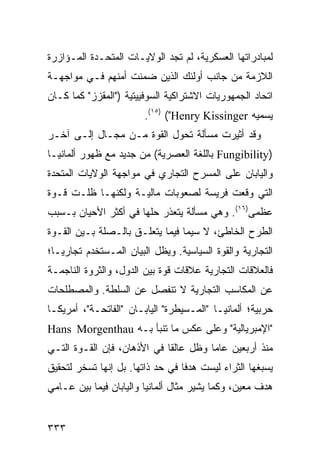 ‫ﻟﻤﺒﺎﺩﺭﺍﺘﻬﺎ ﺍﻟﻌﺴﻜﺭﻴﺔ، ﻟﻡ ﺘﺠﺩ ﺍﻟﻭﻻﻴـﺎﺕ ﺍﻟﻤﺘﺤـﺩﺓ ﺍﻟﻤـﺅﺍﺯﺭﺓ‬
‫ﺍﻟﻼﺯﻤﺔ ﻤﻥ ﺠﺎﻨﺏ ﺃﻭﻟﺌﻙ ﺍﻟﺫﻴﻥ ﻀﻤﻨﺕ ﺃﻤﻨﻬﻡ ﻓـﻲ ﻤﻭﺍﺠﻬـﺔ‬
‫ﺍﺘﺤﺎﺩ ﺍﻟﺠﻤﻬﻭﺭﻴﺎﺕ ﺍﻻﺸﺘﺭﺍﻜﻴﺔ ﺍﻟﺴﻭﻓﻴﻴﺘﻴﺔ )"ﺍﻟﻤﻘﺯﺯ" ﻜﻤﺎ ﻜـﺎﻥ‬
                        ‫ﻴﺴﻤﻴﻪ ‪.(١٥) ("Henry Kissinger‬‬
‫ﻭﻗﺩ ﺃﺜﻴﺭﺕ ﻤﺴﺄﻟﺔ ﺘﺤﻭل ﺍﻟﻘﻭﺓ ﻤـﻥ ﻤﺠـﺎل ﺇﻟـﻰ ﺁﺨـﺭ‬
‫)‪ Fungibility‬ﺒﺎﻟﻠﻐﺔ ﺍﻟﻌﺼﺭﻴﺔ( ﻤﻥ ﺠﺩﻴﺩ ﻤﻊ ﻅﻬﻭﺭ ﺃﻟﻤﺎﻨﻴـﺎ‬
‫ﻭﺍﻟﻴﺎﺒﺎﻥ ﻋﻠﻰ ﺍﻟﻤﺴﺭﺡ ﺍﻟﺘﺠﺎﺭﻱ ﻓﻲ ﻤﻭﺍﺠﻬﺔ ﺍﻟﻭﻻﻴﺎﺕ ﺍﻟﻤﺘﺤﺩﺓ‬
‫ﺍﻟﺘﻲ ﻭﻗﻌﺕ ﻓﺭﻴﺴﺔ ﻟﺼﻌﻭﺒﺎﺕ ﻤﺎﻟﻴـﺔ ﻭﻟﻜﻨﻬـﺎ ﻅﻠـﺕ ﻗـﻭﺓ‬
‫ﻋﻅﻤﻰ)٦١(. ﻭﻫﻲ ﻤﺴﺄﻟﺔ ﻴﺘﻌﺫﺭ ﺤﻠﻬﺎ ﻓﻲ ﺃﻜﺜﺭ ﺍﻷﺤﻴﺎﻥ ﺒـﺴﺒﺏ‬
‫ﺍﻟﻁﺭﺡ ﺍﻟﺨﺎﻁﺊ، ﻻ ﺴﻴﻤﺎ ﻓﻴﻤﺎ ﻴﺘﻌﻠـﻕ ﺒﺎﻟـﺼﻠﺔ ﺒـﻴﻥ ﺍﻟﻘـﻭﺓ‬
‫ﺍﻟﺘﺠﺎﺭﻴﺔ ﻭﺍﻟﻘﻭﺓ ﺍﻟﺴﻴﺎﺴﻴﺔ. ﻭﻴﻅل ﺍﻟﺒﻴﺎﻥ ﺍﻟﻤـﺴﺘﺨﺩﻡ ﺘﺠﺎﺭ ‪‬ـﺎ؛‬
   ‫ﻴ‬
‫ﻓﺎﻟﻌﻼﻗﺎﺕ ﺍﻟﺘﺠﺎﺭﻴﺔ ﻋﻼﻗﺎﺕ ﻗﻭﺓ ﺒﻴﻥ ﺍﻟﺩﻭل، ﻭﺍﻟﺜﺭﻭﺓ ﺍﻟﻨﺎﺠﻤـﺔ‬
‫ﻋﻥ ﺍﻟﻤﻜﺎﺴﺏ ﺍﻟﺘﺠﺎﺭﻴﺔ ﻻ ﺘﻨﻔﺼل ﻋﻥ ﺍﻟﺴﻠﻁﺔ. ﻭﺍﻟﻤﺼﻁﻠﺤﺎﺕ‬
‫ﺤﺭﺒﻴﺔ؛ ﺃﻟﻤﺎﻨﻴـﺎ "ﺍﻟﻤـﺴﻴﻁﺭﺓ" ﺍﻟﻴﺎﺒـﺎﻥ "ﺍﻟﻔﺎﺘﺤـﺔ"، ﺃﻤﺭﻴﻜـﺎ‬
‫"ﺍﻹﻤﺒﺭﻴﺎﻟﻴﺔ" ﻭﻋﻠﻰ ﻋﻜﺱ ﻤﺎ ﺘﻨﺒﺄ ﺒـﻪ ‪Hans Morgenthau‬‬
‫ﻤﻨﺫ ﺃﺭﺒﻌﻴﻥ ﻋﺎ ‪‬ﺎ ﻭﻅل ﻋﺎﻟ ﹰﺎ ﻓﻲ ﺍﻷﺫﻫﺎﻥ، ﻓﺈﻥ ﺍﻟﻘـﻭﺓ ﺍﻟﺘـﻲ‬
                             ‫ﻘ‬          ‫ﻤ‬
‫ﻴﺴﺒﻐﻬﺎ ﺍﻟﺜﺭﺍﺀ ﻟﻴﺴﺕ ﻫﺩ ﹰﺎ ﻓﻲ ﺤﺩ ﺫﺍﺘﻬﺎ. ﺒل ﺇﻨﻬﺎ ﺘﺴﺨﺭ ﻟﺘﺤﻘﻴﻕ‬
                                  ‫ﻓ‬
‫ﻫﺩﻑ ﻤﻌﻴﻥ، ﻭﻜﻤﺎ ﻴﺸﻴﺭ ﻤﺜﺎل ﺃﻟﻤﺎﻨﻴﺎ ﻭﺍﻟﻴﺎﺒﺎﻥ ﻓﻴﻤﺎ ﺒﻴﻥ ﻋـﺎﻤﻲ‬


‫٣٣٣‬                                              ‫إﻟﻰ اﻟﻔﻬﺮس‬
 