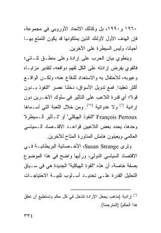 ‫٠٦٩١ ﻭ٠٩٩١، ﺒل ﻭﻜﺫﻟﻙ ﺍﻻﺘﺤﺎﺩ ﺍﻷﻭﺭﻭﺒﻲ ﻓﻲ ﻤﺠﻤﻭﻋﺔ،‬
‫ﻓﺈﻥ ﺍﻟﻬﺩﻑ ﺍﻷﻭل ﻷﻭﻟﺌﻙ ﺍﻟﺫﻴﻥ ﻴﻤﻠﻜﻭﻨﻬﺎ ﻗﺩ ﻴﻜﻭﻥ ﺍﻟﺘﻤﺘﻊ ﺒﻬـﺎ‬
                       ‫ﺃﺤﻴﺎ ﹰﺎ، ﻭﻟﻴﺱ ﺍﻟﺴﻴﻁﺭﺓ ﻋﻠﻰ ﺍﻵﺨﺭﻴﻥ.‬
                                                  ‫ﻨ‬
‫ﻭﻴﻨﻁﻭﻱ ﺒﻴﺎﻥ ﺍﻟﺤﺭﺏ ﻋﻠﻰ ﺇﺭﺍﺩﺓ ﻭﻋﻠﻰ ﻤﻨﻁـﻕ ﺜﻨـﺎﺌﻲ؛‬
‫ﻓﺎﻟﻘﻭﻱ ﻴﻔﺭﺽ ﺇﺭﺍﺩﺘﻪ ﻋﻠﻰ ﺍﻟﻜل ﻟﻔﻬﻡ ﺩﻭﺍﻓﻌﻪ، ﻟﺘﻘﺩﻴﺭ ﻤﺯﺍﻴـﺎﻩ‬
‫ﻭﻋﻴﻭﺒﻪ، ﻟﻼﺤﺘﻔﺎل ﺒﻪ ﻭﺍﻻﺴﺘﻌﺩﺍﺩ ﻟﻠﺩﻓﺎﻉ ﻋﻨﻪ، ﻭﻟﻜـﻥ ﺍﻟﻭﺍﻗـﻊ‬
‫ﺃﻜﺜﺭ ﺘﻌﻘﻴ ‪‬ﺍ. ﻓﻤﻊ ﺘﺩﻭﻴل ﺍﻷﺴﻭﺍﻕ، ﺩﺨﻠﻨﺎ ﻋﺼﺭ "ﺍﻟﻨﻔﻭﺫ ﺒـﺩﻭﻥ‬
                                            ‫ﺩ‬
‫ﻗﻭﺓ"؛ ﺃﻱ ﻗﺩﺭﺓ ﺍﻟﻼﻋﺏ ﻋﻠﻰ ﺍﻟﺘﺄﺜﻴﺭ ﻓﻲ ﺴﻠﻭﻙ ﺍﻵﺨـﺭﻴﻥ ﺩﻭﻥ‬
‫ﻭﻻ ﻋﺩﻭﺍﻨﻴﺔ )٧١(. ﻭﻤﻥ ﺨﻼل ﺍﻟﻠﻌﺒﺔ ﺍﻟﺘﻲ ﺃﺴـﻤﺎﻫﺎ‬      ‫)*(‬
                                                        ‫ﺇﺭﺍﺩﻴﺔ‬
‫‪" François Perroux‬ﺍﻟﻨﻔﻭﺫ ﺍﻟﻬﻴﻜﻠﻲ" ﺃﻭ "ﺘـﺄﺜﻴﺭ ﺍﻟـﺴﻴﻁﺭﺓ"‬
‫ﻭﺤﺩﻫﺎ، ﻴﺤﺩﺩ ﺒﻌﺽ ﺍﻟﻼﻋﺒﻴﻥ ﻗﻭﺍﻋـﺩ ﺍﻻﻗﺘـﺼﺎﺩ ﺍﻟـﺴﻴﺎﺴﻲ‬
           ‫ﺍﻟﻌﺎﻟﻤﻲ ﻭﻴﻌﻴﻨﻭﻥ ﻫﺎﻤﺵ ﺍﻟﻤﻨﺎﻭﺭﺓ ﺍﻟﻤﺘﺎﺡ ﻟﻶﺨﺭﻴﻥ.‬
‫ﻭﺘﺭﻯ ‪ ،Susan Strange‬ﺍﻷﺨـﺼﺎﺌﻴﺔ ﺍﻟﺒﺭﻴﻁﺎﻨﻴـﺔ ﻓـﻲ‬
‫ﺍﻻﻗﺘﺼﺎﺩ ﺍﻟﺴﻴﺎﺴﻲ ﺍﻟﺩﻭﻟﻲ، ﻭﺭﺃﻴﻬﺎ ﻭﺍﻀﺢ ﻓﻲ ﻫﺫﺍ ﺍﻟﻤﻭﻀﻭﻉ‬
‫ﺒﺼﻔﺔ ﺨﺎﺼﺔ، ﺃﻥ ﻫﺫﻩ "ﺍﻟﻘﻭﺓ ﺍﻟﻬﻴﻜﻠﻴﺔ" ﺍﻟﺠﺩﻴﺩﺓ ﻫﻲ ﻓﻲ ﺴـﻴﺎﻕ‬
‫ﺍﻟﺘﺤﻠﻴل ﺍﻟﻘﺩﺭﺓ ﻋﻠـﻰ ﺘﺤﺩﻴـﺩ ﺃﺴـﻠﻭﺏ ﺘﻠﺒﻴـﺔ ﺍﻻﺤﺘﻴﺎﺠـﺎﺕ‬


                                                            ‫)*(‬
‫ﺇﺭﺍﺩﻴﺔ )ﻤﺫﻫﺏ ﻴﺠﻌل ﺍﻹﺭﺍﺩﺓ ﺘﺘﺩﺨل ﻓﻲ ﻜل ﺤﻜﻡ ﻭﺘﺴﺘﻁﻴﻊ ﺃﻥ ﺘﻌﻠﻕ‬
                                       ‫ﻫﺫﺍ ﺍﻟﺤﻜﻡ( )ﺍﻟﻤﺘﺭﺠﻤﺔ(.‬

‫٤٣٣‬                                                 ‫إﻟﻰ اﻟﻔﻬﺮس‬
 