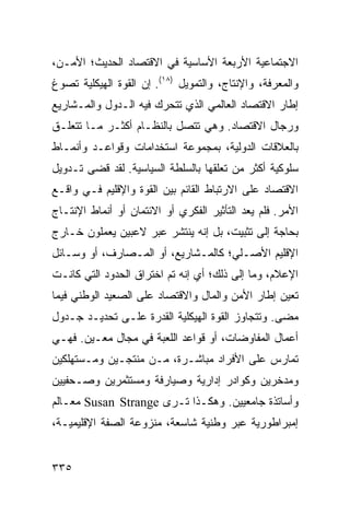 ‫ﺍﻻﺠﺘﻤﺎﻋﻴﺔ ﺍﻷﺭﺒﻌﺔ ﺍﻷﺴﺎﺴﻴﺔ ﻓﻲ ﺍﻻﻗﺘﺼﺎﺩ ﺍﻟﺤﺩﻴﺙ؛ ﺍﻷﻤـﻥ،‬
‫ﻭﺍﻟﻤﻌﺭﻓﺔ، ﻭﺍﻹﻨﺘﺎﺝ، ﻭﺍﻟﺘﻤﻭﻴل )٨١(. ﺇﻥ ﺍﻟﻘﻭﺓ ﺍﻟﻬﻴﻜﻠﻴﺔ ﺘﺼﻭﻍ‬
‫ﺇﻁﺎﺭ ﺍﻻﻗﺘﺼﺎﺩ ﺍﻟﻌﺎﻟﻤﻲ ﺍﻟﺫﻱ ﺘﺘﺤﺭﻙ ﻓﻴﻪ ﺍﻟـﺩﻭل ﻭﺍﻟﻤـﺸﺎﺭﻴﻊ‬
‫ﻭﺭﺠﺎل ﺍﻻﻗﺘﺼﺎﺩ. ﻭﻫﻲ ﺘﺘﺼل ﺒﺎﻟﻨﻅـﺎﻡ ﺃﻜﺜـﺭ ﻤـﺎ ﺘﺘﻌﻠـﻕ‬
‫ﺒﺎﻟﻌﻼﻗﺎﺕ ﺍﻟﺩﻭﻟﻴﺔ، ﺒﻤﺠﻤﻭﻋﺔ ﺍﺴﺘﺨﺩﺍﻤﺎﺕ ﻭﻗﻭﺍﻋـﺩ ﻭﺃﻨﻤـﺎﻁ‬
‫ﺴﻠﻭﻜﻴﺔ ﺃﻜﺜﺭ ﻤﻥ ﺘﻌﻠﻘﻬﺎ ﺒﺎﻟﺴﻠﻁﺔ ﺍﻟﺴﻴﺎﺴﻴﺔ. ﻟﻘﺩ ﻗﻀﻰ ﺘـﺩﻭﻴل‬
‫ﺍﻻﻗﺘﺼﺎﺩ ﻋﻠﻰ ﺍﻻﺭﺘﺒﺎﻁ ﺍﻟﻘﺎﺌﻡ ﺒﻴﻥ ﺍﻟﻘﻭﺓ ﻭﺍﻹﻗﻠﻴﻡ ﻓـﻲ ﻭﺍﻗـﻊ‬
‫ﺍﻷﻤﺭ. ﻓﻠﻡ ﻴﻌﺩ ﺍﻟﺘﺄﺜﻴﺭ ﺍﻟﻔﻜﺭﻱ ﺃﻭ ﺍﻻﺌﺘﻤﺎﻥ ﺃﻭ ﺃﻨﻤﺎﻁ ﺍﻹﻨﺘـﺎﺝ‬
‫ﺒﺤﺎﺠﺔ ﺇﻟﻰ ﺘﺜﺒﻴﺕ، ﺒل ﺇﻨﻪ ﻴﻨﺘﺸﺭ ﻋﺒﺭ ﻻﻋﺒﻴﻥ ﻴﻌﻤﻠﻭﻥ ﺨـﺎﺭﺝ‬
‫ﺍﻹﻗﻠﻴﻡ ﺍﻷﺼـﻠﻲ؛ ﻜﺎﻟﻤـﺸﺎﺭﻴﻊ، ﺃﻭ ﺍﻟﻤـﺼﺎﺭﻑ، ﺃﻭ ﻭﺴـﺎﺌل‬
‫ﺍﻹﻋﻼﻡ، ﻭﻤﺎ ﺇﻟﻰ ﺫﻟﻙ؛ ﺃﻱ ﺇﻨﻪ ﺘﻡ ﺍﺨﺘﺭﺍﻕ ﺍﻟﺤﺩﻭﺩ ﺍﻟﺘﻲ ﻜﺎﻨـﺕ‬
‫ﺘﻌﻴﻥ ﺇﻁﺎﺭ ﺍﻷﻤﻥ ﻭﺍﻟﻤﺎل ﻭﺍﻻﻗﺘﺼﺎﺩ ﻋﻠﻰ ﺍﻟﺼﻌﻴﺩ ﺍﻟﻭﻁﻨﻲ ﻓﻴﻤﺎ‬
‫ﻤﻀﻰ. ﻭﺘﺘﺠﺎﻭﺯ ﺍﻟﻘﻭﺓ ﺍﻟﻬﻴﻜﻠﻴﺔ ﺍﻟﻘﺩﺭﺓ ﻋﻠـﻰ ﺘﺤﺩﻴـﺩ ﺠـﺩﻭل‬
‫ﺃﻋﻤﺎل ﺍﻟﻤﻔﺎﻭﻀﺎﺕ، ﺃﻭ ﻗﻭﺍﻋﺩ ﺍﻟﻠﻌﺒﺔ ﻓﻲ ﻤﺠﺎل ﻤﻌـﻴﻥ. ﻓﻬـﻲ‬
‫ﺘﻤﺎﺭﺱ ﻋﻠﻰ ﺍﻷﻓﺭﺍﺩ ﻤﺒﺎﺸـﺭﺓ، ﻤـﻥ ﻤﻨﺘﺠـﻴﻥ ﻭﻤـﺴﺘﻬﻠﻜﻴﻥ‬
‫ﻭﻤﺩﺨﺭﻴﻥ ﻭﻜﻭﺍﺩﺭ ﺇﺩﺍﺭﻴﺔ ﻭﺼﻴﺎﺭﻓﺔ ﻭﻤﺴﺘﺜﻤﺭﻴﻥ ﻭﺼـﺤﻔﻴﻴﻥ‬
‫ﻭﺃﺴﺎﺘﺫﺓ ﺠﺎﻤﻌﻴﻴﻥ. ﻭﻫﻜـﺫﺍ ﺘـﺭﻯ ‪ Susan Strange‬ﻤﻌـﺎﻟﻡ‬
‫ﺇﻤﺒﺭﺍﻁﻭﺭﻴﺔ ﻋﺒﺭ ﻭﻁﻨﻴﺔ ﺸﺎﺴﻌﺔ، ﻤﻨﺯﻭﻋﺔ ﺍﻟﺼﻔﺔ ﺍﻹﻗﻠﻴﻤﻴـﺔ،‬


‫٥٣٣‬                                             ‫إﻟﻰ اﻟﻔﻬﺮس‬
 