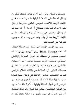 ‫ﻋﺎﺼﻤﺘﻬﺎ ﻭﺍﺸﻨﻁﻥ، ﻭﻓﻲ ﺭﺃﻴﻬﺎ ﺃﻥ ﺍﻟﻭﻻﻴﺎﺕ ﺍﻟﻤﺘﺤﺩﺓ ﺘﻤﻠﻙ ﻤﻥ‬
‫ﻭﺴﺎﺌل ﺍﻟﻀﻐﻁ ﻋﻠﻰ ﺍﻷﻨﻤﺎﻁ ﺍﻟﺴﻠﻭﻜﻴﺔ ﻤﺎ ﻻ ﻴﻤﻠﻜﻪ ﺃﺤـﺩ ﻓـﻲ‬
‫ﺍﻷﺒﻌﺎﺩ ﺍﻷﺭﺒﻌﺔ ﻟﻼﻗﺘﺼﺎﺩ ﺍﻟﺴﻴﺎﺴﻲ ﺍﻟﻌﺎﻟﻤﻲ. ﻓﺤﺩﻭﺩﻫﺎ ﻟﻡ ﺘﻬﺘﺯ‬
‫ﻜﻐﻴﺭﻫﺎ ﺴﻭﺍﺀ ﻓﻴﻤﺎ ﻴﺘﻌﻠﻕ ﺒﺎﻟـﺩﻓﺎﻉ ﺃﻭ ﺍﻟﻤـﺎل ﺃﻭ ﺍﻟﻤـﺼﺎﺭﻑ‬
‫ﺃﻭ ﻭﺴﺎﺌل ﺍﻹﻋﻼﻡ. ﻭﻫﻲ ﻭﺤﺩﻫﺎ ﺍﻟﺘﻲ ﻴﻤﻜﻨﻬﺎ ﺃﻥ ﺘﻠﻌﺏ ﻋﻠـﻰ‬
‫ﺍﻷﺒﻌﺎﺩ ﺍﻷﺭﺒﻌﺔ ﻤ ‪‬ﺎ ﻓﻲ ﻭﻗﺕ ﻭﺍﺤﺩ ﻋﻠﻰ ﻭﺠـﻪ ﺍﻟﺨـﺼﻭﺹ،‬
                               ‫ﻌ‬
                                   ‫ﻓﻘﺩﺭﺘﻬﺎ ﻋﻠﻰ ﺍﻟﺠﺫﺏ ﻓﺎﺌﻘﺔ.‬
‫ﻭﻤﻥ ﺒﻴﻥ ﺍﻷﺴﺱ ﺍﻷﺭﺒﻌﺔ ﺍﻟﺘﻲ ﺘﺴﺘﻨﺩ ﺇﻟﻴﻬﺎ ﺍﻟﺴﻠﻁﺔ ﺍﻟﻬﻴﻜﻠﻴﺔ‬
‫ﻜﻤﺎ ﺘﻌﺘﻘﺩ ‪ ،Susan Strange‬ﻴﺭﻯ ﺍﻷﻭﺭﻭﺒﻴـﻭﻥ ﺃﻥ ﻫﻨـﺎﻙ‬
‫ﺃﺴﺎﺴﻴﻥ ﺤﺎﺴﻤﻴﻥ ﻓﻲ ﻤﻨﻌﻁﻑ ﻫﺫﺍ ﺍﻟﻘﺭﻥ: ﺍﻟﻤﻌﺭﻓﺔ ﻭﺍﻹﻨﺘـﺎﺝ‬
‫ﺍﻟﺼﻨﺎﻋﻲ، ﻭﺘﺴﺘﺸﻌﺭ ﻓﺭﻨﺴﺎ ﺤﺴﺎﺴﻴﺔ ﺨﺎﺼـﺔ ﺘﺠـﺎﻩ ﻫـﺫﻴﻥ‬
‫ﺍﻷﺴﺎﺴﻴﻥ ﻋﻠﻰ ﻀﻭﺀ ﻁﻤﻭﺤﺎﺘﻬﺎ ﺍﻟﺨﺎﺭﺠﻴـﺔ؛ ﺤﻴـﺙ ﺘﻁﻠـﻕ‬
‫ﺼﻴﺤﺎﺕ ﺍﻟﺘﺤﺫﻴﺭ: "ﺇﻥ ﺍﻟﺼﻨﺎﻋﺔ ﻫﻲ ﺒﺎﻟﺘﺄﻜﻴﺩ ﺍﻟﺴﻼﺡ ﺍﻟﺭﺌﻴﺴﻲ‬
‫ﻟﻠﺤﺭﺏ ﺍﻻﻗﺘﺼﺎﺩﻴﺔ ﺍﻟﻌﺎﻟﻤﻴﺔ ﻭﺍﻟﻘﺎﻋﺩﺓ ﺍﻟﺘﻲ ﺘﺭﺘﻜﺯ ﻋﻠﻴﻬﺎ ﺍﻟﺴﻴﺎﺩﺓ‬
‫ﺍﻟﺴﻴﺎﺴﻴﺔ ﻷﻴﺔ ﺩﻭﻟﺔ )٩١("؛ "ﻟﻘﺩ ﺃﺼﺒﺤﺕ ﺍﻟﺘﻜﻨﻭﻟﻭﺠﻴﺎ ﺍﻟﻤﺤـﻭﺭ‬
‫ﺍﻟﺭﺌﻴﺴﻲ ﻟﻨﻤﻭ ﺍﻟﺩﻭل ﺍﻟﺤﺩﻴﺜﺔ ﻭﻗﻭﺘﻬﺎ )٠٢(" ﻭﺍﻟﺘﺤﺎﻟﻑ ﺍﻟﻤﻁـﺭﺩ‬
‫ﺒﻴﻥ ﺍﻟﻘﻭﺘﻴﻥ ﺍﻟﻤﺘﻨﺎﻓﺴﺘﻴﻥ ﻋﻠ ﹰﺎ، ﻭﻫﻤﺎ ﺍﻟﻴﺎﺒﺎﻥ ﻭﺍﻟﻭﻻﻴﺎﺕ ﺍﻟﻤﺘﺤﺩﺓ،‬
                                 ‫ﻨ‬
‫ﺃﻤﺭ ﻴﺜﻴﺭ ﺍﻟﺨﻭﻑ ﻓﻬﻭ ﻴﻬﺩﺩ ﺒﻅﻬﻭﺭ ﻗﻭﺓ ﻫﻴﻜﻠﻴﺔ ﺠﺩﻴﺩﺓ ﺘﺤﺩ ﻤﻥ‬


‫٦٣٣‬                                                  ‫إﻟﻰ اﻟﻔﻬﺮس‬
 