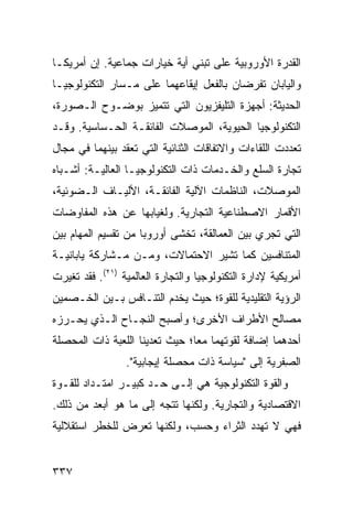 ‫ﺍﻟﻘﺩﺭﺓ ﺍﻷﻭﺭﻭﺒﻴﺔ ﻋﻠﻰ ﺘﺒﻨﻲ ﺃﻴﺔ ﺨﻴﺎﺭﺍﺕ ﺠﻤﺎﻋﻴﺔ. ﺇﻥ ﺃﻤﺭﻴﻜـﺎ‬
‫ﻭﺍﻟﻴﺎﺒﺎﻥ ﺘﻔﺭﻀﺎﻥ ﺒﺎﻟﻔﻌل ﺇﻴﻘﺎﻋﻬﻤﺎ ﻋﻠﻰ ﻤـﺴﺎﺭ ﺍﻟﺘﻜﻨﻭﻟﻭﺠﻴـﺎ‬
‫ﺍﻟﺤﺩﻴﺜﺔ: ﺃﺠﻬﺯﺓ ﺍﻟﺘﻠﻴﻔﺯﻴﻭﻥ ﺍﻟﺘﻲ ﺘﺘﻤﻴﺯ ﺒﻭﻀـﻭﺡ ﺍﻟـﺼﻭﺭﺓ،‬
‫ﺍﻟﺘﻜﻨﻭﻟﻭﺠﻴﺎ ﺍﻟﺤﻴﻭﻴﺔ، ﺍﻟﻤﻭﺼﻼﺕ ﺍﻟﻔﺎﺌﻘـﺔ ﺍﻟﺤـﺴﺎﺴﻴﺔ. ﻭﻗـﺩ‬
‫ﺘﻌﺩﺩﺕ ﺍﻟﻠﻘﺎﺀﺍﺕ ﻭﺍﻻﺘﻔﺎﻗﺎﺕ ﺍﻟﺜﻨﺎﺌﻴﺔ ﺍﻟﺘﻲ ﺘﻌﻘﺩ ﺒﻴﻨﻬﻤﺎ ﻓﻲ ﻤﺠﺎل‬
‫ﺘﺠﺎﺭﺓ ﺍﻟﺴﻠﻊ ﻭﺍﻟﺨـﺩﻤﺎﺕ ﺫﺍﺕ ﺍﻟﺘﻜﻨﻭﻟﻭﺠﻴـﺎ ﺍﻟﻌﺎﻟﻴـﺔ: ﺃﺸـﺒﺎﻩ‬
‫ﺍﻟﻤﻭﺼﻼﺕ، ﺍﻟﻨﺎﻅﻤﺎﺕ ﺍﻵﻟﻴﺔ ﺍﻟﻔﺎﺌﻘـﺔ، ﺍﻷﻟﻴـﺎﻑ ﺍﻟـﻀﻭﺌﻴﺔ،‬
‫ﺍﻷﻗﻤﺎﺭ ﺍﻻﺼﻁﻨﺎﻋﻴﺔ ﺍﻟﺘﺠﺎﺭﻴﺔ. ﻭﻟﻐﻴﺎﺒﻬﺎ ﻋﻥ ﻫﺫﻩ ﺍﻟﻤﻔﺎﻭﻀﺎﺕ‬
‫ﺍﻟﺘﻲ ﺘﺠﺭﻱ ﺒﻴﻥ ﺍﻟﻌﻤﺎﻟﻘﺔ، ﺘﺨﺸﻰ ﺃﻭﺭﻭﺒﺎ ﻤﻥ ﺘﻘﺴﻴﻡ ﺍﻟﻤﻬﺎﻡ ﺒﻴﻥ‬
‫ﺍﻟﻤﺘﻨﺎﻓﺴﻴﻥ ﻜﻤﺎ ﺘﺸﻴﺭ ﺍﻻﺤﺘﻤﺎﻻﺕ، ﻭﻤـﻥ ﻤـﺸﺎﺭﻜﺔ ﻴﺎﺒﺎﻨﻴـﺔ‬
‫ﺃﻤﺭﻴﻜﻴﺔ ﻹﺩﺍﺭﺓ ﺍﻟﺘﻜﻨﻭﻟﻭﺠﻴﺎ ﻭﺍﻟﺘﺠﺎﺭﺓ ﺍﻟﻌﺎﻟﻤﻴﺔ )١٢(. ﻓﻘﺩ ﺘﻐﻴﺭﺕ‬
‫ﺍﻟﺭﺅﻴﺔ ﺍﻟﺘﻘﻠﻴﺩﻴﺔ ﻟﻠﻘﻭﺓ؛ ﺤﻴﺙ ﻴﺨﺩﻡ ﺍﻟﺘﻨـﺎﻓﺱ ﺒـﻴﻥ ﺍﻟﺨـﺼﻤﻴﻥ‬
‫ﻤﺼﺎﻟﺢ ﺍﻷﻁﺭﺍﻑ ﺍﻷﺨﺭﻯ؛ ﻭﺃﺼﺒﺢ ﺍﻟﻨﺠـﺎﺡ ﺍﻟـﺫﻱ ﻴﺤـﺭﺯﻩ‬
‫ﺃﺤﺩﻫﻤﺎ ﺇﻀﺎﻓﺔ ﻟﻘﻭﺘﻬﻤﺎ ﻤ ‪‬ﺎ؛ ﺤﻴﺙ ﺘﻌﺩﻴﻨﺎ ﺍﻟﻠﻌﺒﺔ ﺫﺍﺕ ﺍﻟﻤﺤﺼﻠﺔ‬
                                ‫ﻌ‬
                 ‫ﺍﻟ ِﻔﺭﻴﺔ ﺇﻟﻰ "ﺴﻴﺎﺴﺔ ﺫﺍﺕ ﻤﺤﺼﻠﺔ ﺇﻴﺠﺎﺒﻴﺔ".‬
                                                    ‫ﺼ‬
‫ﻭﺍﻟﻘﻭﺓ ﺍﻟﺘﻜﻨﻭﻟﻭﺠﻴﺔ ﻫﻲ ﺇﻟـﻰ ﺤـﺩ ﻜﺒﻴـﺭ ﺍﻤﺘـﺩﺍﺩ ﻟﻠﻘـﻭﺓ‬
‫ﺍﻻﻗﺘﺼﺎﺩﻴﺔ ﻭﺍﻟﺘﺠﺎﺭﻴﺔ. ﻭﻟﻜﻨﻬﺎ ﺘﺘﺠﻪ ﺇﻟﻰ ﻤﺎ ﻫﻭ ﺃﺒﻌﺩ ﻤﻥ ﺫﻟﻙ.‬
‫ﻓﻬﻲ ﻻ ﺘﻬﺩﺩ ﺍﻟﺜﺭﺍﺀ ﻭﺤﺴﺏ، ﻭﻟﻜﻨﻬﺎ ﺘﻌﺭﺽ ﻟﻠﺨﻁﺭ ﺍﺴﺘﻘﻼﻟﻴﺔ‬


‫٧٣٣‬                                                ‫إﻟﻰ اﻟﻔﻬﺮس‬
 