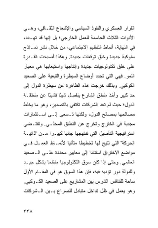 ‫ﺍﻟﻘﺭﺍﺭ ﺍﻟﻌﺴﻜﺭﻱ ﻭﺍﻟﻨﻔﻭﺫ ﺍﻟﺴﻴﺎﺴﻲ ﻭﺍﻹﺸﻌﺎﻉ ﺍﻟﺜﻘـﺎﻓﻲ، ﻭﻫـﻲ‬
‫ﺍﻷﺩﻭﺍﺕ ﺍﻟﺜﻼﺙ ﺍﻟﺤﺎﺴﻤﺔ ﻟﻠﻌﻤل ﺍﻟﺨﺎﺭﺠﻲ؛ ﺒل ﺇﻨﻬﺎ ﻗﺩ ﺘﻬـﺩﺩ،‬
‫ﻓﻲ ﺍﻟﻨﻬﺎﻴﺔ، ﺃﻨﻤﺎﻁ ﺍﻟﺘﻨﻅﻴﻡ ﺍﻻﺠﺘﻤﺎﻋﻲ، ﻤﻥ ﺨﻼل ﻨﺸﺭ ﻨﻤـﺎﺫﺝ‬
‫ﺴﻠﻭﻜﻴﺔ ﺠﺩﻴﺩﺓ ﻭﺨﻠﻕ ﺘﻭﻗﻌﺎﺕ ﺠﺩﻴﺩﺓ. ﻭﻫﻜﺫﺍ ﺃﺼﺒﺤﺕ ﺍﻟﻘـﺩﺭﺓ‬
‫ﻋﻠﻰ ﺨﻠﻕ ﺘﻜﻨﻭﻟﻭﺠﻴﺎﺕ ﺠﺩﻴﺩﺓ ﻭﺇﻨﺘﺎﺠﻬﺎ ﻭﺍﺴﺘﻴﻌﺎﺒﻬﺎ ﻫﻲ ﻤﻌﻴﺎﺭ‬
‫ﺍﻟﻨﻤﻭ. ﻓﻬﻲ ﺍﻟﺘﻲ ﺘﺤﺩﺩ ﺃﻭﻀﺎﻉ ﺍﻟﺴﻴﻁﺭﺓ ﻭﺍﻟﺘﺒﻌﻴﺔ ﻋﻠﻰ ﺍﻟﺼﻌﻴﺩ‬
‫ﺍﻟﻜﻭﻜﺒﻲ. ﻭﺒﺫﻟﻙ ﺨﺭﺠﺕ ﻫﺫﻩ ﺍﻟﻅﺎﻫﺭﺓ ﻋﻥ ﺴﻴﻁﺭﺓ ﺍﻟﺩﻭل ﺇﻟﻰ‬
‫ﺤﺩ ﻜﺒﻴﺭ ﻭﺃﺨﺫ ﻤﻨﻁﻕ ﺍﻟﺸﺎﺭﻉ ﻴﻨﻔﺼل ﺸﻴ ًﺎ ﻓﺸﻴ ًﺎ ﻋﻥ ﻤﻨﻁﻘـﺔ‬
           ‫ﺌ‬      ‫ﺌ‬
‫ﺍﻟﺩﻭل؛ ﺤﻴﺙ ﻟﻡ ﺘﻌﺩ ﺍﻟﺸﺭﻜﺎﺕ ﺘﻜﺘﻔﻲ ﺒﺎﻟﺘﺼﺩﻴﺭ، ﻭﻫﻭ ﻤﺎ ﻴﺨﻠﻁ‬
‫ﻤﺼﺎﻟﺤﻬﺎ ﺒﻤﺼﺎﻟﺢ ﺍﻟﺩﻭل، ﻭﻟﻜﻨﻬﺎ ﺘـﺴﻌﻰ ﺇﻟـﻰ ﺍﺴـﺘﺜﻤﺎﺭﺍﺕ‬
‫ﻤﺠﺩﻴﺔ ﻓﻲ ﺍﻟﺨﺎﺭﺝ ﻭﺘﺨﺭﺝ ﻋﻥ ﺍﻟﻨﻁﺎﻕ ﺍﻟﻤﺤﻠـﻲ. ﻭﺘﻘﺘـﻀﻲ‬
‫ﺍﺴﺘﺭﺍﺘﻴﺠﻴﺔ ﺍﻟﺘﺄﺼﻴل ﺍﻟﺘﻲ ﺘﻨﺘﻬﺠﻬﺎ ﺠﺎﻨ ‪‬ﺎ ﻜﺒﻴـ ‪‬ﺍ ﻤـﻥ "ﺫﺍﺘﻴـﺔ‬
             ‫ﺭ‬       ‫ﺒ‬
‫ﺍﻟﺤﺭﻜﺔ" ﺍﻟﺘﻲ ﹸﺘﻴﺢ ﻟﻬﺎ ﺘﺨﻁﻴ ﹰﺎ ﻤﺘﺄﻨ ‪‬ﺎ ﻷﻨﻤـﺎﻁ ﺍﻟﻌﻤـل ﻓـﻲ‬
                   ‫ﻴ‬       ‫ﻁ‬             ‫ﺘ‬
‫ﻤﻭﺍﻀﻊ ﺍﻻﺨﺘﺭﺍﻕ ﺍﺴﺘﻨﺎ ‪‬ﺍ ﺇﻟﻰ ﻤﻌﺎﻴﻴﺭ ﻤﺤﺩﺩﺓ ﻋﻠـﻰ ﺍﻟـﺼﻌﻴﺩ‬
                               ‫ﺩ‬
‫ﺍﻟﻌﺎﻟﻤﻲ. ﻭﺤﺘﻰ ﺇﺫﺍ ﻜﺎﻥ ﺴﻭﻕ ﺍﻟﺘﻜﻨﻭﻟﻭﺠﻴﺎ ﻤﻨﻅ ‪‬ﺎ ﺒﺸﻜل ﺠﻴـﺩ‬
           ‫ﻤ‬
‫ﻭﻟﻠﺩﻭﻟﺔ ﺩﻭﺭ ﺘﺅﺩﻴﻪ ﻓﻴﻪ، ﻓﺈﻥ ﻫﺫﺍ ﺍﻟﺴﻭﻕ ﻫﻭ ﻓﻲ ﺍﻟﻤﻘـﺎﻡ ﺍﻷﻭل‬
‫ﺴﺎﺤﺔ ﻟﻠﺘﻨﺎﻓﺱ ﺍﻟﺸﺭﺱ ﺒﻴﻥ ﺍﻟﻤﺸﺎﺭﻴﻊ ﻋﻠﻰ ﺍﻟﺼﻌﻴﺩ ﺍﻟﻜـﻭﻜﺒﻲ.‬
‫ﻭﻫﻭ ﻴﻌﻤل ﻓﻲ ﻅل ﺘﺩﺍﺨل ﻤﺘﺒﺎﺩل ﻟﻠﺼﺭﺍﻉ ﺒـﻴﻥ ﺍﻟـﺸﺭﻜﺎﺕ‬


‫٨٣٣‬                                               ‫إﻟﻰ اﻟﻔﻬﺮس‬
 