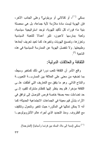 ‫ﺒﺴﻜﻲ )**(، ﺃﻭ ﻜﺘﺎﻻﻨﻲ ﺃﻭ ﺒﺭﻴﺘﻭﻨﻲ؟ ﻭﻋﻠﻰ ﺍﻟﺠﺎﻨﺏ ﺍﻵﺨﺭ،‬
‫ﻓﺈﻥ ﺍﻟﻬﻭﻴﺔ ﻟﻴﺴﺕ ﻤﺎﺩﺓ ﻤﻼﺯﻤﺔ ﻷﻴﺔ ﺠﻤﺎﻋﺔ، ﺒل ﻫﻲ ﻤﺤﺼﻠﺔ‬
‫ﺒﻨﻴﺔ ﻤﺎ؛ ﻓﻭﺭﺍﺀ ﻜل ﺘﺄﻜﻴﺩ ﻟﻠﻬﻭﻴﺔ، ﺘﻭﺠﺩ ﺍﺴﺘﺭﺍﺘﻴﺠﻴﺔ ﺴﻴﺎﺴﻴﺔ،‬
‫ﻭﻟﻌﺒﺔ ﻴﻤﺎﺭﺴﻬﺎ ﻻﻋﺒﻭﻥ، ﹸﺜﻴﺭ ﺃﻋﻤﺎﻻ ﻟﻠﺘﻌﺒﺌﺔ ﺍﻟﺴﻴﺎﺴﻴﺔ‬
                 ‫ﹰ‬        ‫ﺘ‬
‫ﻭﺘﻌﺯﺯﻫﺎ، ﻭﺘﺼﺒﻎ ﺍﻟﻬﻭﻴﺎﺕ ﻭﺘﻐﻴﺭﻫﺎ، ﻜﻤﺎ ﹸﻌﻴﺩ ﺘﻌﺭﻴﻑ ﺃﺒﻌﺎﺩﻫﺎ‬
                 ‫ﺘ‬
‫ﻭﻁﺒﻴﻌﺘﻬﺎ. ﻭﻻ ﺘﻨﻔﺼل ﺍﻟﻬﻭﻴﺔ ﻋﻥ ﺍﻟﻤﻤﺎﺭﺴﺔ ﺍﻟﺴﻴﺎﺴﻴﺔ ﻓﻲ ﻫﺫﻩ‬
                                                     ‫ﺍﻟﻨﺎﺤﻴﺔ )٣(.‬

                             ‫ﺍﻟﺜﻘﺎﻓﺔ ﻭﺍﻟﻌﻼﻗﺎﺕ ﺍﻟﺩﻭﻟﻴﺔ:‬
‫ﻭﺍﻗﻊ ﺍﻷﻤﺭ ﺃﻥ ﺍﻟﺜﻘﺎﻓﺔ ﺘﻠﻌﺏ ﺩﻭ ‪‬ﺍ ﻓﻲ ﺫﻟﻙ ﻜﻤﺘﻐﻴﺭ ﻭﺴﻴﻁ،‬
                     ‫ﺭ‬
‫ﺒﻤﺎ ﺘﻀﻔﻴﻪ ﻤﻥ ﻤﻌﻨﻰ ﻋﻠﻰ ﺍﻟﻌﻼﻗﺔ ﺒﻴﻥ ﺍﻟﻤﻤﺎﺭﺴـﺔ ﺍﻟﺘﻌﺒﻭﻴـﺔ‬
‫ﻭﺍﻟﻨﺘﺎﺝ ﺍﻟﺫﺍﺘﻲ. ﻭﻫﻭ ﻤﺎ ﻴﺘﻔﻕ ﻤﻊ ﺍﻟﺘﻌﺎﺭﻴﻑ ﺍﻟﺘﻲ ﺃﻁﻠﻘﺕ ﻋﻠـﻰ‬
‫ﺍﻟﺜﻘﺎﻓﺔ ﻤﺅﺨ ‪‬ﺍ. ﻓﻠﻡ ﻴﻌﺩ ﻴﻨﻅﺭ ﺇﻟﻴﻬﺎ ﻜﻨﻅﺎﻡ ﻤﺸﺘﺭﻙ ﻟﻠﻘﻴﻡ، ﺇﻟـﻰ‬
                                             ‫ﺭ‬
‫ﺤﺩ ﺘﻀﺎﺀﻟﺕ ﻤﻌﻪ ﺒﺼﻔﺔ ﺨﺎﺼﺔ ﻓﺭﺹ ﺍﻟﺘﻭﺼل ﺇﻟﻰ ﺘﻭﺍﻓﻕ ﻓﻲ‬
‫ﺍﻵﺭﺍﺀ ﺒﺸﺄﻥ ﻗﻴﻡ ﻤﻌﻴﻨﺔ ﻓﻲ ﺍﻟﺠﻤﺎﻋﺎﺕ ﺍﻻﺠﺘﻤﺎﻋﻴﺔ ﺍﻟﺤﺩﻴﺜﺔ؛ ﻜﻤﺎ‬
‫ﺃﻨﻪ ﻻ ﻴﻤﻜﻥ ﺘﻤﺜﻠﻬﺎ ﻓﻲ ﺍﻟﻤﺄﺜﻭﺭ؛ ﺤﻴﺙ ﺘﺘﻐﻴﺭ ﻭﺘﺘﺤﻭل ﻭﺘﺘﻜﻴﻑ‬
‫ﻤﻊ ﺍﻟﻅﺭﻭﻑ. ﻭﻤﻨﺫ ﺍﻟﺘﺠﺩﻴﺩ ﺍﻟﺫﻱ ﺃﺠﺭﺍﻩ ﻋﺎﻟﻡ ﺍﻷﻨﺜﺭﻭﺒﻭﻟﻭﺠﻴـﺎ‬


                                                                ‫)**(‬
     ‫ﺒﺴﻜﻲ )ﻨﺴﺒﺔ ﺇﻟﻰ ﺒﻼﺩ ﺍﻟﺒﺴﻙ ﺒﻴﻥ ﻓﺭﻨﺴﺎ ﻭﺃﺴﺒﺎﻨﻴﺎ( )ﺍﻟﻤﺘﺭﺠﻤﺔ(.‬

‫٣٣‬                                                      ‫إﻟﻰ اﻟﻔﻬﺮس‬
 