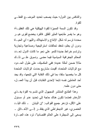 ‫ﻭﺍﻟﺘﻨﺎﻓﺱ ﺒﻴﻥ ﺍﻟﺩﻭل؛ ﺤﻴﺙ ﻴﺼﻌﺏ ﺘﺤﺩﻴﺩ ﺍﻟﻤﻭﻀـﻊ ﺍﻟﻔﻌﻠـﻲ‬
                                                     ‫ﻟﻠﻘﻭﺓ.‬
‫ﻭﻗﺩ ﺘﻜﻭﻥ ﺍﻟﺴﻤﺔ ﺍﻟﻤﻤﻴﺯﺓ ﻟﻠﻘﻭﺓ ﺍﻟﻬﻴﻜﻠﻴﺔ ﻫﻲ ﺘﻠﻙ ﺍﻟﻐﻔﻠﻴـﺔ؛‬
‫ﻭﻫﻭ ﻤﺎ ﻴﻔﺴﺭ ﻁﺎﺒﻌﻬﺎ ﺍﻟﻤﺜﻴﺭ ﻟﻠﻘﻠﻕ. ﻓﺎﻟﻔﺭﺩ ﻴﺨﻀﻊ ﻟﻘﻭﻯ ﻏﻴـﺭ‬
‫ﻤﺤﺩﺩﺓ ﺘﺭﺴﻡ ﻟﻪ ﺸﻜل ﺍﻹﻨﺘﺎﺝ ﻭﺍﻻﺴﺘﻬﻼﻙ ﻭﺍﻟﻠﻬﻭ؛ ﺃﻱ ﺍﻟﺤﻴـﺎﺓ‬
‫ﻭﺩﻭﻥ ﺃﻥ ﻴﻌﻠﻡ، ﺘﻨﻌﻘﺩ ﺘﺤﺎﻟﻔﺎﺕ ﺍﺴﺘﺭﺍﺘﻴﺠﻴﺔ ﻭﺼﻨﺎﻋﻴﺔ ﻭﺘﺠﺎﺭﻴﺔ‬
‫ﻭﺘﺭﺘﺴﻡ ﺨﺭﺍﺌﻁ ﺠﺩﻴﺩﺓ ﻟﻠﻨﻤﻭ ﻋﻠﻰ ﻨﺤﻭ ﻤﺎ ﻜﺎﻨﺕ ﺍﻟﺩﻭل ﺘﺤـﺩﺩ‬
‫ﺍﻟﻤﻌﺎﻟﻡ ﺍﻟﺠﻐﺭﺍﻓﻴﺔ ﺍﻟﺴﻴﺎﺴﻴﺔ ﻓﻴﻤﺎ ﻤﻀﻰ. ﻭﻨﺴﻭﻕ ﻋﻠـﻰ ﺫﻟـﻙ‬
‫ﻤﺜﺎﻻ ﻀﻤﻥ ﺃﻤﺜﻠﺔ ﻋﺩﻴﺩﺓ: ﻓﻔﻲ ﺍﻟﻤﻜﺴﻴﻙ، ﻋﻠﻰ ﻁﻭل ﺍﻟﺤـﺩﻭﺩ‬
                                              ‫ﹰ‬
‫ﻤﻊ ﺍﻟﻭﻻﻴﺎﺕ ﺍﻟﻤﺘﺤﺩﺓ، ﺃﻗﻴﻤﺕ ﻤﺸﺎﺭﻴﻊ ﺤﺩﺩﺕ ﺍﻟﻭﻻﻴﺎﺕ ﺍﻟﻤﺘﺤﺩﺓ‬
‫ﻜل ﻤﺎ ﻴﺨﺼﻬﺎ ﺴﻠ ﹰﺎ، ﺒﻤﺎ ﻓﻲ ﺫﻟﻙ ﺍﻟﻨﻘﺎﺒﺔ ﺍﻟﺘﻲ ﺘﺘﺒﻌﻬﺎ، ﻭﻗﺩ ﻴﺠﺩ‬
                                          ‫ﻔ‬
‫ﺃﺤﺩ ﺍﻟﻌﺎﻤﻠﻴﻥ ﻨﻔﺴﻪ ﺘﺎﺒ ‪‬ﺎ ﻹﺤﺩﻯ ﺍﻟﻨﻘﺎﺒﺎﺕ ﻗﺒل ﺃﻥ ﻴﺒﺩﺃ ﺍﻟﻌﻤـل،‬
                                   ‫ﻌ‬
                                          ‫ﺤﺘﻰ ﺩﻭﻥ ﻋﻠﻤﻪ.‬
‫ﻭﻫﺫﺍ ﺍﻟﻁﺎﺒﻊ ﺍﻟﻤﻨﺘﺸﺭ ﺍﻟﻤﺠﻬﻭل ﺍﻟﺫﻱ ﺘﺘﺴﻡ ﺒﻪ ﺍﻟﻘﻭﺓ ﻴﻐـﺫﻱ‬
‫ﺍﻷﻭﻫﺎﻡ. ﻓﻌﻨﺩﻤﺎ ﺘﻜﻭﻥ ﻫﻨﺎﻙ ﺤﺎﺠﺔ ﺇﻟﻰ ﺘﺤﺩﻴﺩ ﻋﺩﻭ ﺃﻭ ﻤﺴﺌﻭل‬
‫ﻋﻠﻰ ﺍﻷﻗل، ﺘﺯﺩﻫﺭ ﺠﻤﻴﻊ ﺍﻟﻘﻭﺍﻟﺏ: "ﺇﻥ ﺍﻟﻴﺎﺒﺎﻥ ـ ﺫﻟﻙ ﺍﻟﺒﻠـﺩ‬
‫ﺍﻟﻌﻨﺼﺭﻱ، ﻏﻴﺭ ﺍﻟﺩﻴﻤﻘﺭﺍﻁﻲ ﺍﻟﺫﻱ ﻴﻔﺘﻘـﺭ ﺇﻟـﻰ ﺍﻷﺨـﻼﻕ ـ‬
‫ﻴﺴﻌﻰ ﺇﻟﻰ ﺍﻟﺴﻴﻁﺭﺓ ﻋﻠﻰ ﺍﻟﻌﺎﻟﻡ ﺍﻗﺘﺼﺎﺩ ‪‬ﺎ"، ﺘﺭﺩ ﻫﺫﻩ ﺍﻟﻌﺒـﺎﺭﺓ‬
                    ‫ﻴ‬


‫٩٣٣‬                                               ‫إﻟﻰ اﻟﻔﻬﺮس‬
 