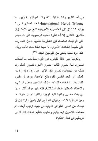 ‫ﻓﻲ ﺃﺤﺩ ﺘﻘﺎﺭﻴﺭ ﻭﻜﺎﻟـﺔ ﺍﻻﺴـﺘﺨﺒﺎﺭﺍﺕ ﺍﻟﻤﺭﻜﺯﻴـﺔ )ﺠﺭﻴـﺩﺓ‬
‫‪ ،International Herdd Tribune‬ﺍﻟﻌﺩﺩ ﺍﻟﺼﺎﺩﺭ ﻓـﻲ ٨‬
‫ﻴﻭﻨﻴﻪ ١٩٩١(. "ﺇﻥ ﺍﻟﻌﻨﺼﺭﻴﺔ ﺍﻷﻤﺭﻴﻜﻴﺔ ﺘﻨﺒﻊ ﻤﻥ ﺍﻻﻋﺘـﺯﺍﺯ‬
‫ﺒﺎﻟﺘﻔﻭﻕ ﺍﻟﺜﻘﺎﻓﻲ. ﺇﻻ ﺃﻨﻪ ﻨﻅ ‪‬ﺍ ﻟﻠﻌﻘﻠﻴﺔ ﺍﻟﻭﺼﻭﻟﻴﺔ ﺍﻟﺘﻲ ﺘـﺴﻴﻁﺭ‬
                              ‫ﺭ‬
‫ﻋﻠﻰ ﺍﻟﻭﻻﻴﺎﺕ ﺍﻟﻤﺘﺤﺩﺓ، ﻓﺈﻥ ﺍﻟﻐﻁﺭﺴﺔ ﺘﻌﻤﻴﻬﺎ ﻋـﻥ ﺍﻟﺘﻌـﺭﻑ‬
‫ﻋﻠﻰ ﻁﺒﻴﻌﺔ ﺍﻟﺜﻘﺎﻓﺎﺕ ﺍﻷﺨﺭﻯ، ﻻ ﺴﻴﻤﺎ ﺍﻟﺜﻘﺎﻓـﺎﺕ ﺍﻵﺴـﻴﻭﻴﺔ"،‬
              ‫ﻫﻜﺫﺍ ﻴﺭﺩ ﻨﺎﺌﺏ ﻴﺎﺒﺎﻨﻲ ﻤﻥ ﺍﻟﻘﻭﻤﻴﻴﻥ ﺍﻟﺠﺩﺩ )٢٢(.‬
‫ﻭﻟﻜﻭﻨﻬﺎ ﻏﻴﺭ ﻗﺎﺒﻠﺔ ﻟﻠﻘﻴﺎﺱ، ﻓﺈﻥ ﺍﻟﻘﻭﺓ ﺘﺨﺘﻠـﻑ ﺒـﺎﺨﺘﻼﻑ‬
‫ﺘﺼﻭﺭﻨﺎ ﻟﻬﺎ. ﺘﺼﻭﺭ ﺍﻟﺫﺍﺕ، ﺘﺼﻭﺭ ﺍﻵﺨﺭ، ﺘﺼﻭﺭ ﺍﻟﻌﺎﻟﻡ ﻭﻤﺎ‬
‫ﻴﻤﺜﻠﻪ ﻤﻥ ﺘﻬﺩﻴﺩﺍﺕ، ﺘﺼﻭﺭ ﻓﻜﺭ ﺍﻵﺨﺭ ﻋﻨﺎ ﻭﻋﻥ ﺫﺍﺘﻪ ﻭﻋـﻥ‬
‫ﺍﻟﻌﺎﻟﻡ.. ﺇﻥ ﺍﻟﺒﻌﺩ ﺍﻟﻨﻔﺴﻲ ﻟﻠﻘﻭﺓ ﺒﺎﻟﻎ ﺍﻷﻫﻤﻴﺔ. ﻭﺭﻏﻡ ﺃﻥ ﻤﻔﻬﻭﻡ‬
‫ﺍﻟﻘﻭﺓ ﻴﺠﺏ ﺍﺴﺘﺨﺩﺍﻤﻪ ﻟﺘﺭﺸﻴﺩ ﺴﻠﻭﻙ ﺍﻟﻼﻋﺒﻴﻥ ﺒﻌﺽ ﺍﻟـﺸﻲﺀ‬
‫ﻭﻹﻋﻁﺎﺀ ﺍﻟﻤﺤﻠﻠﻴﻥ ﻨﻘﺎ ﹰﺎ ﺍﺴﺘﺩﻻﻟﻴﺔ. ﻓﺈﻨﻪ ﻏﻴﺭ ﻤﺅﻜﺩ ﺃﻜﺜﺭ ﻤـﻥ‬
                                  ‫ﻁ‬
‫ﺃﻱ ﻭﻗﺕ ﻤﻀﻰ. ﻭﺍﻟﻘﻭﺓ ﻜﻠﻴﺔ ﺍﻟﻭﺠﻭﺩ ﻭﻟﻜﻨﻬﺎ ﻏﻴـﺭ ﻤﺩﺭﻜـﺔ،‬
‫ﻭﻤﻥ ﺜﻡ ﻓﺈﻨﻬﺎ ﻻ ﺘﺼﻠﺢ ﻟﺒﻴﺎﻥ ﺍﻟﻨﻤﺎﺫﺝ. ﻓﻬل ﻴﺘﻌﻴﻥ ﻋﻠﻴﻨﺎ ﺇﺫﻥ ﺃﻥ‬
‫ﻨﺒﺤﺙ ﻋﻥ ﺘﻔﺴﻴﺭ ﺍﻟﻅﻭﺍﻫﺭ ﺍﻟﺩﻭﻟﻴﺔ ﻓﻲ ﻜﻴﻔﻴﺔ ﺘﺭﺘﻴﺏ ﺃﻭﻀـﺎﻉ‬
‫ﻤﺨﺘﻠﻑ ﺍﻟﻼﻋﺒﻴﻥ ﻓﻴﻤﺎ ﺒﻴﻨﻬﻡ ﻭﺃﺴﻠﻭﺏ ﺘﻨﻅﻴﻡ ﺍﻟﻌﻼﻗـﺎﺕ ﺍﻟﺘـﻲ‬
                                  ‫ﺘﺭﺒﻁﻬﻡ ﻓﻲ ﺸﻜل "ﻨﻅﺎﻡ"؟‬


‫٠٤٣‬                                               ‫إﻟﻰ اﻟﻔﻬﺮس‬
 