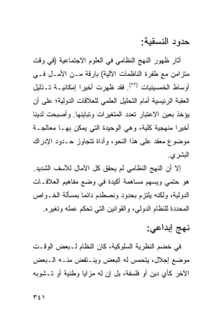 ‫ﺤﺩﻭﺩ ﺍﻟﻨﺴﻘﻴﺔ:‬
‫ﺃﺜﺎﺭ ﻅﻬﻭﺭ ﺍﻟﻨﻬﺞ ﺍﻟﻨﻅﺎﻤﻲ ﻓﻲ ﺍﻟﻌﻠﻭﻡ ﺍﻻﺠﺘﻤﺎﻋﻴﺔ )ﻓﻲ ﻭﻗﺕ‬
‫ﻤﺘﺯﺍﻤﻥ ﻤﻊ ﻁﻔﺭﺓ ﺍﻟﻨﺎﻅﻤﺎﺕ ﺍﻵﻟﻴﺔ( ﺒﺎﺭﻗﺔ ﻤـﻥ ﺍﻷﻤـل ﻓـﻲ‬
‫ﺃﻭﺴﺎﻁ ﺍﻟﺨﻤﺴﻴﻨﻴﺎﺕ )٣٢(. ﻓﻘﺩ ﻅﻬﺭﺕ ﺃﺨﻴ ‪‬ﺍ ﺇﻤﻜﺎﻨﻴـﺔ ﺘـﺫﻟﻴل‬
                 ‫ﺭ‬
‫ﺍﻟﻌﻘﺒﺔ ﺍﻟﺭﺌﻴﺴﻴﺔ ﺃﻤﺎﻡ ﺍﻟﺘﺤﻠﻴل ﺍﻟﻌﻠﻤﻲ ﻟﻠﻌﻼﻗﺎﺕ ﺍﻟﺩﻭﻟﻴﺔ؛ ﻋﻠﻰ ﺃﻥ‬
‫ﻴﺅﺨﺫ ﺒﻌﻴﻥ ﺍﻻﻋﺘﺒﺎﺭ ﺘﻌﺩﺩ ﺍﻟﻤﺘﻐﻴﺭﺍﺕ ﻭﺘﺒﺎﻴﻨﻬﺎ. ﻭﺃﺼﺒﺤﺕ ﻟﺩﻴﻨﺎ‬
‫ﺃﺨﻴ ‪‬ﺍ ﻤﻨﻬﺠﻴﺔ ﻜﻠﻴﺔ، ﻭﻫﻲ ﺍﻟﻭﺤﻴﺩﺓ ﺍﻟﺘﻲ ﻴﻤﻜﻥ ﺒﻬـﺎ ﻤﻌﺎﻟﺠـﺔ‬
                                                 ‫ﺭ‬
‫ﻤﻭﻀﻭﻉ ﻤﻌﻘﺩ ﻋﻠﻰ ﻫﺫﺍ ﺍﻟﻨﺤﻭ، ﻭﺃﺩﺍﺓ ﺘﺘﺠﺎﻭﺯ ﺤـﺩﻭﺩ ﺍﻹﺩﺭﺍﻙ‬
                                                  ‫ﺍﻟﺒﺸﺭﻱ.‬
‫ﺇﻻ ﺃﻥ ﺍﻟﻨﻬﺞ ﺍﻟﻨﻅﺎﻤﻲ ﻟﻡ ﻴﺤﻘﻕ ﻜل ﺍﻵﻤﺎل ﻟﻸﺴﻑ ﺍﻟﺸﺩﻴﺩ.‬
‫ﻫﻭ ﺤﺘﻤﻲ ﻭﻴﺴﻬﻡ ﻤﺴﺎﻫﻤﺔ ﺃﻜﻴﺩﺓ ﻓﻲ ﻭﻀﻊ ﻤﻔﺎﻫﻴﻡ ﺍﻟﻌﻼﻗـﺎﺕ‬
‫ﺍﻟﺩﻭﻟﻴﺔ، ﻭﻟﻜﻨﻪ ﻴﻠﺘﺯﻡ ﺒﺤﺩﻭﺩ ﻭﻨﺼﻁﺩﻡ ﺩﺍﺌ ‪‬ﺎ ﺒﻤﺴﺄﻟﺔ ﺍﻟﺨـﻭﺍﺹ‬
                ‫ﻤ‬
   ‫ﺍﻟﻤﺤﺩﺩﺓ ﻟﻠﻨﻅﺎﻡ ﺍﻟﺩﻭﻟﻲ، ﻭﺍﻟﻘﻭﺍﻨﻴﻥ ﺍﻟﺘﻲ ﺘﺤﻜﻡ ﻋﻤﻠﻪ ﻭﺘﻐﻴﺭﻩ.‬

                                          ‫ﻨﻬﺞ ﺇﺒﺩﺍﻋﻲ:‬
‫ﻓﻲ ﺨﻀﻡ ﺍﻟﻨﻅﺭﻴﺔ ﺍﻟﺴﻠﻭﻜﻴﺔ، ﻜﺎﻥ ﺍﻟﻨﻅﺎﻡ ﻟـﺒﻌﺽ ﺍﻟﻭﻗـﺕ‬
‫ﻤﻭﻀﻊ ﺇﺠﻼل، ﻴﺘﺤﻤﺱ ﻟﻪ ﺍﻟﺒﻌﺽ ﻭﻴﻨـﺘﻔﺽ ﻤﻨـﻪ ﺍﻟـﺒﻌﺽ‬
‫ﺍﻵﺨﺭ ﻜﺄﻱ ﺩﻴﻥ ﺃﻭ ﻓﻠﺴﻔﺔ، ﺒل ﺇﻥ ﻟﻪ ﻤﺯﺍﻴﺎ ﻭﻁﻨﻴﺔ ﺃﻭ ﺘـﺸﻭﺒﻪ‬

‫١٤٣‬                                                ‫إﻟﻰ اﻟﻔﻬﺮس‬
 