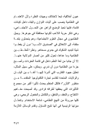 ‫ﻋﻴﻭﻥ ﺃﺨﻼﻗﻴﺔ، ﺘﺒ ‪‬ﺎ ﻻﺨﺘﻼﻑ ﻭﺠﻬﺎﺕ ﺍﻟﻨﻅﺭ؛ ﻭﻷﻥ ﺍﻻﻫﺘﻤـﺎﻡ‬
                                 ‫ﻌ‬
‫ﻓﻲ ﺍﻟﻨﻅﺎﻤﻴﺔ ﻴﻨﺼﺏ ﻋﻠﻰ ﺁﻟﻴﺎﺕ ﺍﻟﺘﻭﺍﺯﻥ ﻭﺍﻟﺒﻘﺎﺀ ﺩﺍﺨل ﻜﻴﺎﻨﺎﺕ‬
‫ﻗﺎﺌﻤﺔ، ﻓﺈﻨﻬﺎ ﺘﺤﺒﺫ ﺍﻟﻭﻀﻊ ﺍﻟﺭﺍﻫﻥ ﻋﻥ ﺍﻟﺘﺤـﻭل ﺍﻻﺠﺘﻤـﺎﻋﻲ،‬
‫ﻭﻫﻲ ﺘﻨﻜﺭ ﺤﺭﻴﺔ ﺍﻟﻼﻋﺏ ﻟﻜﻭﻨﻬﺎ ﻤﺤﺎﻓﻅﺔ ﻓﻲ ﺠﻭﻫﺭﻫﺎ. ﻭﻴﻤﻴل‬
‫ﺍﻟﻨﻅﺎﻤﻴﻭﻥ ﻓﻲ ﻤﺠﺎل ﺍﻟﻌﻠﻭﻡ ﺍﻻﺠﺘﻤﺎﻋﻴﺔ، ﻭﻫﻡ ﻴﺘﺤﺩﺜﻭﻥ ﺒﻠﻐـﺔ‬
‫ﻤﺘﻘﻨﺔ، ﺇﻟﻰ ﺍﻻﻨﻐﻼﻕ ﻓﻲ "ﺍﻟﺼﻨﺩﻭﻕ ﺍﻷﺴـﻭﺩ" ﺩﻭﻥ ﺃﻥ ﻴﻔﻌﻠـﻭﺍ‬
‫ﺸﻴ ًﺎ ﻟﺘﺒﺩﻴﺩ ﺍﻟﺸﻜﻭﻙ ﻓﻲ ﺠﺩﻭﻯ ﻤﺴﻌﺎﻫﻡ. ﻭﻨﻅ ‪‬ﺍ ﻟﻠﺨﻠـﻁ ﺒـﻴﻥ‬
             ‫ﺭ‬                                    ‫ﺌ‬
‫ﺍﻟﻨﻅﺎﻤﻴﺔ ﻭﻤﺎ ﻋﺩﺍﻫﺎ، ﺘﺤﻭل ﻜﺜﻴﺭ ﻤﻥ ﺃﻨﺼﺎﺭ ﺍﻟﺩﻭﻻﻨﻴﺔ ﻋﻨﻬـﺎ.‬
‫ﺇﻻ ﺃﻥ ﺠﺎﻨ ‪‬ﺎ ﻤﻥ ﻟﻐﺔ ﺍﻟ ﹸﻅﻡ ﺩﺍﺨل ﻓﻲ ﻗﺎﺌﻤﺔ ﺍﻟﻤﻔﺭﺩﺍﺕ ﻭﺃﺼـﺒﺢ‬
                                ‫ﻨ‬            ‫ﺒ‬
‫ﺠﺯ ‪‬ﺍ ﻤﻥ ﺍﻟﻨﻅﺎﻤﻴﺔ ﺩﻭﻥ ﺃﻥ ﻨﺩﺭﻱ. ﻭﻴﻤﻜﻥ، ﻋﻠﻰ ﺴﺒﻴل ﺍﻟﻤﺜﺎل،‬
                                                  ‫ﺀ‬
‫ﺘﺤﻠﻴل ﺠﻬﻭﺩ ﺍﻟﺘﻘﺎﺭﺏ ﺍﻟﺘﻲ ﺃﺸﺭﻨﺎ ﺇﻟﻴﻬـﺎ ﺁﻨ ﹰـﺎ ﺒـﻴﻥ ﺍﻟﻴﺎﺒـﺎﻥ‬
                ‫ﻔ‬
‫ﻭﺍﻟﻭﻻﻴﺎﺕ ﺍﻟﻤﺘﺤﺩﺓ ﻟﺘﻘﺎﺴﻡ ﺘﺠﺎﺭﺓ ﺍﻟﺘﻜﻨﻭﻟﻭﺠﻴﺎ ﺍﻟﻤﺘﻘﺩﻤـﺔ ﻤـﻥ‬
‫ﻤﻨﻅﻭﺭ "ﺍﻟﺘﺂﺯﺭ"؛ ﻓﺎﻟﻜل ﺍﻟﻤﻨﻅﻡ ﻴﺤﺩﺙ ﺘﺄﺜﻴ ‪‬ﺍ ﺃﻜﺒﺭ ﻤﻥ ﻤﺠﻤﻭﻉ‬
               ‫ﺭ‬
‫ﺍﻟﺘﺄﺜﻴﺭﺍﺕ ﺍﻟﺘﻲ ﻴﺤﻘﻘﻬﺎ ﺃﻁﺭﺍﻓﻪ ﻓﺭﺍﺩﻯ. ﻭﻗﺩ ﺃﺼﺒﺤﺕ ﻤﻔـﺎﻫﻴﻡ‬
‫ﺍﻻﻨﻔﺘﺎﺡ، ﻭﺍﻟﺘﻌﻘﺩ، ﻭﺍﻟﺘﺩﻓﻕ، ﻭﺍﻟﺘﻜﺎﻤل ﻭﺍﻟﻤﻔﻌﻭل ﺍﻟﺭﺠﻌﻲ، ﻭﻫﻲ‬
‫ﻜﻠﻬﺎ ﻤﻭﺭﻭﺜﺔ ﻤﻥ ﺍﻟﻨﻬﺞ ﺍﻟﻨﻅﺎﻤﻲ، ﺸﺎﺌﻌﺔ ﺍﻻﺴﺘﺨﺩﺍﻡ. ﻭﺘﺘﻤﺜـل‬
‫ﻤﻴﺯﺘﻬﺎ ﺍﻟﺭﺌﻴﺴﻴﺔ ﻓﻲ ﺃﻨﻬﺎ ﹸﺘﻴﺢ ﺍﻟﺘﺴﺎﺅل ﻭﺘﻘﺩﻡ ﺍﻟﻭﺴﺎﺌل ﺍﻟﻼﺯﻤﺔ‬
                                ‫ﺘ‬




‫٢٤٣‬                                              ‫إﻟﻰ اﻟﻔﻬﺮس‬
 