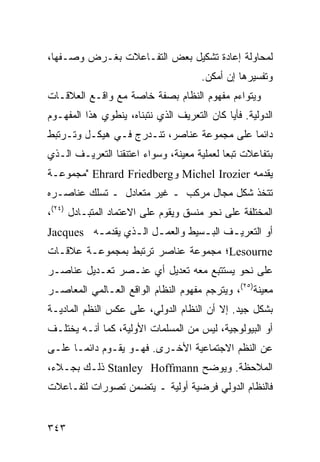 ‫ﻟﻤﺤﺎﻭﻟﺔ ﺇﻋﺎﺩﺓ ﺘﺸﻜﻴل ﺒﻌﺽ ﺍﻟﺘﻔـﺎﻋﻼﺕ ﺒﻐـﺭﺽ ﻭﺼـﻔﻬﺎ،‬
                                       ‫ﻭﺘﻔﺴﻴﺭﻫﺎ ﺇﻥ ﺃﻤﻜﻥ.‬
‫ﻭﻴﺘﻭﺍﺀﻡ ﻤﻔﻬﻭﻡ ﺍﻟﻨﻅﺎﻡ ﺒﺼﻔﺔ ﺨﺎﺼﺔ ﻤﻊ ﻭﺍﻗـﻊ ﺍﻟﻌﻼﻗـﺎﺕ‬
‫ﺍﻟﺩﻭﻟﻴﺔ. ﻓﺄ ‪‬ﺎ ﻜﺎﻥ ﺍﻟﺘﻌﺭﻴﻑ ﺍﻟﺫﻱ ﻨﺘﺒﻨﺎﻩ، ﻴﻨﻁﻭﻱ ﻫﺫﺍ ﺍﻟﻤﻔﻬـﻭﻡ‬
                                             ‫ﻴ‬
‫ﺩﺍﺌ ‪‬ﺎ ﻋﻠﻰ ﻤﺠﻤﻭﻋﺔ ﻋﻨﺎﺼﺭ، ﺘﻨـﺩﺭﺝ ﻓـﻲ ﻫﻴﻜـل ﻭﺘـﺭﺘﺒﻁ‬
                                            ‫ﻤ‬
‫ﺒﺘﻔﺎﻋﻼﺕ ﺘﺒ ‪‬ﺎ ﻟﻌﻤﻠﻴﺔ ﻤﻌﻴﻨﺔ، ﻭﺴﻭﺍﺀ ﺍﻋﺘﻨﻘﻨﺎ ﺍﻟﺘﻌﺭﻴـﻑ ﺍﻟـﺫﻱ‬
                                            ‫ﻌ‬
‫ﻴﻘﺩﻤﻪ ‪ Michel Irozier‬ﻭ‪" Ehrard Friedberg‬ﻤﺠﻤﻭﻋـﺔ‬
‫ﺘﺘﺨﺫ ﺸﻜل ﻤﺠﺎل ﻤﺭﻜﺏ ـ ﻏﻴﺭ ﻤﺘﻌﺎﺩل ـ ﺘﺴﻠﻙ ﻋﻨﺎﺼـﺭﻩ‬
‫ﺍﻟﻤﺨﺘﻠﻔﺔ ﻋﻠﻰ ﻨﺤﻭ ﻤﻨﺴﻕ ﻭﻴﻘﻭﻡ ﻋﻠﻰ ﺍﻻﻋﺘﻤﺎﺩ ﺍﻟﻤﺘﺒـﺎﺩل )٤٢(،‬
‫ﺃﻭ ﺍﻟﺘﻌﺭﻴ ـﻑ ﺍﻟﺒ ـﺴﻴﻁ ﻭﺍﻟﻌﻤ ـل ﺍﻟ ـﺫﻱ ﻴﻘﺩﻤ ـﻪ ‪Jacques‬‬
         ‫ـ‬        ‫ـ ـ‬              ‫ـ‬      ‫ـ‬
‫‪Lesourne‬؛ ﻤﺠﻤﻭﻋﺔ ﻋﻨﺎﺼﺭ ﺘﺭﺘﺒﻁ ﺒﻤﺠﻤﻭﻋـﺔ ﻋﻼﻗـﺎﺕ‬
‫ﻋﻠﻰ ﻨﺤﻭ ﻴﺴﺘﺘﺒﻊ ﻤﻌﻪ ﺘﻌﺩﻴل ﺃﻱ ﻋﻨـﺼﺭ ﺘﻌـﺩﻴل ﻋﻨﺎﺼـﺭ‬
‫ﻤﻌﻴﻨﺔ)٥٢(، ﻭﻴﺘﺭﺠﻡ ﻤﻔﻬﻭﻡ ﺍﻟﻨﻅﺎﻡ ﺍﻟﻭﺍﻗﻊ ﺍﻟﻌـﺎﻟﻤﻲ ﺍﻟﻤﻌﺎﺼـﺭ‬
‫ﺒﺸﻜل ﺠﻴﺩ. ﺇﻻ ﺃﻥ ﺍﻟﻨﻅﺎﻡ ﺍﻟﺩﻭﻟﻲ، ﻋﻠﻰ ﻋﻜﺱ ﺍﻟ ﹸﻅﻡ ﺍﻟﻤﺎﺩﻴـﺔ‬
           ‫ﻨ‬
‫ﺃﻭ ﺍﻟﺒﻴﻭﻟﻭﺠﻴﺔ، ﻟﻴﺱ ﻤﻥ ﺍﻟﻤﺴﻠﻤﺎﺕ ﺍﻷﻭﻟﻴﺔ، ﻜﻤﺎ ﺃﻨـﻪ ﻴﺨﺘﻠـﻑ‬
‫ﻋﻥ ﺍﻟ ﹸﻅﻡ ﺍﻻﺠﺘﻤﺎﻋﻴﺔ ﺍﻷﺨـﺭﻯ. ﻓﻬـﻭ ﻴﻘـﻭﻡ ﺩﺍﺌ ‪‬ـﺎ ﻋﻠـﻰ‬
       ‫ﻤ‬                                    ‫ﻨ‬
‫ﺍﻟﻤﻼﺤﻅﺔ. ﻭﻴﻭﻀﺢ ‪ Stanley Hoffmann‬ﺫﻟـﻙ ﺒﺠـﻼﺀ،‬
‫ﻓﺎﻟﻨﻅﺎﻡ ﺍﻟﺩﻭﻟﻲ ﻓﺭﻀﻴﺔ ﺃﻭﻟﻴﺔ ـ ﻴﺘﻀﻤﻥ ﺘﺼﻭﺭﺍﺕ ﻟﺘﻔـﺎﻋﻼﺕ‬


‫٣٤٣‬                                               ‫إﻟﻰ اﻟﻔﻬﺮس‬
 