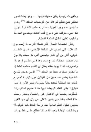 ‫ﻭﻤﺘﻐﻴﺭﺍﺕ ﺭﺌﻴﺴﻴﺔ ﻴﻤﻜﻥ ﻤﺤﺎﻭﻟﺔ ﻓﻬﻤﻬﺎ ـ ﻭﻫﻭ ﺃﻴ ‪‬ﺎ ﺘﺼﻭﺭ‬
      ‫ﻀ‬
       ‫)٦٢(‬
‫ﻭﻫـﻭ‬          ‫ﺘﺤﻠﻴﻠﻲ ‪‬ﺘﻴﺢ ﺘﻨﻅﻴﻡ ﻜﻡ ﻫﺎﺌل ﻤﻥ ﺍﻟﻔﺭﻀﻴﺎﺕ ﺍﻟﻤﻌﻘﺩﺓ‬
                                                   ‫ﻴ‬
‫ﻤﺎ ﻴﻔﺴﺭ ﻋﺩﻡ ﻭﺠﻭﺩ ﺘﻌﺭﻴﻑ ﻤﺴﻠﻡ ﺒﻪ ﻋﺎﻟﻤ ‪‬ﺎ ﻟﻠﻨﻅﺎﻡ ﺍﻟـﺩﻭﻟﻲ؛‬
                 ‫ﻴ‬
‫ﻓﻜل ﺸﻲﺀ ﻤﺘﻭﻗﻑ ﻋﻠﻰ ﻨـﻭﻉ ﺍﻟﺘﻔـﺎﻋﻼﺕ ﻤﻭﻀـﻊ ﺍﻟﺒﺤـﺙ‬
                        ‫ﻭﺃﺴﻠﻭﺏ ﺘﺤﻠﻴل ﺃﺸﻜﺎل ﺍﻟﺴﻠﻁﺔ ﺍﻟﺘﺤﺘﻴﺔ.‬
‫ﻭﻨﻅ ‪‬ﺍ ﻟﻀﺨﺎﻤﺔ ﺍﻟﻤﺠﺎل ﺍﻟﺫﻱ ﺘﺸﻤﻠﻪ ﺍﻟﺩﺭﺍﺴـﺔ )ﻤﺠﻤـﻭﻉ‬
                                           ‫ﺭ‬
‫ﺍﻟﺘﻔﺎﻋﻼﺕ ﺍﻟﺘﻲ ﺘﺠﺭﻱ ﻋﻠﻰ ﻜﻭﻜﺒﻨﺎ ﺍﻷﺭﻀﻲ، ﻓـﺈﻥ ﺍﻟﻨﻅـﺎﻡ‬
‫ﺍﻟﺩﻭﻟﻲ، ﺃﻜﺜﺭ ﻤﻥ ﺃﻱ ﻨﻅﺎﻡ ﺍﺠﺘﻤﺎﻋﻲ ﺁﺨﺭ، ﻜل ﻤﻌﻘﺩ، ﻴﺘﻜـﻭﻥ‬
‫ﻤﻥ ﻋﻨﺎﺼﺭ ﻤﺨﺘﻠﻔﺔ، ﺘﻨﺩﺭﺝ ﺒـﺩﻭﺭﻫﺎ ﻓـﻲ ﻨﻅـﻡ ﻓﺭﻋﻴـﺔ.‬
‫ﻭﺍﻟﻤﻌﺭﻭﻑ ﺃﻨﻪ ﻻ ﻴﻭﺠﺩ ﻨﻅﺎﻡ ﻴﻤﻜﻥ ﺃﻥ ﺘﺘﻀﺢ ﻤﻌﺎﻟﻤﻪ ﺘﻤﺎ ‪‬ﺎ ﺇﺫﺍ‬
     ‫ﻤ‬
‫ﻤﺎ ﺘﺠﺎﻭﺯ ﻤﺴﺘﻭﻯ ﻤﻌﻴ ﹰﺎ ﻤﻥ ﺍﻟﺘﻌﻘﻴﺩ )٧٢(. ﻓﻔـﻲ ﺤـﻴﻥ ﹸﺘـﻴﺢ‬
    ‫ﺘ‬                             ‫ﻨ‬
‫ﺍﻟﻨﻅﺎﻤﻴﺔ ﻭﻀﻊ ﻋﺩﺩ ﻤﻌﻴﻥ ﻤﻥ ﺍﻟﻘﻭﺍﻨﻴﻥ ﺤﻭل ﻜﻴﻔﻴـﺔ ﺘﺠﻤﻴـﻊ‬
‫ﺍﻟﻤﺘﻐﻴﺭﺍﺕ ﺍﻟﻤﺨﺘﻠﻔﺔ ﻟﺘﺤﺩﻴﺩ ﺤﺎﻟﺔ ﻨﻅﺎﻡ ﻤﺎ، ﻴﺘﻐﻴﺭ ﺍﻷﻤﺭ ﺇﺫﺍ ﻤـﺎ‬
‫ﺘﺠﺎﻭﺯﻨﺎ ﺇﻁﺎﺭ ﺍﻟ ﹸﻅﻡ ﺍﻟﺒﺴﻴﻁﺔ ﻨﺴﺒ ‪‬ﺎ ﻫﻨﺎ ﺘـﺼﺒﺢ ﺍﻟﻤﺘﻐﻴـﺭﺍﺕ‬
                      ‫ﻴ‬               ‫ﻨ‬
‫ﺍﻟﻤﻁﻠﻭﺏ ﻭﻀﻌﻬﺎ ﻓﻲ ﺍﻻﻋﺘﺒﺎﺭ ﻏﻴﺭ ﻭﺍﻀﺤﺔ، ﻭﻴﺘﻌﺫﺭ ﻭﺼﻑ‬
‫ﺤﺎﻟﺔ ﺍﻟﻨﻅﺎﻡ ﺒﺩﻗﺔ. ﻓﻬل ﻴﺘﻌﻴﻥ ﺍﻟﺘﺨﻠﻲ ﻋﻥ ﺒﺫل ﺃﻱ ﺠﻬﺩ ﻟﺘﻐﻴﻴﺭ‬
‫ﻤﻘﺎﻴﻴﺱ ﺘﺤﻠﻴل ﺍﻟ ﹸﻅﻡ ﺍﻟﻤﺎﺩﻴﺔ ﻋﻨﺩ ﺩﺭﺍﺴﺔ ﺍﻟﻌﻼﻗـﺎﺕ ﺍﻟﺩﻭﻟﻴـﺔ؟‬
                                       ‫ﻨ‬
‫ﺭﺒﻤﺎ ﻜﺎﻨﺕ ﺍﻹﺠﺎﺒﺔ ﺒﻨﻌﻡ، ﺇﺫﺍ ﻤﺎ ﻜﻨﺎ ﻨﺘﻁﻠﻊ ﻋﻠـﻰ ﺘﻁـﻭﺭﺍﺕ‬


‫٤٤٣‬                                                 ‫إﻟﻰ اﻟﻔﻬﺮس‬
 