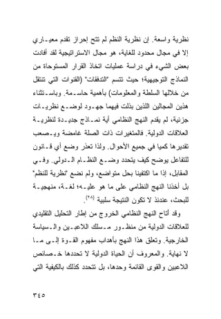 ‫ﻨﻅﺭﻴﺔ ﻭﺍﺴﻌﺔ. ﺇﻥ ﻨﻅﺭﻴﺔ ﺍﻟ ﹸﻅﻡ ﻟﻡ ﺘﺘﺢ ﺇﺤﺭﺍﺯ ﺘﻘﺩﻡ ﻤﻌﻴـﺎﺭﻱ‬
                            ‫ﻨ‬
‫ﺇﻻ ﻓﻲ ﻤﺠﺎل ﻤﺤﺩﻭﺩ ﻟﻠﻐﺎﻴﺔ، ﻫﻭ ﻤﺠﺎل ﺍﻻﺴﺘﺭﺍﺘﻴﺠﻴﺔ ﻟﻘﺩ ﺃﻓﺎﺩﺕ‬
‫ﺒﻌﺽ ﺍﻟﺸﻲﺀ ﻓﻲ ﺩﺭﺍﺴﺔ ﻋﻤﻠﻴﺎﺕ ﺍﺘﺨﺎﺫ ﺍﻟﻘﺭﺍﺭ ﺍﻟﻤﺴﺘﻭﺤﺎﺓ ﻤﻥ‬
‫ﺍﻟﻨﻤﺎﺫﺝ ﺍﻟﺘﻭﺠﻴﻬﻴﺔ؛ ﺤﻴﺙ ﺘﺘﺴﻡ "ﺍﻟﺘﺩﻓﻘﺎﺕ" )ﺍﻟﻘﻨﻭﺍﺕ ﺍﻟﺘﻲ ﺘﻨﺘﻘل‬
‫ﻤﻥ ﺨﻼﻟﻬﺎ ﺍﻟﺴﻠﻁﺔ ﻭﺍﻟﻤﻌﻠﻭﻤﺎﺕ( ﺒﺄﻫﻤﻴﺔ ﺤﺎﺴـﻤﺔ. ﻭﺒﺎﺴـﺘﺜﻨﺎﺀ‬
‫ﻫﺫﻴﻥ ﺍﻟﻤﺠﺎﻟﻴﻥ ﺍﻟﻠﺫﻴﻥ ﺒﺫﻟﺕ ﻓﻴﻬﻤﺎ ﺠﻬـﻭﺩ ﻟﻭﻀـﻊ ﻨﻅﺭﻴـﺎﺕ‬
‫ﺠﺯﺌﻴﺔ، ﻟﻡ ﻴﻘﺩﻡ ﺍﻟﻨﻬﺞ ﺍﻟﻨﻅﺎﻤﻲ ﺃﻴﺔ ﻨﻤـﺎﺫﺝ ﺠﺩﻴـﺩﺓ ﻟﻨﻅﺭﻴـﺔ‬
‫ﺍﻟﻌﻼﻗﺎﺕ ﺍﻟﺩﻭﻟﻴﺔ. ﻓﺎﻟﻤﺘﻐﻴﺭﺍﺕ ﺫﺍﺕ ﺍﻟﺼﻠﺔ ﻏﺎﻤﻀﺔ ﻭﻴـﺼﻌﺏ‬
‫ﺘﻘﺩﻴﺭﻫﺎ ﻜﻤ ‪‬ﺎ ﻓﻲ ﺠﻤﻴﻊ ﺍﻷﺤﻭﺍل. ﻭﻟﺫﺍ ﺘﻌﺫﺭ ﻭﻀﻊ ﺃﻱ ﻗـﺎﻨﻭﻥ‬
                                         ‫ﻴ‬
‫ﻟﻠﺘﻔﺎﻋل ﻴﻭﻀﺢ ﻜﻴﻑ ﻴﺘﺤﺩﺩ ﻭﻀـﻊ ﺍﻟﻨﻅـﺎﻡ ﺍﻟـﺩﻭﻟﻲ. ﻭﻓـﻲ‬
‫ﺍﻟﻤﻘﺎﺒل، ﺇﺫﺍ ﻤﺎ ﺍﻜﺘﻔﻴﻨﺎ ﺒﺤل ﻤﺘﻭﺍﻀﻊ، ﻭﻟﻡ ﻨﻀﻊ "ﻨﻅﺭﻴﺔ ﻟﻠﻨﻅﻡ"‬
‫ﺒل ﺃﺨﺫﻨﺎ ﺍﻟﻨﻬﺞ ﺍﻟﻨﻅﺎﻤﻲ ﻋﻠﻰ ﻤﺎ ﻫﻭ ﻋﻠﻴـﻪ؛ ﻟﻐـﺔ، ﻤﻨﻬﺠﻴـﺔ‬
                  ‫ﻟﻠﺒﺤﺙ، ﻋﻨﺩﺌﺫ ﻻ ﺘﻜﻭﻥ ﺍﻟﻨﺘﻴﺠﺔ ﺴﻠﺒﻴﺔ )٨٢(.‬
‫ﻭﻗﺩ َﺘﺎﺡ ﺍﻟﻨﻬﺞ ﺍﻟﻨﻅﺎﻤﻲ ﺍﻟﺨﺭﻭﺝ ﻤﻥ ﺇﻁﺎﺭ ﺍﻟﺘﺤﻠﻴل ﺍﻟﺘﻘﻠﻴﺩﻱ‬
                                                 ‫ﺃ‬
‫ﻟﻠﻌﻼﻗﺎﺕ ﺍﻟﺩﻭﻟﻴﺔ ﻤﻥ ﻤﻨﻅـﻭﺭ ﻤـﺴﻠﻙ ﺍﻟﻼﻋﺒـﻴﻥ ﻭﺍﻟـﺴﻴﺎﺴﺔ‬
‫ﺍﻟﺨﺎﺭﺠﻴﺔ. ﻭﺘﻌﻠﻕ ﻫﺫﺍ ﺍﻟﻨﻬﺞ ﺒﺄﻫﺩﺍﺏ ﻤﻔﻬﻭﻡ ﺍﻟﻘـﻭﺓ ﺇﻟـﻰ ﻤـﺎ‬
‫ﻻ ﻨﻬﺎﻴﺔ. ﻭﺍﻟﻤﻌﺭﻭﻑ ﺃﻥ ﺍﻟﺤﻴﺎﺓ ﺍﻟﺩﻭﻟﻴﺔ ﻻ ﺘﺤﺩﺩﻫﺎ ﺨـﺼﺎﺌﺹ‬
‫ﺍﻟﻼﻋﺒﻴﻥ ﻭﺍﻟﻘﻭﻯ ﺍﻟﻘﺎﺌﻤﺔ ﻭﺤﺩﻫﺎ، ﺒل ﺘﺘﺤﺩﺩ ﻜﺫﻟﻙ ﺒﺎﻟﻜﻴﻔﻴﺔ ﺍﻟﺘﻲ‬


‫٥٤٣‬                                               ‫إﻟﻰ اﻟﻔﻬﺮس‬
 