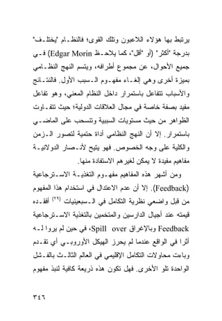 ‫ﻴﺭﺘﺒﻁ ﺒﻬﺎ ﻫﺅﻻﺀ ﺍﻟﻼﻋﺒﻭﻥ ﻭﺘﻠﻙ ﺍﻟﻘﻭﻯ؛ ﻓﺎﻟﻨﻅـﺎﻡ "ﻴﺨﺘﻠـﻑ"‬
‫ﺒﺩﺭﺠﺔ "ﺃﻜﺜﺭ" )ﺃﻭ "ﺃﻗل"، ﻜﻤﺎ ﻴﻼﺤـﻅ ‪ (Edgar Morin‬ﻓـﻲ‬
‫ﺠﻤﻴﻊ ﺍﻷﺤﻭﺍل، ﻋﻥ ﻤﺠﻤﻭﻉ ﺃﻁﺭﺍﻓﻪ، ﻭﻴﺘﺴﻡ ﺍﻟﻨﻬﺞ ﺍﻟﻨﻅـﺎﻤﻲ‬
‫ﺒﻤﻴﺯﺓ ﺃﺨﺭﻯ ﻭﻫﻲ ﺇﻟﻐـﺎﺀ ﻤﻔﻬـﻭﻡ ﺍﻟـﺴﺒﺏ ﺍﻷﻭل. ﻓﺎﻟﻨﺘـﺎﺌﺞ‬
‫ﻭﺍﻷﺴﺒﺎﺏ ﺘﺘﻔﺎﻋل ﺒﺎﺴﺘﻤﺭﺍﺭ ﺩﺍﺨل ﺍﻟﻨﻅﺎﻡ ﺍﻟﻤﻌﻨﻲ، ﻭﻫﻭ ﺘﻔﺎﻋل‬
‫ﻤﻔﻴﺩ ﺒﺼﻔﺔ ﺨﺎﺼﺔ ﻓﻲ ﻤﺠﺎل ﺍﻟﻌﻼﻗﺎﺕ ﺍﻟﺩﻭﻟﻴﺔ؛ ﺤﻴﺙ ﺘﺘﻔـﺎﻭﺕ‬
‫ﺍﻟﻅﻭﺍﻫﺭ ﻤﻥ ﺤﻴﺙ ﻤﺴﺘﻭﻴﺎﺕ ﺍﻟﺴﺒﺒﻴﺔ ﻭﺘﻨﺴﺤﺏ ﻋﻠﻰ ﺍﻟﻤﺎﻀـﻲ‬
‫ﺒﺎﺴﺘﻤﺭﺍﺭ. ﺇﻻ ﺃﻥ ﺍﻟﻨﻬﺞ ﺍﻟﻨﻅﺎﻤﻲ ﺃﺩﺍﺓ ﺤﺘﻤﻴﺔ ﻟﺘﺼﻭﺭ ﺍﻟـﺯﻤﻥ‬
‫ﻭﺍﻟﻜﻠﻴﺔ ﻋﻠﻰ ﻭﺠﻪ ﺍﻟﺨﺼﻭﺹ. ﻓﻬﻭ ‪‬ﺘﻴﺢ ﻷﻨـﺼﺎﺭ ﺍﻟﺩﻭﻻﻨﻴـﺔ‬
                    ‫ﻴ‬
                    ‫ﻤﻔﺎﻫﻴﻡ ﻤﻔﻴﺩﺓ ﻻ ﻴﻤﻜﻥ ﻟﻐﻴﺭﻫﻡ ﺍﻻﺴﺘﻔﺎﺩﺓ ﻤﻨﻬﺎ.‬
‫ﻭﻤﻥ ﺃﺸﻬﺭ ﻫﺫﻩ ﺍﻟﻤﻔﺎﻫﻴﻡ ﻤﻔﻬـﻭﻡ ﺍﻟﺘﻐﺫﻴـﺔ ﺍﻻﺴـﺘﺭﺠﺎﻋﻴﺔ‬
‫)‪ .(Feedback‬ﺇﻻ ﺃﻥ ﻋﺩﻡ ﺍﻻﻋﺘﺩﺍل ﻓﻲ ﺍﺴﺘﺨﺩﺍﻡ ﻫﺫﺍ ﺍﻟﻤﻔﻬﻭﻡ‬
         ‫)٩٢(‬
‫ﺃﻓﻘـﺩﻩ‬          ‫ﻤﻥ ﻗﺒل ﻭﺍﻀﻌﻲ ﻨﻅﺭﻴﺔ ﺍﻟﺘﻜﺎﻤل ﻓﻲ ﺍﻟـﺴﺒﻌﻴﻨﻴﺎﺕ‬
‫ﻗﻴﻤﺘﻪ ﻋﻨﺩ ﺃﺠﻴﺎل ﺍﻟﺩﺍﺭﺴﻴﻥ ﻭﺍﻟﻤﺘﺨﻤﻴﻥ ﺒﺎﻟﺘﻐﺫﻴﺔ ﺍﻻﺴـﺘﺭﺠﺎﻋﻴﺔ‬
‫‪ Feedback‬ﻭﺒﺎﻹﻏﺭﺍﻕ ‪ ،Spill over‬ﻓﻲ ﺤﻴﻥ ﻟﻡ ﻴﺭﻭﺍ ﻟـﻪ‬
‫ﺃﺜ ‪‬ﺍ ﻓﻲ ﺍﻟﻭﺍﻗﻊ ﻋﻨﺩﻤﺎ ﻟﻡ ﻴﺤﺭﺯ ﺍﻟﻬﻴﻜل ﺍﻷﻭﺭﻭﺒـﻲ ﺃﻱ ﺘﻘـﺩﻡ‬
                                                  ‫ﺭ‬
‫ﻭﺒﺎﺀﺕ ﻤﺤﺎﻭﻻﺕ ﺍﻟﺘﻜﺎﻤل ﺍﻹﻗﻠﻴﻤﻲ ﻓﻲ ﺍﻟﻌﺎﻟﻡ ﺍﻟﺜﺎﻟـﺙ ﺒﺎﻟﻔـﺸل‬
‫ﺍﻟﻭﺍﺤﺩﺓ ﺘﻠﻭ ﺍﻷﺨﺭﻯ. ﻓﻬل ﺘﻜﻭﻥ ﻫﺫﻩ ﺫﺭﻴﻌﺔ ﻜﺎﻓﻴﺔ ﻟﻨﺒﺫ ﻤﻔﻬﻭﻡ‬


‫٦٤٣‬                                                  ‫إﻟﻰ اﻟﻔﻬﺮس‬
 