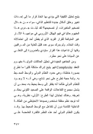 ‫‪‬ﺘﻴﺢ ﺘﺤﻠﻴل ﺍﻟﻜﻴﻔﻴﺔ ﺍﻟﺘﻲ ﻴﺅﺩﻱ ﺒﻬﺎ ﺍﺘﺨﺎﺫ ﻗﺭﺍﺭ ﻤﺎ ﺇﻟﻰ ﺇﺤـﺩﺍﺙ‬
                                                        ‫ﻴ‬
‫ﺘﻐﻴﻴﺭ ﻭﺨﻠﻕ ﺃﺸﻜﺎل ﺠﺩﻴﺩﺓ ﻟﻠﺘﻨﻅﻴﻡ ﺍﻟﺫﺍﺘﻲ، ﺴﻭﺍﺀ ﻤـﻥ ﺨـﻼل‬
‫ﺘﻀﺨﻴﻡ ﺍﻟﻤﺘﻐﻴﺭﺍﺕ، ﺃﻭ ﺘﺼﺤﻴﺤﻬﺎ؟ ﻟﻘﺩ ﺜﺒﺘـﺕ ﺠـﺩﻭﻯ ﻫـﺫﺍ‬
‫ﺍﻟﻤﻔﻬﻭﻡ ﺤﺎﻟ ‪‬ﺎ ﻓﻲ ﻓﻬﻡ ﺍﻟﻬﻴﻜل ﺍﻷﻭﺭﻭﺒﻲ ﻓﻲ ﻤﻭﺍﺠﻬـﺔ ﺍﻵﺜـﺎﺭ‬
                                         ‫ﻴ‬
‫ﻏﻴﺭ ﺍﻟﻤﺘﻭﻗﻌﺔ ﻟﻠﻘﺭﺍﺭ ﺍﻟﻔﺭﻴﺩ ﺍﻟﺫﻱ ﻟﻡ ﻴﻔﻁﻥ ﺃﺤﺩ ﺇﻟﻰ ﺍﺤﺘﻤﺎﻻﺘﻪ‬
‫ﻭﻗﺕ ﺍﺘﺨﺎﺫﻩ. ﻭﻟﻡ ﻴﺩﺭﻙ ﺴﻭﻯ ﻋﺩﺩ ﻗﻠﻴل ﻟﻠﻐﺎﻴﺔ ﻤﻥ ﺍﻟﻤـﺭﺍﻗﺒﻴﻥ‬
‫ﻭﻗﺘﻬﺎ ﺃﻥ ﺘﺩﺍﻋﻴﺎﺕ ﻫﺫﺍ ﺍﻟﻘﺭﺍﺭ ﺴﺘﺅﺩﻱ ﺒﺎﻟﻀﺭﻭﺭﺓ ﺇﻟﻰ ﺍﻟﺘﺨﻠـﻲ‬
                              ‫ﻋﻥ ﺍﻟﺴﻴﺎﺩﺓ ﻋﻠﻰ ﻨﺤﻭ ﻤﻁﺭﺩ.‬
‫ﻭﻤﻥ ﺍﻟﻤﻔﺎﻫﻴﻡ ﺍﻟﻤﻔﻴﺩﺓ ﻓﻲ ﺘﺤﻠﻴل ﺍﻟﻌﻼﻗﺎﺕ ﺍﻟﺩﻭﻟﻴـﺔ ﻤﻔﻬـﻭﻡ‬
‫ﺍﻟﺘﻌﻘﺩ ‪ Complexite‬ﻓﻬﻭ ‪‬ﺘﻴﺢ ﺇﺩﺭﺍﻙ ﻤﺸﻜﻠﺔ ﻜﺜﻴ ‪‬ﺍ ﻤﺎ ﺘﻁﺭﺡ‬
         ‫ﺭ‬                    ‫ﻴ‬
‫ﺒﺼﻭﺭﺓ ﺨﺎﻁﺌﺔ، ﻭﻫﻲ ﺤﺩﻭﺩ ﺍﻟﻨﻅﺎﻡ ﺍﻟﺩﻭﻟﻲ ﻭﺍﻟﻭﺴﻁ ﺍﻟﻤﺤـﻴﻁ‬
‫ﺒﻪ. ﻭﺜﻤﺔ ﺤﺠﺔ ﺘﻁﺭﺡ ﻋﻠﻰ ﻨﺤﻭ ﺸﺎﺌﻊ، ﻭﻫﻲ ﺃﻨـﻪ ﻻ ﻭﺠـﻭﺩ‬
‫ﻟﻠﻨﻅﺎﻡ ﺍﻟﺩﻭﻟﻲ ﻁﺎﻟﻤﺎ ﺃﻨﻪ ﻴﻔﺘﻘﺭ ﺇﻟﻰ ﻭﺴﻁ ﻴﺤﻴﻁ ﺒﻪ، ﺒﻤﻌﻨـﻰ ﺃﻥ‬
‫ﻴﺸﻤل ﻤﺠﻤﻭﻉ ﺍﻟﺘﻔﺎﻋﻼﺕ ﺍﻟﻭﺍﻗﻌﺔ ﻋﻠﻰ ﺍﻟﺼﻌﻴﺩ ﺍﻟﻜﻭﻨﻲ ﺒﺤﻜـﻡ‬
‫ﺘﻌﺭﻴﻔﻪ. ﻭﻫﻨﺎﻙ ﺇﺠﺎﺒﺘﺎﻥ ﻟﻬﺫﺍ ﺍﻟﻁﺭﺡ: ﺍﻷﻭﻟﻰ، ﻨﻅﺭﻴﺔ، ﻭﻫـﻲ‬
‫ﺃﻨﻪ ﺘﻭﺠﺩ ﻨﻅﻡ ﻤﻐﻠﻘﺔ ﺘﺴﺘﺨﺩﻡ ﺭﺼﻴﺩﻫﺎ ﺍﻻﺤﺘﻴﺎﻁﻲ ﻤﻥ ﺍﻟﻁﺎﻗـﺔ‬
‫ﺍﻟﺩﺍﺨﻠﻴﺔ ﺍﻟﻜﺎﻤﻨﺔ ﺩﻭﻥ ﺃﻥ ﺘﺘﻔﺎﻋل ﻤﻊ ﺍﻟﻭﺴﻁ ﺍﻟﻤﺤﻴﻁ ﺒﻬﺎ. ﻭﻗـﺩ‬
‫ﻴﻜﻭﻥ ﺍﻟﻨﻅﺎﻡ ﺍﻟﺩﻭﻟﻲ ﺃﺤﺩ ﻫﺫﻩ ﺍﻟ ﹸﻅﻡ. ﻓﺎﻟﻘﺩﺭﺓ ﺍﻟﻐﺎﻤﻀﺔ ﻋﻠـﻰ‬
                        ‫ﻨ‬


‫٧٤٣‬                                              ‫إﻟﻰ اﻟﻔﻬﺮس‬
 