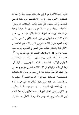 ‫ﺘﺤﻭﻴل ﺍﻟﻤﺩﺨﻼﺕ ‪ Input‬ﺇﻟﻰ ﻤﺨﺭﺠﺎﺕ ﻓﻴﻤـﺎ ﻴﻁﻠـﻕ ﻋﻠﻴـﻪ‬
‫ﺍﻟﺼﻨﺩﻭﻕ ﺍﻷﺴﻭﺩ ‪ Black box‬ﻻ ﺘﻠﺨـﺹ ﻭﺤـﺩﻫﺎ ﺍﻟـﻨﻬﺞ‬
‫ﺍﻟﻨﻅﺎﻤﻲ )ﺭﻏﻡ ﺍﻟﺠﻬﻭﺩ ﺍﻟﺘﻲ ﺒﺫﻟﻬﺎ ﻤﻨﺎﻓﺴﻭ ﺍﻟﻌﻼﻗﺎﺕ ﺍﻟﺩﻭﻟﻴـﺔ(.‬
‫ﻭﺍﻟﺜﺎﻨﻴﺔ، ﻤﻨﻬﺠﻴﺔ، ﻭﻫﻲ ﺃﻨﻨﺎ ﻻ ﻨﺩﺭﺱ ﺴﻭﻯ ﻨﻅﻡ ﺩﻭﻟﻴﺔ ﻓﺭﻋﻴﺔ‬
‫ﺃﻱ ﺘﻔﺎﻋﻼﺕ ﻴﺭﺼﺩﻫﺎ ﺍﻟﻤﺭﺍﻗﺏ؛ ﻤﻤﺎ ﻴﻁﻠﻕ ﻋﻠﻴﻪ ﻋﻠـﻰ ﻨﺤـﻭ‬
‫ﺸﺎﺌﻊ "ﺍﻟـ" ﻨﻅﺎﻡ ﺍﻟﺩﻭﻟﻲ ﻤﻥ ﻗﺒﻴل ﺍﻟﺨﻁﺄ ﺍﻟﻠﻐﻭﻱ ﻟـﻴﺱ ﻋﻠـﻰ‬
‫ﻭﺠﻪ ﺍﻟﻌﻤﻭﻡ ﺴﻭﻯ ﺍﻟﻨﻅﺎﻡ ﺍﻟﻔﺭﻋﻲ ﺍﻟﺫﻱ ﻴﺘﺄﻟﻑ ﻤﻥ ﺍﻟﻌﻨﺎﺼـﺭ‬
‫ﺍﻷﻜﺜﺭ ﻗﻭﺓ ﻭﺍﻷﻜﺜﺭ ﻨﺸﺎ ﹰﺎ ﻋﻠﻰ ﺍﻟﻤﺴﺭﺡ ﺍﻟﺩﻭﻟﻲ، ﻭﻫـﻭ ﻤـﺎ‬
                             ‫ﻁ‬
‫ﻴﺴﻤﻴﻪ ‪" Michael Brocher‬ﺍﻟﻨﻅﺎﻡ ﺍﻟﻔﺭﻋﻲ ﺍﻟﻤﺭﻜﺯﻱ )٠٣(":‬
‫ﻜﺎﻟﻨﻅﺎﻡ ﺍﻟﺠﻐﺭﺍﻓﻲ ﺍﻟﺴﻴﺎﺴﻲ ﻟﻠـﺸﺭﻕ ـ ﺍﻟﻐـﺭﺏ، ﻭﺍﻟﻨﻅـﺎﻡ‬
‫ﺍﻟﺘﺠﺎﺭﻱ ﻟﻠﻭﻻﻴﺎﺕ ﺍﻟﻤﺘﺤﺩﺓ ـ ﺍﻻﺘﺤﺎﺩ ﺍﻷﻭﺭﻭﺒﻲ ـ ﺍﻟﻴﺎﺒـﺎﻥ،‬
‫ﻭﻤﺎ ﺇﻟﻰ ﺫﻟﻙ. ﻭﺍﻟﻭﺍﻗﻊ ﺃﻥ "ﺍﻟـ" ﺍﻟﻨﻅﺎﻡ ﺍﻟﺩﻭﻟﻲ ﻫﻭ ﻨﻭﻉ ﻤﻌـﻴﻥ‬
‫ﻤﻥ ﺍﻟ ﹸﻅﻡ ﺍﻟﻔﺭﻋﻴﺔ ﻴﺤﺩﺙ ﻓﻴﻪ ﻨﻭﻉ ﻤﻌـﻴﻥ ﻤـﻥ ﺍﻟﺘﻔـﺎﻋﻼﺕ‬
                                           ‫ﻨ‬
‫ﺍﻟﻤﺘﺨﺼﺼﺔ. ﺘﻔﺎﻋﻼﺕ ﺠﻐﺭﺍﻓﻴـﺔ ﺍﺴـﺘﺭﺍﺘﻴﺠﻴﺔ ﺃﻭ ﻭﻅﻴﻔﻴـﺔ‬
‫ﺃﻭ ﺇﻗﻠﻴﻤﻴﺔ. ﻭﻋﻠﻰ ﺫﻟﻙ ﻓﺈﻥ ﺤﺩﻭﺩ ﺍﻟﻨﻅﺎﻡ ﺍﻟﻔﺭﻋﻲ ﻫﻲ ﺤـﺩﻭﺩ‬
‫ﻤﺠ ـﺎل ﺍﻟﺘﻔﺎﻋ ـل، ﺍﻟﺠﻐﺭﺍﻓ ـﻲ ﺍﻻﺴ ـﺘﺭﺍﺘﻴﺠﻲ ﺃﻭ ﺍﻟ ـﻭﻅﻴﻔﻲ‬
     ‫ـ‬              ‫ـ‬      ‫ـ‬           ‫ـ‬          ‫ـ‬
‫ﺃﻭ ﺍﻹﻗﻠﻴﻤﻲ، ﺍﻟﺘﻲ ﺍﺨﺘﺎﺭ ﺍﻟﻤﺭﺍﻗﺏ ﻨﻔﺴﻪ ﺘﺤﻠﻴﻠﻬﺎ. ﻭﻤﺤﻴﻁ ﺍﻟﻨﻅﺎﻡ‬
‫ﻟﻴﺱ ﻜل ﻤﺎ ﻴﺨﺭﺝ ﻋﻨﻪ، ﻭﻫﻭ ﻤﺎ ﻗﺩ ﻴﺠﻌل ﺍﻟﺘﺤﻠﻴل ﻤـﺴﺘﺤﻴﻼ،‬
 ‫ﹰ‬


‫٨٤٣‬                                              ‫إﻟﻰ اﻟﻔﻬﺮس‬
 