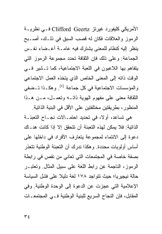 ‫ﺍﻷﻤﺭﻴﻜﻲ ﻜﻠﻴﻔﻭﺭﺩ ﻏﻴﺭﺘﺯ ‪ Clifford Geertz‬ﻓـﻲ ﻨﻅﺭﻴـﺔ‬
‫ﺍﻟﺭﻤﻭﺯ ﻭﺍﻟﻌﻼﻗﺎﺕ ﻓﻜﺎﻥ ﻟﻪ ﻗﺼﺏ ﺍﻟﺴﺒﻕ ﻓﻲ ﺫﻟـﻙ، ﺃﺼـﺒﺢ‬
‫ﻴﻨﻅﺭ ﺇﻟﻴﻪ ﻜﻨﻅﺎﻡ ﻟﻠﻤﻌﻨﻰ ﻴﺸﺘﺭﻙ ﻓﻴﻪ ﻋﺎﻤـﺔ ﺃﻋـﻀﺎﺀ ﻨﻔـﺱ‬
‫ﺍﻟﺠﻤﺎﻋﺔ: ﻭﻋﻠﻰ ﺫﻟﻙ ﻓﺈﻥ ﺍﻟﺜﻘﺎﻓﺔ ﺘﺤﺩﺩ ﻤﺠﻤﻭﻋﺔ ﺍﻟﺭﻤﻭﺯ ﺍﻟﺘﻲ‬
‫ﻴﺘﻔﺎﻫﻡ ﺒﻬﺎ ﺍﻟﻼﻋﺒﻭﻥ ﻓﻲ ﺍﻟﻠﻌﺒﺔ ﺍﻻﺠﺘﻤﺎﻋﻴﺔ، ﻜﻤﺎ ﺘـﺸﻴﺭ ﻓـﻲ‬
‫ﺍﻟﻭﻗﺕ ﺫﺍﺘﻪ ﺇﻟﻰ ﺍﻟﻤﻌﻨﻰ ﺍﻟﺨﺎﺹ ﺍﻟﺫﻱ ﻴﺘﺨﺫﻩ ﺍﻟﻌﻤل ﺍﻻﺠﺘﻤﺎﻋﻲ‬
‫ﻭﺍﻟﻤﺅﺴﺴﺎﺕ ﺍﻻﺠﺘﻤﺎﻋﻴﺔ ﻓﻲ ﻜل ﺠﻤﺎﻋﺔ )٤(. ﻭﻫﻜـﺫﺍ ﺘـﻀﻔﻲ‬
‫ﺍﻟﺜﻘﺎﻓﺔ ﻤﻌ ﹰﻰ ﻋﻠﻰ ﻤﻔﻬﻭﻡ ﺍﻟﻬﻭﻴﺔ ﺫﺍﺘـﻪ ﻭﺘﻌﻤـل، ﻤـﻥ ﻫـﺫﺍ‬
                                         ‫ﻨ‬
     ‫ﺍﻟﻤﻨﻅﻭﺭ، ﺒﻁﺭﻴﻘﺘﻴﻥ ﻤﺨﺘﻠﻔﺘﻴﻥ ﻋﻠﻰ ﺍﻷﻗل ﻓﻲ ﺍﻟﺒﻨﻴﺔ ﺍﻟﺫﺍﺘﻴﺔ.‬
‫ﻫﻲ ﺘﺴﺎﻋﺩ، ﺃﻭ ﹰ، ﻓﻲ ﺘﺤﺩﻴﺩ ﺍﺤﺘﻤـﺎﻻﺕ ﻨﺠـﺎﺡ ﺍﻟﺘﻌﺒﺌـﺔ‬
                                  ‫ﻻ‬
‫ﺍﻟﺫﺍﺘﻴﺔ: ﻓﻼ ﻴﻤﻜﻥ ﻟﻬﺫﻩ ﺍﻟﺘﻌﺒﺌﺔ ﺃﻥ ﺘﺘﺤﻘﻕ ﺇﻻ ﺇﺫﺍ ﻜﺎﻨﺕ ﻫﻨـﺎﻙ‬
‫ﺩﻋﻭﺓ ﺇﻟﻰ ﺍﻻﻨﺘﻤﺎﺀ ﻟﻤﺠﻤﻭﻋﺔ ﻴﺘﻌﺎﺭﻑ ﺍﻷﻓﺭﺍﺩ ﻓﻲ ﺩﺍﺨﻠﻬﺎ ﻋﻠﻰ‬
‫ﺃﺴﺎﺱ ﺃﻭﻟﻭﻴﺎﺕ ﻤﺤﺩﺩﺓ. ﻭﻫﻜﺫﺍ ﻨﺩﺭﻙ ﺃﻥ ﺍﻟﺘﻌﺒﺌﺔ ﺍﻟﻭﻁﻨﻴﺔ ﺘﺘﻌﺫﺭ‬
‫ﺒﺼﻔﺔ ﺨﺎﺼﺔ ﻓﻲ ﺍﻟﻤﺠﺘﻤﻌﺎﺕ ﺍﻟﺘﻲ ﺘﻌﺎﻨﻲ ﻤﻥ ﻨﻘﺹ ﻓﻲ ﺭﺍﺒﻁﺔ‬
‫ﺍﻟﺭﻤﻭﺯ، ﺍﻟﻨﺎﺠﻤﺔ ﻋﻥ ﺭﺍﺒﻁ ﺍﻟﻠﻐﺔ ﻋﻠﻰ ﺴﺒﻴل ﺍﻟﻤﺜﺎل. ﻭﺘﻌﺘﺒـﺭ‬
‫ﺤﺎﻟﺔ ﻨﻴﺠﻴﺭﻴﺎ؛ ﺤﻴﺙ ﺘﺘﻭﺍﺠﺩ ٨٧١ ﻟﻐﺔ ﺩﻟﻴﻼ ﻋﻠﻰ ﻓﺸل ﺍﻟﺴﻴﺎﺴﺔ‬
                ‫ﹰ‬
‫ﺍﻹﻋﻼﻤﻴﺔ ﺍﻟﺘﻲ ﻋﺠﺯﺕ ﻋﻥ ﺍﻟﺩﻋﻭﺓ ﺇﻟﻰ ﺍﻟﻭﺤﺩﺓ ﺍﻟﻭﻁﻨﻴﺔ. ﻭﻓﻲ‬
‫ﺍﻟﻤﻘﺎﺒل، ﻓﺈﻥ ﺍﻟﻨﺠﺎﺡ ﺍﻟﺴﺭﻴﻊ ﻟﻠﺒﻨﻴﺔ ﺍﻟﻭﻁﻨﻴﺔ ﻓـﻲ ﺍﻟﻤﺠﺘﻤﻌـﺎﺕ‬


‫٤٣‬                                                 ‫إﻟﻰ اﻟﻔﻬﺮس‬
 