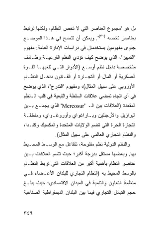 ‫ﺒل ﻫﻭ "ﻤﺠﻤﻭﻉ ﺍﻟﻌﻨﺎﺼﺭ ﺍﻟﺘﻲ ﻻ ﺘﺨﺹ ﺍﻟﻨﻅﺎﻡ، ﻭﻟﻜﻨﻬﺎ ﺘﺭﺘﺒﻁ‬
‫ﺒﻌﻨﺎﺼﺭ ﺘﺨﺼﻪ )١٣(". ﻭﻴﻤﻜﻥ ﺃﻥ ﺘﺘﻀﺢ ﻓﻲ ﻫـﺫﺍ ﺍﻟﻤﻭﻀـﻊ‬
‫ﺠﺩﻭﻯ ﻤﻔﻬﻭﻤﻴﻥ ﻴﺴﺘﺨﺩﻤﺎﻥ ﻓﻲ ﺩﺭﺍﺴﺎﺕ ﺍﻹﺩﺍﺭﺓ ﺍﻟﻌﺎﻤﺔ: ﻤﻔﻬﻭﻡ‬
‫"ﺍﻟﺘﻤﻴﻴﺯ"، ﺍﻟﺫﻱ ﻴﻭﻀﺢ ﻜﻴﻑ ﺘﺅﺩﻱ ﺍﻟ ﹸﻅﻡ ﺍﻟﻔﺭﻋﻴـﺔ ﻭﻅـﺎﺌﻑ‬
                  ‫ﻨ‬
‫ﻤﺘﺨﺼﺼﺔ ﺩﺍﺨل ﻨﻅﻡ ﺃﻭﺴـﻊ )ﺍﻷﺩﻭﺍﺭ ﺍﻟﺘـﻲ ﺘﻠﻌﺒﻬـﺎ ﺍﻟﻘـﻭﺓ‬
‫ﺍﻟﻌﺴﻜﺭﻴﺔ ﺃﻭ ﺍﻟﻤﺎل ﺃﻭ ﺍﻟﺘﺠـﺎﺭﺓ ﺃﻭ ﺍﻟﻘـﺎﻨﻭﻥ ﺩﺍﺨـل ﺍﻟﻨﻅـﺎﻡ‬
‫ﺍﻷﻭﺭﻭﺒﻲ ﻋﻠﻰ ﺴﺒﻴل ﺍﻟﻤﺜﺎل(، ﻭﻤﻔﻬﻭﻡ "ﺍﻟﺘﺩﺭﺝ"، ﺍﻟﺫﻱ ﻴﻭﻀﺢ‬
‫ﻓﻲ ﺃﻱ ﺍﺘﺠﺎﻩ ﺘﻤﻀﻲ ﻋﻼﻗﺎﺕ ﺍﻟﺴﻠﻁﺔ ﻭﺍﻟﺘﺒﻌﻴﺔ ﻓﻲ ﻗﻠﺏ ﺍﻟـ ﹸﻅﻡ‬
  ‫ﻨ‬
‫ﺍﻟﻤﻘﻌﺩﺓ )ﺍﻟﻌﻼﻗﺎﺕ ﺒﻴﻥ ﺍﻟـ "‪ "Mercosur‬ﺍﻟﺫﻱ ﻴﺠﻤـﻊ ﺒـﻴﻥ‬
‫ﺍﻟﺒﺭﺍﺯﻴل ﻭﺍﻷﺭﺠﻨﺘﻴﻥ ﻭﺒـﺎﺭﺍﻏﻭﺍﻱ ﻭﺃﻭﺭﻭﻏـﻭﺍﻱ، ﻭﻤﻨﻁﻘـﺔ‬
‫ﺍﻟﺘﺠﺎﺭﺓ ﺍﻟﺤﺭﺓ ﺍﻟﺘﻲ ﺘﻀﻡ ﺍﻟﻭﻻﻴﺎﺕ ﺍﻟﻤﺘﺤﺩﺓ ﻭﺍﻟﻤﻜﺴﻴﻙ ﻭﻜﻨـﺩﺍ،‬
                ‫ﻭﺍﻟﻨﻅﺎﻡ ﺍﻟﺘﺠﺎﺭﻱ ﺍﻟﻌﺎﻟﻤﻲ ﻋﻠﻰ ﺴﺒﻴل ﺍﻟﻤﺜﺎل(.‬
‫ﻭﺍﻟ ﹸﻅﻡ ﺍﻟﺩﻭﻟﻴﺔ ﻨﻅﻡ ﻤﻔﺘﻭﺤﺔ، ﺘﺘﻔﺎﻋل ﻤﻊ ﺍﻟﻭﺴـﻁ ﺍﻟﻤﺤـﻴﻁ‬
                                               ‫ﻨ‬
‫ﺒﻬﺎ. ﻭﺒﻌﻀﻬﺎ ﻤﺴﺘﻘل ﺒﺩﺭﺠﺔ ﺃﻜﺒﺭ؛ ﺤﻴﺙ ﺘﺘﺴﻡ ﺍﻟﻌﻼﻗﺎﺕ ﺒـﻴﻥ‬
‫ﻋﻨﺎﺼﺭ ﺍﻟﻨﻅﺎﻡ ﺒﺄﻫﻤﻴﺔ ﺃﻜﺒﺭ ﻤﻥ ﺍﻟﻌﻼﻗﺎﺕ ﺍﻟﺘﻲ ﺘﺭﺒﻁ ﺍﻟﻨﻅـﺎﻡ‬
‫ﺒﺎﻟﻭﺴﻁ ﺍﻟﻤﺤﻴﻁ ﺒﻪ )ﺍﻟﻨﻅﺎﻡ ﺍﻟﺘﺠﺎﺭﻱ ﻟﻠﺒﻠﺩﺍﻥ ﺍﻷﻋـﻀﺎﺀ ﻓـﻲ‬
‫ﻤﻨﻅﻤﺔ ﺍﻟﺘﻌﺎﻭﻥ ﻭﺍﻟﺘﻨﻤﻴﺔ ﻓﻲ ﺍﻟﻤﻴﺩﺍﻥ ﺍﻻﻗﺘﺼﺎﺩﻱ؛ ﺤﻴﺙ ﻴﺒﻠـﻎ‬
‫ﺤﺠﻡ ﺍﻟﺘﺒﺎﺩل ﺍﻟﺘﺠﺎﺭﻱ ﻓﻴﻤﺎ ﺒﻴﻥ ﺍﻟﺒﻠﺩﺍﻥ ﺍﻟﺩﻴﻤﻘﺭﺍﻁﻴﺔ ﺍﻟﺼﻨﺎﻋﻴﺔ‬


‫٩٤٣‬                                              ‫إﻟﻰ اﻟﻔﻬﺮس‬
 