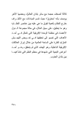 ‫ﺜﻼﺜﺔ ﺃﻀﻌﺎﻑ ﺤﺠﻤﻪ ﻤﻊ ﺴﺎﺌﺭ ﺒﻠﺩﺍﻥ ﺍﻟﻌﺎﻟﻡ(، ﻭﺒﻌﻀﻬﺎ ﺍﻵﺨﺭ‬
‫ﻴﻭﺼﻑ ﺒﺄﻨﻪ "ﻤﺨﺘﺭﻕ"؛ ﺤﻴﺙ ﺘﺘﺴﻡ ﺍﻟﻤﺒﺎﺩﻻﺕ ﻤﻊ ﺍﻷﻁـﺭﺍﻑ‬
‫ﺨﺎﺭﺝ ﺍﻟﻨﻅﺎﻡ ﺒﺄﻫﻤﻴﺔ ﺘﻔﻭﻕ ﻤﺎ ﻫﻲ ﻋﻠﻴﻪ ﺒﻴﻥ ﻋﻨﺎﺼﺭ ﺍﻟﻨﻅـﺎﻡ؛‬
‫ﻭﻫﻭ ﻤﺎ ﻴﻨﻁﺒﻕ، ﻋﻠﻰ ﺴﺒﻴل ﺍﻟﻤﺜﺎل، ﻓﻲ ﺤﺎﻟﺔ ﻤﺠﻤﻭﻋﺔ ﺍﻟـﺩﻭل‬
‫ﺍﻷﻋﻀﺎﺀ ﻓﻲ ﻤﻨﻅﻤﺔ ﺍﻟﻭﺤﺩﺓ ﺍﻹﻓﺭﻴﻘﻴﺔ ﺍﻟﺘﻲ ﺘﺘﻤﺜل ﻓـﻲ ﺃﺤـﺩ‬
‫ﺍﻷﻫﺩﺍﻑ ﺍﻟﺘﻲ ﺘﺼﺒﻭ ﺇﻟﻰ ﺘﺤﻘﻴﻘﻬﺎ ﻓـﻲ ﺘﻌـﻭﻴﺽ ﺍﻟﺘﻬﻤـﻴﺵ‬
‫ﺍﻟﻤﺘﺯﺍﻴﺩ ﻟﻠﻘﺎﺭﺓ ﻋﻠﻰ ﺍﻟﺴﺎﺤﺔ ﺍﻟﻌﺎﻟﻤﻴﺔ ﻤﻥ ﺨﻼل ﺇﺒﺭﺍﺯ ﺍﻟﻌﻼﻗﺎﺕ‬
‫ﺍﻹﻓﺭﻴﻘﻴﺔ ﺍﻟﺩﺍﺨﻠﻴﺔ، ﻭﻫﻭ ﺍﻟﻬﺩﻑ ﺍﻟﺫﻱ ﻟﻡ ﻴﺘﺤﻘﻕ، ﻭﻫـﻭ ﺃﺤـﺩ‬
‫ﺃﻋﺭﺍﺽ ﺍﻟﺘﺒﻌﻴﺔ ﺍﻟﺘﻲ ﻨﺸﻬﺩﻫﺎ ﻓﻲ ﻤﻌﻅﻡ ﺍﻟ ﹸﻅﻡ ﺍﻟﺘﻲ ﺘﻨﺸﺄ ﻓﻴﻤـﺎ‬
                  ‫ﻨ‬
                                       ‫ﺒﻴﻥ ﺒﻠﺩﺍﻥ ﺍﻟﺠﻨﻭﺏ.‬




‫٠٥٣‬                                             ‫إﻟﻰ اﻟﻔﻬﺮس‬
 