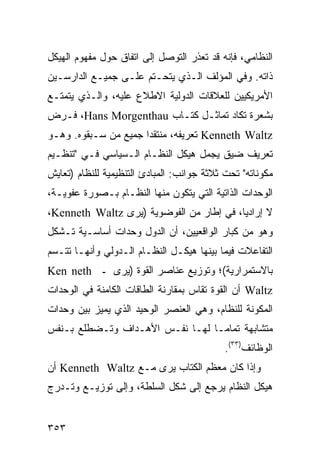 ‫ﺍﻟﻨﻅﺎﻤﻲ، ﻓﺈﻨﻪ ﻗﺩ ﺘﻌﺫﺭ ﺍﻟﺘﻭﺼل ﺇﻟﻰ ﺍﺘﻔﺎﻕ ﺤﻭل ﻤﻔﻬﻭﻡ ﺍﻟﻬﻴﻜل‬
‫ﺫﺍﺘﻪ. ﻭﻓﻲ ﺍﻟﻤﺅﻟﻑ ﺍﻟـﺫﻱ ﻴﺘﺤـﺘﻡ ﻋﻠـﻰ ﺠﻤﻴـﻊ ﺍﻟﺩﺍﺭﺴـﻴﻥ‬
‫ﺍﻷﻤﺭﻴﻜﻴﻴﻥ ﻟﻠﻌﻼﻗﺎﺕ ﺍﻟﺩﻭﻟﻴﺔ ﺍﻻﻁﻼﻉ ﻋﻠﻴﻪ، ﻭﺍﻟـﺫﻱ ﻴﺘﻤﺘـﻊ‬
‫ﺒﺸﻌﺭﺓ ﺘﻜﺎﺩ ﺘﻤﺎﺜـل ﻜﺘـﺎﺏ ‪ ،Hans Morgenthau‬ﻓـﺭﺽ‬
‫‪ Kenneth Waltz‬ﺘﻌﺭﻴﻔﻪ، ‪‬ﻨﺘﻘ ‪‬ﺍ ﺠﻤﻴﻊ ﻤﻥ ﺴـﺒﻘﻭﻩ. ﻭﻫـﻭ‬
                      ‫ﻤ ﺩ‬
‫ﺘﻌﺭﻴﻑ ﻀﻴﻕ ﻴﺠﻤل ﻫﻴﻜل ﺍﻟﻨﻅـﺎﻡ ﺍﻟـﺴﻴﺎﺴﻲ ﻓـﻲ "ﺘﻨﻅـﻴﻡ‬
‫ﻤﻜﻭﻨﺎﺘﻪ" ﺘﺤﺕ ﺜﻼﺜﺔ ﺠﻭﺍﻨﺏ: ﺍﻟﻤﺒﺎﺩﺉ ﺍﻟﺘﻨﻅﻴﻤﻴﺔ ﻟﻠﻨﻅﺎﻡ )ﺘﻌﺎﻴﺵ‬
‫ﺍﻟﻭﺤﺩﺍﺕ ﺍﻟﺫﺍﺘﻴﺔ ﺍﻟﺘﻲ ﻴﺘﻜﻭﻥ ﻤﻨﻬﺎ ﺍﻟﻨﻅـﺎﻡ ﺒـﺼﻭﺭﺓ ﻋﻔﻭﻴـﺔ،‬
‫ﻻ ﺇﺭﺍﺩ ‪‬ﺎ، ﻓﻲ ﺇﻁﺎﺭ ﻤﻥ ﺍﻟﻔﻭﻀﻭﻴﺔ )ﻴﺭﻯ ‪،Kenneth Waltz‬‬
                                          ‫ﻴ‬
‫ﻭﻫﻭ ﻤﻥ ﻜﺒﺎﺭ ﺍﻟﻭﺍﻗﻌﻴﻴﻥ، ﺃﻥ ﺍﻟﺩﻭل ﻭﺤﺩﺍﺕ ﺃﺴﺎﺴـﻴﺔ ﺘـﺸﻜل‬
‫ﺍﻟﺘﻔﺎﻋﻼﺕ ﻓﻴﻤﺎ ﺒﻴﻨﻬﺎ ﻫﻴﻜـل ﺍﻟﻨﻅـﺎﻡ ﺍﻟـﺩﻭﻟﻲ ﻭﺃﻨﻬـﺎ ﺘﺘـﺴﻡ‬
‫ﺒﺎﻻﺴﺘﻤﺭﺍﺭﻴﺔ(؛ ﻭﺘﻭﺯﻴﻊ ﻋﻨﺎﺼﺭ ﺍﻟﻘﻭﺓ )ﻴﺭﻯ ـ ‪Ken neth‬‬
‫‪ Waltz‬ﺃﻥ ﺍﻟﻘﻭﺓ ﺘﻘﺎﺱ ﺒﻤﻘﺎﺭﻨﺔ ﺍﻟﻁﺎﻗﺎﺕ ﺍﻟﻜﺎﻤﻨﺔ ﻓﻲ ﺍﻟﻭﺤﺩﺍﺕ‬
‫ﺍﻟﻤﻜﻭﻨﺔ ﻟﻠﻨﻅﺎﻡ، ﻭﻫﻲ ﺍﻟﻌﻨﺼﺭ ﺍﻟﻭﺤﻴﺩ ﺍﻟﺫﻱ ﻴﻤﻴﺯ ﺒﻴﻥ ﻭﺤﺩﺍﺕ‬
‫ﻤﺘﺸﺎﺒﻬﺔ ﺘﻤﺎ ‪‬ـﺎ ﻟﻬـﺎ ﻨﻔـﺱ ﺍﻷﻫـﺩﺍﻑ ﻭﺘـﻀﻁﻠﻊ ﺒـﻨﻔﺱ‬
                                  ‫ﻤ‬
                                            ‫ﺍﻟﻭﻅﺎﺌﻑ)٣٣(.‬
‫ﻭﺇﺫﺍ ﻜﺎﻥ ﻤﻌﻅﻡ ﺍﻟ ﹸﺘﺎﺏ ﻴﺭﻯ ﻤـﻊ ‪ Kenneth Waltz‬ﺃﻥ‬
                            ‫ﻜ‬
‫ﻫﻴﻜل ﺍﻟﻨﻅﺎﻡ ﻴﺭﺠﻊ ﺇﻟﻰ ﺸﻜل ﺍﻟﺴﻠﻁﺔ، ﻭﺇﻟﻰ ﺘﻭﺯﻴـﻊ ﻭﺘـﺩﺭﺝ‬


‫٣٥٣‬                                             ‫إﻟﻰ اﻟﻔﻬﺮس‬
 