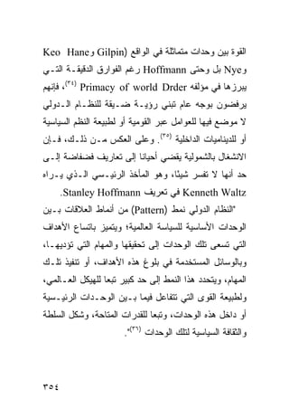 ‫ﺍﻟﻘﻭﺓ ﺒﻴﻥ ﻭﺤﺩﺍﺕ ﻤﺘﻤﺎﺜﻠﺔ ﻓﻲ ﺍﻟﻭﺍﻗﻊ )‪ Gilpin‬ﻭ‪Keo Hane‬‬
‫ﻭ‪ Nye‬ﺒل ﻭﺤﺘﻰ ‪ Hoffmann‬ﺭﻏﻡ ﺍﻟﻔﻭﺍﺭﻕ ﺍﻟﺩﻗﻴﻘـﺔ ﺍﻟﺘـﻲ‬
‫ﻴﺒﺭﺯﻫﺎ ﻓﻲ ﻤﺅﻟﻔﻪ ‪ ،(٣٤) Primacy of world Drder‬ﻓﺈﻨﻬﻡ‬
‫ﻴﺭﻓﻀﻭﻥ ﺒﻭﺠﻪ ﻋﺎﻡ ﺘﺒﻨﻲ ﺭﺅﻴـﺔ ﻀـﻴﻘﺔ ﻟﻠﻨﻅـﺎﻡ ﺍﻟـﺩﻭﻟﻲ‬
‫ﻻ ﻤﻭﻀﻊ ﻓﻴﻬﺎ ﻟﻠﻌﻭﺍﻤل ﻋﺒﺭ ﺍﻟﻘﻭﻤﻴﺔ ﺃﻭ ﻟﻁﺒﻴﻌﺔ ﺍﻟ ﹸﻅﻡ ﺍﻟﺴﻴﺎﺴﻴﺔ‬
           ‫ﻨ‬
‫ﺃﻭ ﻟﻠﺩﻴﻨﺎﻤﻴﺎﺕ ﺍﻟﺩﺍﺨﻠﻴﺔ )٥٣(. ﻭﻋﻠﻰ ﺍﻟﻌﻜﺱ ﻤـﻥ ﺫﻟـﻙ، ﻓـﺈﻥ‬
‫ﺍﻻﻨﺸﻐﺎل ﺒﺎﻟﺸﻤﻭﻟﻴﺔ ﻴﻘﻀﻲ ﺃﺤﻴﺎ ﹰﺎ ﺇﻟﻰ ﺘﻌﺎﺭﻴﻑ ﻓﻀﻔﺎﻀﺔ ﺇﻟـﻰ‬
                        ‫ﻨ‬
‫ﺤﺩ ﺃﻨﻬﺎ ﻻ ﹸﻔﺴﺭ ﺸﻴ ًﺎ، ﻭﻫﻭ ﺍﻟﻤﺄﺨﺫ ﺍﻟﺭﺌﻴـﺴﻲ ﺍﻟـﺫﻱ ﻴـﺭﺍﻩ‬
                                  ‫ﺌ‬       ‫ﺘ‬
      ‫‪ Kenneth Waltz‬ﻓﻲ ﺘﻌﺭﻴﻑ ‪.Stanley Hoffmann‬‬
‫"ﺍﻟﻨﻅﺎﻡ ﺍﻟﺩﻭﻟﻲ ﻨﻤﻁ )‪ (Pattern‬ﻤﻥ ﺃﻨﻤﺎﻁ ﺍﻟﻌﻼﻗﺎﺕ ﺒـﻴﻥ‬
‫ﺍﻟﻭﺤﺩﺍﺕ ﺍﻷﺴﺎﺴﻴﺔ ﻟﻠﺴﻴﺎﺴﺔ ﺍﻟﻌﺎﻟﻤﻴﺔ؛ ﻭﻴﺘﻤﻴﺯ ﺒﺎﺘﺴﺎﻉ ﺍﻷﻫﺩﺍﻑ‬
‫ﺍﻟﺘﻲ ﺘﺴﻌﻰ ﺘﻠﻙ ﺍﻟﻭﺤﺩﺍﺕ ﺇﻟﻰ ﺘﺤﻘﻴﻘﻬﺎ ﻭﺍﻟﻤﻬﺎﻡ ﺍﻟﺘﻲ ﺘﺅﺩﻴﻬـﺎ،‬
‫ﻭﺒﺎﻟﻭﺴﺎﺌل ﺍﻟﻤﺴﺘﺨﺩﻤﺔ ﻓﻲ ﺒﻠﻭﻍ ﻫﺫﻩ ﺍﻷﻫﺩﺍﻑ، ﺃﻭ ﺘﻨﻔﻴﺫ ﺘﻠـﻙ‬
‫ﺍﻟﻤﻬﺎﻡ، ﻭﻴﺘﺤﺩﺩ ﻫﺫﺍ ﺍﻟﻨﻤﻁ ﺇﻟﻰ ﺤﺩ ﻜﺒﻴﺭ ﺘﺒ ‪‬ﺎ ﻟﻠﻬﻴﻜل ﺍﻟﻌـﺎﻟﻤﻲ،‬
                  ‫ﻌ‬
‫ﻭﻟﻁﺒﻴﻌﺔ ﺍﻟﻘﻭﻯ ﺍﻟﺘﻲ ﺘﺘﻔﺎﻋل ﻓﻴﻤﺎ ﺒـﻴﻥ ﺍﻟﻭﺤـﺩﺍﺕ ﺍﻟﺭﺌﻴـﺴﻴﺔ‬
‫ﺃﻭ ﺩﺍﺨل ﻫﺫﻩ ﺍﻟﻭﺤﺩﺍﺕ، ﻭﺘﺒ ‪‬ﺎ ﻟﻠﻘﺩﺭﺍﺕ ﺍﻟﻤﺘﺎﺤﺔ، ﻭﺸﻜل ﺍﻟﺴﻠﻁﺔ‬
                              ‫ﻌ‬
                       ‫ﻭﺍﻟﺜﻘﺎﻓﺔ ﺍﻟﺴﻴﺎﺴﻴﺔ ﻟﺘﻠﻙ ﺍﻟﻭﺤﺩﺍﺕ )٦٣(".‬




‫٤٥٣‬                                                 ‫إﻟﻰ اﻟﻔﻬﺮس‬
 