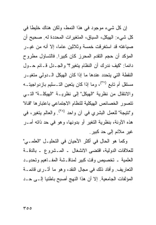 ‫ﺇﻥ ﻜل ﺸﻲﺀ ﻤﻭﺠﻭﺩ ﻓﻲ ﻫﺫﺍ ﺍﻟﻨﻤﻁ، ﻭﻟﻜﻥ ﻫﻨﺎﻙ ﺨﻠﻴ ﹰﺎ ﻓﻲ‬
    ‫ﻁ‬
‫ﻜل ﺸﻲﺀ: ﺍﻟﻬﻴﻜل، ﺍﻟﺴﻴﺎﻕ، ﺍﻟﻤﺘﻐﻴﺭﺍﺕ ﺍﻟﻤﺤﺩﺩﺓ ﻟﻪ. ﺼﺤﻴﺢ ﺃﻥ‬
‫ﺼﻴﺎﻏﺘﻪ ﻗﺩ ﺍﺴﺘﻐﺭﻗﺕ ﺨﻤﺴﺔ ﻭﺜﻼﺜﻴﻥ ﻋﺎ ‪‬ﺎ، ﺇﻻ ﺃﻨﻪ ﻤﻥ ﻏﻴـﺭ‬
                 ‫ﻤ‬
‫ﺍﻟﻤﺅﻜﺩ ﺃﻥ ﺤﺠﻡ ﺍﻟﺘﻘﺩﻡ ﺍﻟﻤﺤﺭﺯ ﻜﺎﻥ ﻜﺒﻴ ‪‬ﺍ. ﻓﺎﻟﺘﺴﺎﺅل ﻤﻁﺭﻭﺡ‬
                 ‫ﺭ‬
‫ﺩﺍﺌ ‪‬ﺎ: "ﻜﻴﻑ ﻨﺩﺭﻙ ﺃﻥ ﺍﻟﻨﻅﺎﻡ ﻴﺘﻐﻴﺭ؟" ﻭﺍﻟﺠـﺩل ﻗـﺎﺌﻡ ﺤـﻭل‬
                                                 ‫ﻤ‬
‫ﺍﻟﻨﻘﻁﺔ ﺍﻟﺘﻲ ﻴﺘﺤﺩﺩ ﻋﻨﺩﻫﺎ ﻤﺎ ﺇﺫﺍ ﻜﺎﻥ ﺍﻟﻬﻴﻜل ﺍﻟـﺩﻭﻟﻲ ﻤﺘﻐﻴـﺭ‬
‫ﻤﺴﺘﻘل ﺃﻡ ﺘﺎﺒﻊ )٧٣(، ﻭﻤﺎ ﺇﺫﺍ ﻜﺎﻥ ﻴﺘﻌﻴﻥ ﺍﻟﺘـﺴﻠﻴﻡ ﺒﺎﺯﺩﻭﺍﺠﻴﺘـﻪ‬
‫ﻭﺍﻻﻨﺘﻘﺎل ﻤﻥ ﻨﻅﺭﻴﺔ "ﺍﻟﻬﻴﻜل" ﺇﻟﻰ ﻨﻅﺭﻴـﺔ "ﺍﻟﻬﻴﻜﻠـﺔ" ﺍﻟﺘـﻲ‬
‫ﺘﺘﺼﻭﺭ ﺍﻟﺨﺼﺎﺌﺹ ﺍﻟﻬﻴﻜﻠﻴﺔ ﻟﻠﻨﻅﺎﻡ ﺍﻻﺠﺘﻤﺎﻋﻲ ﺒﺎﻋﺘﺒﺎﺭﻫﺎ "ﻗﻨﺎﺓ"‬
‫ﻭ"ﻨﺘﻴﺠﺔ" ﻟﻠﻌﻤل ﺍﻟﺒﺸﺭﻱ ﻓﻲ ﺁﻥ ﻭﺍﺤﺩ )٨٣(. ﻭﺍﻟﻌﺎﻟﻡ ﻴﺘﻐﻴﺭ، ﻓﻲ‬
‫ﻫﺫﻩ ﺍﻵﻭﻨﺔ، ﺒﻨﻅﺭﻴﺔ ﺍﻟﺘﻐﻴﺭ ﺃﻭ ﺒﺩﻭﻨﻬﺎ، ﻭﻫﻭ ﻓﻲ ﺤﺩ ﺫﺍﺘﻪ ﺃﻤـﺭ‬
                                  ‫ﻏﻴﺭ ﻤﻼﺌﻡ ﺇﻟﻰ ﺤﺩ ﻜﺒﻴﺭ.‬
‫ﻭﻜﻤﺎ ﻫﻭ ﺍﻟﺤﺎل ﻓﻲ ﺃﻜﺜﺭ ﺍﻷﺤﻴﺎﻥ ﻓﻲ ﺍﻟﺘﺤﻠﻴـل "ﺍﻟﻌﻠﻤـﻲ"‬
‫ﻟﻠﻌﻼﻗﺎﺕ ﺍﻟﺩﻭﻟﻴﺔ، ﺍﻗﺘﻀﻰ ﺍﻻﻨﺸﻐﺎل ـ ﺍﻟﻤـﺸﺭﻭﻉ ـ ﺒﺎﻟﺩﻗـﺔ‬
‫ﺍﻟﻌﻠﻤﻴﺔ ـ ﺘﺨﺼﻴﺹ ﻭﻗﺕ ﻜﺒﻴﺭ ﻟﻤﻨﺎﻗـﺸﺔ ﺍﻟﻤﻔـﺎﻫﻴﻡ ﻭﺘﺤﺩﻴـﺩ‬
‫ﺍﻟﺘﻌﺎﺭﻴﻑ. ﻭﺃﻓﺎﺩ ﺫﻟﻙ ﻓﻲ ﻤﺠﺎل ﺍﻟﻨﻘﺩ، ﻭﻫﻭ ﻤﺎ ﺃﺜـﺭﻯ ﻗﺎﺌﻤـﺔ‬
‫ﺍﻟﻤﺅﻟﻔﺎﺕ ﺍﻟﺠﺎﻤﻌﻴﺔ. ﺇﻻ ﺃﻥ ﻫﺫﺍ ﺍﻟﻨﻬﺞ ﺃﺼﺒﺢ ﺒﺎﻁﻨ ‪‬ﺎ ﺇﻟـﻰ ﺤـﺩ‬
          ‫ﻴ‬




‫٥٥٣‬                                               ‫إﻟﻰ اﻟﻔﻬﺮس‬
 