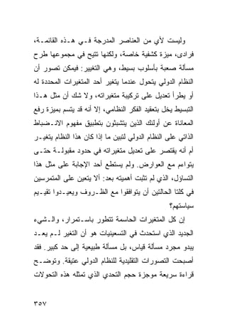 ‫ﻭﻟﻴﺴﺕ ﻷﻱ ﻤﻥ ﺍﻟﻌﻨﺎﺼﺭ ﺍﻟﻤﺩﺭﺠﺔ ﻓـﻲ ﻫـﺫﻩ ﺍﻟﻘﺎﺌﻤـﺔ،‬
‫ﻓﺭﺍﺩﻯ، ﻤﻴﺯﺓ ﻜﺸﻔﻴﺔ ﺨﺎﺼﺔ، ﻭﻟﻜﻨﻬﺎ ﹸﺘﻴﺢ ﻓﻲ ﻤﺠﻤﻭﻋﻬﺎ ﻁﺭﺡ‬
                  ‫ﺘ‬
‫ﻤﺴﺄﻟﺔ ﺼﻌﺒﺔ ﺒﺄﺴﻠﻭﺏ ﺒﺴﻴﻁ، ﻭﻫﻲ ﺍﻟﺘﻐﻴﻴﺭ: ﻓﻴﻤﻜﻥ ﺘﺼﻭﺭ ﺃﻥ‬
‫ﺍﻟﻨﻅﺎﻡ ﺍﻟﺩﻭﻟﻲ ﻴﺘﺤﻭل ﻋﻨﺩﻤﺎ ﻴﺘﻐﻴﺭ ﺃﺤﺩ ﺍﻟﻤﺘﻐﻴﺭﺍﺕ ﺍﻟﻤﺤﺩﺩﺓ ﻟﻪ‬
‫ﺃﻭ ﻴﻁﺭﺃ ﺘﻌﺩﻴل ﻋﻠﻰ ﺘﺭﻜﻴﺒﺔ ﻤﺘﻐﻴﺭﺍﺘﻪ، ﻭﻻ ﺸﻙ ﺃﻥ ﻤﺜل ﻫـﺫﺍ‬
‫ﺍﻟﺘﺒﺴﻴﻁ ﻴﺨل ﺒﺘﻌﻘﻴﺩ ﺍﻟﻔﻜﺭ ﺍﻟﻨﻅﺎﻤﻲ، ﺇﻻ ﺃﻨﻪ ﻗﺩ ﻴﺘﺴﻡ ﺒﻤﻴﺯﺓ ﺭﻓﻊ‬
‫ﺍﻟﻤﻌﺎﻨﺎﺓ ﻋﻥ ﺃﻭﻟﺌﻙ ﺍﻟﺫﻴﻥ ﻴﺘﺸﺒﺜﻭﻥ ﺒﺘﻁﺒﻴﻕ ﻤﻔﻬﻭﻡ ﺍﻻﻨـﻀﺒﺎﻁ‬
‫ﺍﻟﺫﺍﺘﻲ ﻋﻠﻰ ﺍﻟﻨﻅﺎﻡ ﺍﻟﺩﻭﻟﻲ ﻟﺘﺒﻴﻥ ﻤﺎ ﺇﺫﺍ ﻜﺎﻥ ﻫﺫﺍ ﺍﻟﻨﻅﺎﻡ ﻴﺘﻐﻴـﺭ‬
‫ﺃﻡ ﺃﻨﻪ ﻴﻘﺘﺼﺭ ﻋﻠﻰ ﺘﻌﺩﻴل ﻤﺘﻐﻴﺭﺍﺘﻪ ﻓﻲ ﺤﺩﻭﺩ ﻤﻘﺒﻭﻟـﺔ ﺤﺘـﻰ‬
‫ﻴﺘﻭﺍﺀﻡ ﻤﻊ ﺍﻟﻌﻭﺍﺭﺽ. ﻭﻟﻡ ﻴﺴﺘﻁﻊ ﺃﺤﺩ ﺍﻹﺠﺎﺒﺔ ﻋﻠﻰ ﻤﺜل ﻫﺫﺍ‬
‫ﺍﻟﺘﺴﺎﺅل، ﺍﻟﺫﻱ ﻟﻡ ﺘﺜﺒﺕ ﺃﻫﻤﻴﺘﻪ ﺒﻌﺩ: ﺃﻻ ﻴﺘﻌﻴﻥ ﻋﻠﻰ ﺍﻟﻤﺘﻤﺭﺴﻴﻥ‬
‫ﻓﻲ ﻜﻠﺘﺎ ﺍﻟﺤﺎﻟﺘﻴﻥ ﺃﻥ ﻴﺘﻭﺍﻓﻘﻭﺍ ﻤﻊ ﺍﻟﻅـﺭﻭﻑ ﻭﻴﻌﻴـﺩﻭﺍ ﺘﻘﻴـﻴﻡ‬
                                                  ‫ﺴﻴﺎﺴﺘﻬﻡ؟‬
‫ﺇﻥ ﻜل ﺍﻟﻤﺘﻐﻴﺭﺍﺕ ﺍﻟﺤﺎﺴﻤﺔ ﺘﺘﻁﻭﺭ ﺒﺎﺴـﺘﻤﺭﺍﺭ، ﻭﺍﻟـﺸﻲﺀ‬
‫ﺍﻟﺠﺩﻴﺩ ﺍﻟﺫﻱ ﺍﺴﺘﺤﺩﺙ ﻓﻲ ﺍﻟﺘﺴﻌﻴﻨﻴﺎﺕ ﻫﻭ ﺃﻥ ﺍﻟﺘﻐﻴﺭ ﻟـﻡ ﻴﻌـﺩ‬
‫ﻴﺒﺩﻭ ﻤﺠﺭﺩ ﻤﺴﺄﻟﺔ ﻗﻴﺎﺱ، ﺒل ﻤﺴﺄﻟﺔ ﻁﺒﻴﻌﻴﺔ ﺇﻟﻰ ﺤﺩ ﻜﺒﻴﺭ. ﻓﻘﺩ‬
‫ﺃﺼﺒﺤﺕ ﺍﻟﺘﺼﻭﺭﺍﺕ ﺍﻟﺘﻘﻠﻴﺩﻴﺔ ﻟﻠﻨﻅﺎﻡ ﺍﻟﺩﻭﻟﻲ ﻋﺘﻴﻘﺔ. ﻭﺘﻭﻀـﺢ‬
‫ﻗﺭﺍﺀﺓ ﺴﺭﻴﻌﺔ ﻤﻭﺠﺯﺓ ﺤﺠﻡ ﺍﻟﺘﺤﺩﻱ ﺍﻟﺫﻱ ﺘﻤﺜﻠﻪ ﻫﺫﻩ ﺍﻟﺘﺤﻭﻻﺕ‬


‫٧٥٣‬                                                ‫إﻟﻰ اﻟﻔﻬﺮس‬
 