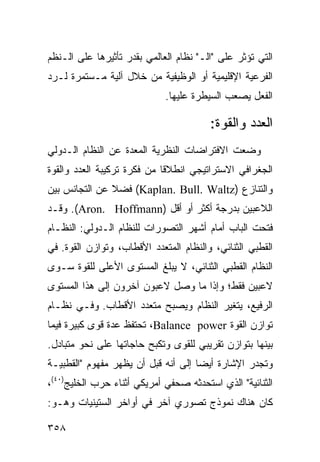 ‫ﺍﻟﺘﻲ ﺘﺅﺜﺭ ﻋﻠﻰ "ﺍﻟـ" ﻨﻅﺎﻡ ﺍﻟﻌﺎﻟﻤﻲ ﺒﻘﺩﺭ ﺘﺄﺜﻴﺭﻫﺎ ﻋﻠﻰ ﺍﻟـ ﹸﻅﻡ‬
  ‫ﻨ‬
‫ﺍﻟﻔﺭﻋﻴﺔ ﺍﻹﻗﻠﻴﻤﻴﺔ ﺃﻭ ﺍﻟﻭﻅﻴﻔﻴﺔ ﻤﻥ ﺨﻼل ﺁﻟﻴﺔ ﻤـﺴﺘﻤﺭﺓ ﻟـﺭﺩ‬
                             ‫ﺍﻟﻔﻌل ﻴﺼﻌﺏ ﺍﻟﺴﻴﻁﺭﺓ ﻋﻠﻴﻬﺎ.‬

                                         ‫ﺍﻟﻌﺩﺩ ﻭﺍﻟﻘﻭﺓ:‬
‫ﻭﻀﻌﺕ ﺍﻻﻓﺘﺭﺍﻀﺎﺕ ﺍﻟﻨﻅﺭﻴﺔ ﺍﻟﻤﻌﺩﺓ ﻋﻥ ﺍﻟﻨﻅﺎﻡ ﺍﻟـﺩﻭﻟﻲ‬
‫ﺍﻟﺠﻐﺭﺍﻓﻲ ﺍﻻﺴﺘﺭﺍﺘﻴﺠﻲ ﺍﻨﻁﻼ ﹰﺎ ﻤﻥ ﻓﻜﺭﺓ ﺘﺭﻜﻴﺒﺔ ﺍﻟﻌﺩﺩ ﻭﺍﻟﻘﻭﺓ‬
                             ‫ﻗ‬
‫ﻭﺍﻟﺘﻨﺎﺯﻉ )‪ (Kaplan. Bull. Waltz‬ﻓﻀﻼ ﻋﻥ ﺍﻟﺘﺠﺎﻨﺱ ﺒﻴﻥ‬
               ‫ﹰ‬
‫ﺍﻟﻼﻋﺒﻴﻥ ﺒﺩﺭﺠﺔ ﺃﻜﺜﺭ ﺃﻭ ﺃﻗل )‪ .(Aron. Hoffmann‬ﻭﻗـﺩ‬
‫ﻓﺘﺤﺕ ﺍﻟﺒﺎﺏ ﺃﻤﺎﻡ ﺃﺸﻬﺭ ﺍﻟﺘﺼﻭﺭﺍﺕ ﻟﻠﻨﻅﺎﻡ ﺍﻟـﺩﻭﻟﻲ: ﺍﻟﻨﻅـﺎﻡ‬
‫ﺍﻟﻘﻁﺒﻲ ﺍﻟﺜﻨﺎﺌﻲ، ﻭﺍﻟﻨﻅﺎﻡ ﺍﻟﻤﺘﻌﺩﺩ ﺍﻷﻗﻁﺎﺏ، ﻭﺘﻭﺍﺯﻥ ﺍﻟﻘﻭﺓ. ﻓﻲ‬
‫ﺍﻟﻨﻅﺎﻡ ﺍﻟﻘﻁﺒﻲ ﺍﻟﺜﻨﺎﺌﻲ، ﻻ ﻴﺒﻠﻎ ﺍﻟﻤﺴﺘﻭﻯ ﺍﻷﻋﻠﻰ ﻟﻠﻘﻭﺓ ﺴـﻭﻯ‬
‫ﻻﻋﺒﻴﻥ ﻓﻘﻁ؛ ﻭﺇﺫﺍ ﻤﺎ ﻭﺼل ﻻﻋﺒﻭﻥ ﺁﺨﺭﻭﻥ ﺇﻟﻰ ﻫﺫﺍ ﺍﻟﻤﺴﺘﻭﻯ‬
‫ﺍﻟﺭﻓﻴﻊ، ﻴﺘﻐﻴﺭ ﺍﻟﻨﻅﺎﻡ ﻭﻴﺼﺒﺢ ﻤﺘﻌﺩﺩ ﺍﻷﻗﻁﺎﺏ. ﻭﻓـﻲ ﻨﻅـﺎﻡ‬
‫ﺘﻭﺍﺯﻥ ﺍﻟﻘﻭﺓ ‪ ،Balance power‬ﺘﺤﺘﻔﻅ ﻋﺩﺓ ﻗﻭﻯ ﻜﺒﻴﺭﺓ ﻓﻴﻤﺎ‬
‫ﺒﻴﻨﻬﺎ ﺒﺘﻭﺍﺯﻥ ﺘﻘﺭﻴﺒﻲ ﻟﻠﻘﻭﻯ ﻭﺘﻜﺒﺢ ﺤﺎﺠﺎﺘﻬﺎ ﻋﻠﻰ ﻨﺤﻭ ﻤﺘﺒﺎﺩل.‬
‫ﻭﺘﺠﺩﺭ ﺍﻹﺸﺎﺭﺓ ﺃﻴ ‪‬ﺎ ﺇﻟﻰ ﺃﻨﻪ ﻗﺒل ﺃﻥ ﻴﻅﻬﺭ ﻤﻔﻬﻭﻡ "ﺍﻟﻘﻁﺒﻴـﺔ‬
                                     ‫ﻀ‬
‫ﺍﻟﺜﻨﺎﺌﻴﺔ" ﺍﻟﺫﻱ ﺍﺴﺘﺤﺩﺜﻪ ﺼﺤﻔﻲ ﺃﻤﺭﻴﻜﻲ ﺃﺜﻨﺎﺀ ﺤﺭﺏ ﺍﻟﺨﻠﻴﺞ)٠٤(،‬
‫ﻜﺎﻥ ﻫﻨﺎﻙ ﻨﻤﻭﺫﺝ ﺘﺼﻭﺭﻱ ﺁﺨﺭ ﻓﻲ ﺃﻭﺍﺨﺭ ﺍﻟﺴﺘﻴﻨﻴﺎﺕ ﻭﻫـﻭ:‬

‫٨٥٣‬                                              ‫إﻟﻰ اﻟﻔﻬﺮس‬
 