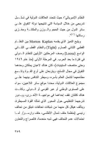 ‫ﺍﻟﻨﻅﺎﻡ ﺍﻹﻤﺒﺭﻴﺎﻟﻲ"؛ ﺤﻴﺙ ﺘﺘﺤﺩﺩ ﺍﻟﻌﻼﻗﺎﺕ ﺍﻟﺩﻭﻟﻴﺔ ﻓﻲ ﺘﺴﻠـﺴل‬
‫ﺘﺩﺭﻴﺠﻲ ﻤﻥ ﺨﻼل ﺍﻟﺴﻴﺎﺴﺔ ﺍﻟﺘﻲ ﺘﻨﺘﻬﺠﻬﺎ ﺩﻭﻟﺔ "ﺘﺘﻔﻭﻕ ﻋﻠـﻰ‬
‫ﺴﺎﺌﺭ ﺍﻟﺩﻭل ﻤﻥ ﺤﻴﺙ ﺍﻟﺤﺠﻡ ﻭﺍﻟـﻭﺯﻥ ﻭﺍﻟﻤﻜﺎﻨـﺔ ﻭﻤﻐـﺯﻯ‬
                                          ‫ﺭﺴﺎﻟﺘﻬﺎ )١٤(".‬
‫ﻭ ‪‬ﺘﻴﺢ ﺍﻟﺘﻤﻴﺯ ﺍﻟﺫﻱ ﻴﻘﺩﻤﻪ ‪ Morton Kaplan‬ﺒﻴﻥ ﺍﻟﻨﻅـﺎﻡ‬
                                               ‫ﻴ‬
‫ﺍﻟﻘﻁﺒﻲ ﺍﻟﺜﻨﺎﺌﻲ ﺍﻟﺼﺎﺭﻡ )‪ (Tight‬ﻭﺍﻟﻨﻅﺎﻡ ﺍﻟﻘﻁﺒـﻲ ﺍﻟﺜﻨـﺎﺌﻲ‬
‫ﺍﻟﻭﺍﺴﻊ )‪ (Loose‬ﻭﺼﻑ ﺍﻟﻤﺭﺤﻠﺘﻴﻥ ﺍﻷﻭﻟﻴﻴﻥ ﻟﻠﻨﻅﺎﻡ ﺍﻟـﺩﻭﻟﻲ‬
‫ﻓﻲ ﻓﺘﺭﺓ ﻤﺎ ﺒﻌﺩ ﺍﻟﺤﺭﺏ. ﻓﻲ ﺍﻟﻤﺭﺤﻠﺔ ﺍﻷﻭﻟﻰ )ﻤﻨﺫ ﻋﺎﻡ ٩٤٩١‬
‫ﻭﺤﺘﻰ ﻤﻨﺘﺼﻑ ﺍﻟﺴﺘﻴﻨﻴﺎﺕ(، ﻜﺎﻥ ﻫﻨﺎﻙ ﻻﻋﺒﺎﻥ ﻴﻤﻠﻜﺎﻥ ﻭﺤﺩﻫﻤﺎ‬
‫ﺍﻟﺘﻔﻭﻕ ﻓﻲ ﻤﺠﺎل ﺍﻟﺘﺴﻠﺢ، ﻭﻴﺘﺭﺒﻌﺎﻥ ﻋﻠﻰ ﺃﻭﺝ ﺍﻟﻘـﻭﺓ ﻭﺘﺘـﺴﻊ‬
‫ﻤﻁﺎﻤﻌﻬﻤﺎ ﻟﺘﺸﻤل ﺍﻟﻌﺎﻟﻡ ﺒﺄﺴﺭﻩ، ﻭﺴﻴﻁﺭ ﺍﻟﺘﻨﺎﻓﺱ ﺒﻴﻨﻬﻤﺎ ﻋﻠـﻰ‬
‫ﻤﺠﻤﻭﻉ ﺍﻟﻌﻼﻗﺎﺕ ﺍﻟﺩﻭﻟﻴﺔ، ﻤﺤﺩ ‪‬ﺍ ﻤﻭﻗﻊ ﺴﺎﺌﺭ ﺍﻟﻼﻋﺒﻴﻥ، ﺴﻭﺍﺀ‬
                         ‫ﺩ‬
‫ﻋﻠﻰ ﺍﻟﻤﺴﺘﻭﻯ ﺍﻟﻭﻁﻨﻲ ﺃﻭ ﻋﺒﺭ ﺍﻟﻘﻭﻤﻲ ﺃﻭ ﺍﻟـﺩﻭﻟﻲ. ﻭﻜﺎﻨـﺕ‬
‫ﻫﻨﺎﻙ ﻜﺘﻠﺘﺎﻥ ﺘﻘﻑ ﺇﺤﺩﺍﻫﻤﺎ ﻓﻲ ﻤﻭﺍﺠﻬـﺔ ﺍﻷﺨـﺭﻯ، ﻭﻴـﺩﻭﺭ‬
‫ﺘﺩﺭﺠﻬﻤﺎ ﺍﻟﺘﻨﻅﻴﻤﻲ ﺤﻭل ﺍﻟﻤﺤﻭﺭ ﺍﻟﺫﻱ ﺘﻤﺜﻠﻪ ﺍﻟﻘﻭﺓ ﺍﻟﻤﺴﻴﻁﺭﺓ،‬
‫ﻭﻴﺘﺄﻟﻑ ﻫﻴﻜل ﻜل ﻤﻨﻬﻤﺎ ﻤﻥ ﺸﺒﻜﺎﺕ ﺘﺤﺎﻟﻔﺎﺕ ﺘﻨﺒﺜﻕ ﻤﻥ ﺘﺤﺎﻟﻑ‬
‫ﺭﺌﻴﺴﻲ )ﻤﻨﻅﻤﺔ ﺤﻠﻑ ﺸﻤﺎل ﺍﻷﻁﻠﺴﻲ، ﺤﻠﻑ ﻭﺍﺭﺴـﻭ(. ﺃﻤـﺎ‬
‫ﺍﺤﺘﻤﺎﻻﺕ ﻋﺩﻡ ﺍﻟﺘﺤﺎﻟﻑ ﻓﻬﻲ ﺸﺒﻪ ﻤﻨﻌﺩﻤﺔ، ﻓﺎﻟﺼﺭﺍﻉ ﻭﺍﻟﺘﻌﺎﻭﻥ‬


‫٩٥٣‬                                             ‫إﻟﻰ اﻟﻔﻬﺮس‬
 