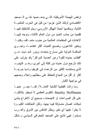 ‫ﺘﺭﻓﺽ ﺍﻟﻬﻴﻤﻨﺔ ﺍﻷﻤﺭﻴﻜﻴﺔ، ﺍﻟﺘـﻲ ﻴﺩﺤـﻀﻬﺎ ﻋﻠـﻰ ﺍﻟـﺼﻌﻴﺩ‬
‫ﺍﻻﻗﺘﺼﺎﺩﻱ ﺃﻭﻟﺌﻙ ﺍﻟﺫﻴﻥ ﻫﺯﻤﻭﺍ ﻤﻥ ﻗﺒل ﻓﻲ ﺍﻟﺤﺭﺏ ﺍﻟﻌﺎﻟﻤﻴـﺔ‬
‫ﺍﻟﺜﺎﻨﻴﺔ، ﻭﻴﻨﺎﻓﺴﻬﺎ ﺃﺤﻴﺎ ﹰﺎ ﺍﻟﻬﻴﻜل ﺍﻷﻭﺭﻭﺒﻲ، ﻭﻴﺘﻡ ﺍﻟﺘﺸﻜﻴﻙ ﻓﻴﻬـﺎ‬
                                    ‫ﻨ‬
‫ﺇﻗﻠﻴﻤ ‪‬ﺎ ﻤﻥ ﺠﺎﻨﺏ ﺍﻟﻌﺩﻴﺩ ﻤﻥ ﺩﻭل ﺍﻟﻌﺎﻟﻡ ﺍﻟﺜﺎﻟﺙ، ﻭﺘﻭﺠﻪ ﺇﻟﻴﻬـﺎ‬
                                                   ‫ﻴ‬
‫ﺍﻹﻫﺎﻨﺎﺕ ﻓﻲ ﺍﻟﻤﻨﻅﻤﺎﺕ ﺍﻟﻌﺎﻟﻤﻴﺔ ﻤﻥ ﺠﻨﻭﺏ ﻤﺘﺤـﺎﻟﻑ ﻭﻗﺘ ‪‬ـﺎ.‬
   ‫ﻴ‬
‫ﻭﻴﺘﻐﻴﺭ ﺍﻟﻼﻋﺒﻭﻥ، ﻭﺘﺼﺒﺢ ﺍﻟﻠﻌﺒﺎﺕ ﺃﻜﺜﺭ ﺍﻨﻔﺘﺎ ‪‬ـﺎ، ﻭﺘﺠـﺭﻱ‬
          ‫ﺤ‬
‫ﺍﻟﻤﻨﺎﻓﺴﺔ ﺍﻟﺩﻭﻟﻴﺔ ﻋﻠﻰ ﻤﺴﺎﺭﺡ ﻤﺘﻌﺩﺩﺓ، ﻭﻴﺩﻭﺭ ﺍﻟﺤـﺩﻴﺙ ﻋـﻥ‬
‫"ﺃﻗﻁﺎﺏ ﺠﺩﻴﺩﺓ ﻟﻠﻘﻭﺓ" ﻭﻋﻥ "ﺘﻌﺩﺩﻴﺔ ﺍﻟﻤﺭﺍﻜﺯ" ﻭﻗﺩ ﻴﺘﺭﺘﺏ ﻋﻠﻰ‬
‫ﺫﻟﻙ ﺘﺄﺭﺠﺢ ﺩﻭل ﻋﺩﻴﺩﺓ ﻤﻥ ﻜﺘﻠﺔ ﺇﻟﻰ ﺃﺨﺭﻯ، ﻭﻫـﻭ ﺍﻟﺘﻬﺩﻴـﺩ‬
‫ﺍﻟﺫﻱ ﻴﺴﺘﺨﺩﻤﻪ ﺍﻟﻜﺜﻴﺭ ﻤﻥ ﺍﻟﺯﻋﻤﺎﺀ ﻓﻲ ﺇﻓﺭﻴﻘﻴﺎ ﻭﺁﺴﻴﺎ ﺒﺩﺭﺠـﺔ‬
‫ﺃﻜﺜﺭ ﺃﻭ ﺃﻗل ﻤﻥ ﺍﻟﻨﺠﺎﺡ ﻟﻠﺤﻔﺎﻅ ﻋﻠﻰ ﺴﻠﻁﺘﻬﻡ ﻭﺇﻋﻼﺀ ﻭﻀﻌﻬﻡ‬
                                         ‫ﻓﻲ ﻤﻭﺍﺠﻬﺔ ﺍﻟﻜﺒﺎﺭ.‬
‫ﻭﻤﺎ ﺯﺍﻟﺕ ﺍﻟﻘﻁﺒﻴﺔ ﺍﻟﺜﻨﺎﺌﻴﺔ "ﻜﺎﻤﻨـﺔ"، ﻜﻤـﺎ ﻴﻌﺒـﺭ ﻋﻨﻬـﺎ‬
‫‪ .Stanley Hoffmann‬ﻓﺎﻟﻘﻭﻯ ﺍﻟﻌﻅﻤﻰ ﻻ ﺘﺴﻴﻁﺭ ﺒﺎﻟﺘﺄﻜﻴـﺩ‬
‫ﻋﻠﻰ ﻜل ﺍﻟﺼﺭﺍﻋﺎﺕ ﺃﻭ ﺍﻟﺘﺠﻤﻌﺎﺕ، ﺼﺤﻴﺢ ﺃﻥ ﺍﻻﻨﻔﺭﺍﺝ ‪‬ﻨﺸﺊ‬
   ‫ﻴ‬
‫ﺸﺒﻜﺎﺕ ﺍﺘﺼﺎل ﻤﺘﺴﺎﻭﻗﺔ ﻓﻴﻤﺎ ﺒﻴﻨﻬﺎ، ﻭﻟﻜﻥ ﺍﻟﺘﺤﺎﻟﻔﺎﺕ ﺍﻟﻜﺒﻴـﺭﺓ‬
‫ﻻ ﻴﻁﺭﺃ ﻋﻠﻴﻬﺎ ﺃﻱ ﺘﻐﻴﺭ ﻭﻴﻅل ﺍﻟﺘﻨﺎﻓﺱ ﺒﻴﻥ ﺍﻟﺸﺭﻕ ﻭﺍﻟﻐـﺭﺏ‬
‫ﻤﺴﺘﻤ ‪‬ﺍ. ﻓﻬﻲ ﺘﺘﺎﺒﻊ ﻋﻠﻰ ﺍﻟﺼﻌﻴﺩ ﺍﻟﺠﻐﺭﺍﻓﻲ ﺍﻟﺴﻴﺎﺴﻲ ﺒـﺸﻜل‬
                                              ‫ﺭ‬


‫١٦٣‬                                                 ‫إﻟﻰ اﻟﻔﻬﺮس‬
 