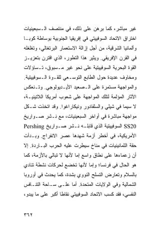 ‫ﻏﻴﺭ ﻤﺒﺎﺸﺭ، ﻜﻤﺎ ﺒﺭﻫﻥ ﻋﻠﻰ ﺫﻟﻙ، ﻓﻲ ﻤﻨﺘﺼﻑ ﺍﻟـﺴﺒﻌﻴﻨﻴﺎﺕ‬
‫ﺍﺨﺘﺭﺍﻕ ﺍﻻﺘﺤﺎﺩ ﺍﻟﺴﻭﻓﻴﻴﺘﻲ ﻓﻲ ﺇﻓﺭﻴﻘﻴﺎ ﺍﻟﺠﻨﻭﺒﻴﺔ ﺒﻭﺴﺎﻁﺔ ﻜﻭﺒـﺎ‬
‫ﻭﺃﻟﻤﺎﻨﻴﺎ ﺍﻟﺸﺭﻗﻴﺔ، ﻤﻥ ﺃﺠل ﺇﺯﺍﻟﺔ ﺍﻻﺴﺘﻌﻤﺎﺭ ﺍﻟﺒﺭﺘﻐﺎﻟﻲ، ﻭﺘﻐﻠﻐﻠﻪ‬
‫ﻓﻲ ﺍﻟﻘﺭﻥ ﺍﻹﻓﺭﻴﻘﻲ. ﻭﻴﺜﻴﺭ ﻫﺫﺍ ﺍﻟﺘﻁﻭﺭ، ﺍﻟﺫﻱ ﺍﻗﺘﺭﻥ ﺒﺘﻌﺯﻴـﺯ‬
‫ﺍﻟﻘﻭﺓ ﺍﻟﺒﺤﺭﻴﺔ ﺍﻟﺴﻭﻓﻴﻴﺘﻴﺔ ﻋﻠﻰ ﻨﺤﻭ ﻏﻴﺭ ﻤـﺴﺒﻭﻕ، ﺘـﺴﺎﺅﻻﺕ‬
‫ﻭﻤﺨﺎﻭﻑ ﻋﺩﻴﺩﺓ ﺤﻭل ﺍﻟﻁﺎﺒﻊ ﺍﻟﺘﻭﺴـﻌﻲ ﻟﻠﻘـﻭﺓ ﺍﻟـﺴﻭﻓﻴﻴﺘﻴﺔ.‬
‫ﻭﺍﻟﻤﻭﺍﺠﻬﺔ ﻤﺴﺘﻤﺭﺓ ﻋﻠﻰ ﺍﻟـﺼﻌﻴﺩ ﺍﻷﻴـﺩﻴﻭﻟﻭﺠﻲ. ﻭﺘـﻨﻌﻜﺱ‬
‫ﺍﻵﺜﺎﺭ ﺍﻟﻤﺅﻟﻤﺔ ﻟﺘﻠﻙ ﺍﻟﻤﻭﺍﺠﻬﺔ ﻋﻠﻰ ﺸﻌﻭﺏ ﺃﻤﺭﻴﻜﺎ ﺍﻟﻼﺘﻴﻨﻴـﺔ،‬
‫ﻻ ﺴﻴﻤﺎ ﻓﻲ ﺸﻴﻠﻲ ﻭﺍﻟﺴﻠﻔﺎﺩﻭﺭ ﻭﻨﻴﻜﺎﺭﺍﻏﻭﺍ. ﻭﻗﺩ ﺍﺘﺨﺫﺕ ﺸـﻜل‬
‫ﻤﻭﺍﺠﻬﺔ ﻤﺒﺎﺸﺭﺓ ﻓﻲ ﺃﻭﺍﺨﺭ ﺍﻟﺴﺒﻌﻴﻨﻴﺎﺕ، ﻤﻊ ﻨـﺸﺭ ﺼـﻭﺍﺭﻴﺦ‬
‫02‪ SS‬ﺍﻟﺴﻭﻓﻴﻴﺘﻴﺔ ﺍﻟﺫﻱ ﻗﺎﺒﻠـﻪ ﻨـﺸﺭ ﺼـﻭﺍﺭﻴﺦ ‪Pershing‬‬
‫ﺍﻷﻤﺭﻴﻜﻴﺔ، ﻓﻲ ﺃﺨﻁﺭ ﺃﺯﻤﺔ ﺸﻬﺩﻫﺎ ﻋﺼﺭ ﺍﻻﻨﻔﺭﺍﺝ. ﻭﺒـﺩﺃﺕ‬
‫ﺤﻘﺔ ﺍﻟﺜﻤﺎﻨﻴﻨﻴﺎﺕ ﻓﻲ ﻤﻨﺎﺥ ﺴﻴﻁﺭﺕ ﻋﻠﻴﻪ ﺍﻟﺤﺭﺏ ﺍﻟﺒـﺎﺭﺩﺓ. ﺇﻻ‬
‫ﺃﻥ ﺯﻋﻤﺎﺀﻫﺎ ﻋﻠﻰ ﻨﻁﺎﻕ ﻭﺍﺴﻊ ﺇﻤﺎ ﻷﻨﻬﺎ ﻻ ﺘﺒﺎﻟﻲ ﺒﺎﻷﺯﻤﺔ، ﻜﻤﺎ‬
‫ﻫﻭ ﺍﻟﺤﺎل ﻓﻲ ﻓﺭﻨﺴﺎ؛ ﻭﺇﻤﺎ ﻷﻨﻬﺎ ﺘﺨﻀﻊ ﻟﺤﺭﻜﺎﺕ ﻨﺸﻁﺔ ﺘﻨﺎﺩﻱ‬
‫ﺒﺎﻟﺴﻼﻡ ﻭﺘﻌﺎﺭﺽ ﺍﻟﺘﺴﻠﺢ ﺍﻟﻨﻭﻭﻱ ﺒﺸﺩﺓ، ﻜﻤﺎ ﻴﺤﺩﺙ ﻓﻲ ﺃﻭﺭﻭﺒﺎ‬
‫ﺍﻟﺸﻤﺎﻟﻴﺔ ﻭﻓﻲ ﺍﻟﻭﻻﻴﺎﺕ ﺍﻟﻤﺘﺤﺩﺓ. ﺃﻤﺎ ﻋﻠـﻰ ﺴـﺎﺤﺔ ﺍﻟﺘﻨـﺎﻓﺱ‬
‫ﺍﻟﻨﻔﺴﻲ، ﻓﻘﺩ ﻜﺴﺏ ﺍﻻﺘﺤﺎﺩ ﺍﻟﺴﻭﻓﻴﻴﺘﻲ ﻨﻘﺎ ﹰﺎ ﺃﻜﺒﺭ ﻋﻠﻰ ﻤﺎ ﻴﺒﺩﻭ،‬
                   ‫ﻁ‬


‫٢٦٣‬                                               ‫إﻟﻰ اﻟﻔﻬﺮس‬
 