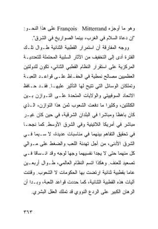‫ﻭﻫﻭ ﻤﺎ ﺃﻭﺠﺯﻩ ‪ François Mitterrand‬ﻋﻠﻰ ﻫﺫﺍ ﺍﻟﻨﺤـﻭ:‬
    ‫"ﺇﻥ ﺩﻋﺎﺓ ﺍﻟﺴﻼﻡ ﻓﻲ ﺍﻟﻐﺭﺏ، ﺒﻴﻨﻤﺎ ﺍﻟﺼﻭﺍﺭﻴﺦ ﻓﻲ ﺍﻟﺸﺭﻕ".‬
‫ﻭﻭﺠﻪ ﺍﻟﻤﻔﺎﺭﻗﺔ ﺃﻥ ﺍﺴﺘﻤﺭﺍﺭ ﺍﻟﻘﻁﺒﻴﺔ ﺍﻟﺜﻨﺎﺌﻴﺔ ﻁـﻭﺍل ﺘﻠـﻙ‬
‫ﺍﻟﻔﺘﺭﺓ ﺃﺩﻯ ﺇﻟﻰ ﺍﻟﺘﺨﻔﻴﻑ ﻤﻥ ﺍﻵﺜﺎﺭ ﺍﻟﺴﻠﺒﻴﺔ ﺍﻟﻤﺤﺘﻤﻠﺔ ﻟﻠﺘﻌﺩﺩﻴـﺔ‬
‫ﺍﻟﻤﺭﻜﺯﻴﺔ ﻋﻠﻰ ﺍﺴﺘﻘﺭﺍﺭ ﺍﻟﻨﻅﺎﻡ ﺍﻟﻘﻁﺒﻲ ﺍﻟﺜﻨﺎﺌﻲ، ﺘﻜﻭﻥ ﻟﻠﺩﻭﻟﺘﻴﻥ‬
‫ﺍﻟﻌﻅﻤﻴﻴﻥ ﻤﺼﺎﻟﺢ ﻨﻤﻁﻴﺔ ﻓﻲ ﺍﻟﺤﻔـﺎﻅ ﻋﻠـﻰ ﻗﻭﺍﻋـﺩ ﺍﻟﻠﻌﺒـﺔ‬
‫ﻭﺘﻤﻠﻜﺎﻥ ﺍﻟﻭﺴﺎﺌل ﺍﻟﺘﻲ ﹸﺘﻴﺢ ﻟﻬﺎ ﺍﻟﺘﺄﺜﻴﺭ ﻋﻠﻴﻬـﺎ. ﻓﻘـﺩ ﺤـﺎﻓﻅ‬
                                  ‫ﺘ‬
‫ﺍﻻﺘﺤﺎﺩ ﺍﻟﺴﻭﻓﻴﻴﺘﻲ ﻭﺍﻟﻭﻻﻴﺎﺕ ﺍﻟﻤﺘﺤﺩﺓ ﻋﻠـﻰ ﺍﻟﺘـﻭﺍﺯﻥ ﺒـﻴﻥ‬
‫ﺍﻟﻜﺘﻠﺘﻴﻥ، ﻭﻜﺜﻴ ‪‬ﺍ ﻤﺎ ﺩﻓﻌﺕ ﺍﻟﺸﻌﻭﺏ ﺜﻤﻥ ﻫﺫﺍ ﺍﻟﺘﻭﺍﺯﻥ، ﺍﻟـﺫﻱ‬
                                       ‫ﺭ‬
‫ﻜﺎﻥ ﺒﺎﻫ ﹰﺎ ﻭﻤﺒﺎﺸ ‪‬ﺍ ﻓﻲ ﺍﻟﺒﻠﺩﺍﻥ ﺍﻟﺸﺭﻗﻴﺔ، ﻓﻲ ﺤﻴﻥ ﻜﺎﻥ ﻏﻴـﺭ‬
                                     ‫ﺭ‬        ‫ﻅ‬
‫ﻤﺒﺎﺸﺭ ﻓﻲ ﺃﻤﺭﻴﻜﺎ ﺍﻟﻼﺘﻴﻨﻴﺔ ﻭﻓﻲ ﺍﻟﺸﺭﻕ ﺍﻷﻭﺴﻁ. ﻜﻤﺎ ﻨﺠﺤـﺎ‬
‫ﻓﻲ ﺘﺤﻘﻴﻕ ﺍﻟﺘﻔﺎﻫﻡ ﺒﻴﻨﻬﻤﺎ ﻓﻲ ﻤﻨﺎﺴﺒﺎﺕ ﻋﺩﻴﺩﺓ، ﻻ ﺴـﻴﻤﺎ ﻓـﻲ‬
‫ﺍﻟﺸﺭﻕ ﺍﻷﺩﻨﻰ، ﻤﻥ ﺃﺠل ﺘﻬﺩﺌﺔ ﺍﻟﻠﻌﺏ ﻭﺍﻟﻀﻐﻁ ﻋﻠﻰ ﻤـﻭﺍﻟﻲ‬
‫ﻜل ﻤﻨﻬﻤﺎ ﺤﺘﻰ ﻻ ﻴﺠﺩﺍ ﻨﻔﺴﻴﻬﻤﺎ ﻭﺠ ‪‬ﺎ ﻟﻭﺠﻪ ﻭﻗﺩ ﺍﻨـﺴﺎﻗﺎ ﻓـﻲ‬
                      ‫ﻬ‬
‫ﺘﺼﻌﻴﺩ ﻟﻠﻌﻨﻑ. ﻭﻫﻜﺫﺍ ﺍﺘﺴﻡ ﺍﻟﻨﻅﺎﻡ ﺍﻟﻌﺎﻟﻤﻲ، ﻁـﻭﺍل ﺃﺭﺒﻌـﻴﻥ‬
‫ﻋﺎ ‪‬ﺎ ﺒﻘﻁﺒﻴﺔ ﺜﻨﺎﺌﻴﺔ ﺍﺭﺘﻀﺕ ﺒﻬﺎ ﺍﻟﺤﻜﻭﻤﺎﺕ ﻻ ﺍﻟﺸﻌﻭﺏ. ﻭﻗﻨﻨﺕ‬
                                                  ‫ﻤ‬
‫ﺁﻟﻴﺎﺕ ﻫﺫﻩ ﺍﻟﻘﻁﺒﻴﺔ ﺍﻟﺜﻨﺎﺌﻴﺔ، ﻜﻤﺎ ﺤﺩﺩﺕ ﻗﻭﺍﻋﺩ ﺍﻟﻠﻌﺒﺔ، ﻭﺒـﺩﺍ ﺃﻥ‬
   ‫ﺍﻟﺭﻫﺎﻥ ﺍﻟﻜﺒﻴﺭ ﻋﻠﻰ ﺍﻟﺭﺩﻉ ﺍﻟﻨﻭﻭﻱ ﻗﺩ ﺘﻤﻠﻙ ﺍﻟﻌﻘل ﺍﻟﺒﺸﺭﻱ.‬


‫٣٦٣‬                                                ‫إﻟﻰ اﻟﻔﻬﺮس‬
 