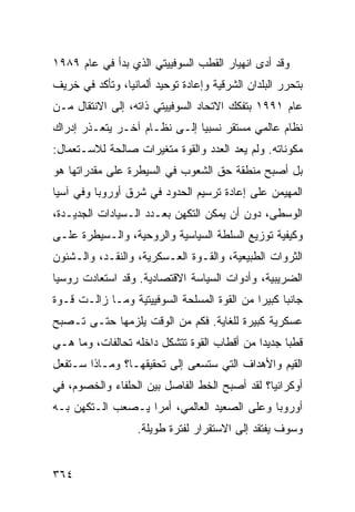 ‫ﻭﻗﺩ ﺃﺩﻯ ﺍﻨﻬﻴﺎﺭ ﺍﻟﻘﻁﺏ ﺍﻟﺴﻭﻓﻴﻴﺘﻲ ﺍﻟﺫﻱ ﺒﺩﺃ ﻓﻲ ﻋﺎﻡ ٩٨٩١‬
‫ﺒﺘﺤﺭﺭ ﺍﻟﺒﻠﺩﺍﻥ ﺍﻟﺸﺭﻗﻴﺔ ﻭﺇﻋﺎﺩﺓ ﺘﻭﺤﻴﺩ ﺃﻟﻤﺎﻨﻴﺎ، ﻭﺘﺄﻜﺩ ﻓﻲ ﺨﺭﻴﻑ‬
‫ﻋﺎﻡ ١٩٩١ ﺒﺘﻔﻜﻙ ﺍﻻﺘﺤﺎﺩ ﺍﻟﺴﻭﻓﻴﻴﺘﻲ ﺫﺍﺘﻪ، ﺇﻟﻰ ﺍﻻﻨﺘﻘﺎل ﻤـﻥ‬
‫ﻨﻅﺎﻡ ﻋﺎﻟﻤﻲ ﻤﺴﺘﻘﺭ ﻨﺴﺒ ‪‬ﺎ ﺇﻟـﻰ ﻨﻅـﺎﻡ ﺁﺨـﺭ ﻴﺘﻌـﺫﺭ ﺇﺩﺭﺍﻙ‬
                              ‫ﻴ‬
‫ﻤﻜﻭﻨﺎﺘﻪ. ﻭﻟﻡ ﻴﻌﺩ ﺍﻟﻌﺩﺩ ﻭﺍﻟﻘﻭﺓ ﻤﺘﻐﻴﺭﺍﺕ ﺼﺎﻟﺤﺔ ﻟﻼﺴـﺘﻌﻤﺎل:‬
‫ﺒل ﺃﺼﺒﺢ ﻤﻨﻁﻘﺔ ﺤﻕ ﺍﻟﺸﻌﻭﺏ ﻓﻲ ﺍﻟﺴﻴﻁﺭﺓ ﻋﻠﻰ ﻤﻘﺩﺭﺍﺘﻬﺎ ﻫﻭ‬
‫ﺍﻟﻤﻬﻴﻤﻥ ﻋﻠﻰ ﺇﻋﺎﺩﺓ ﺘﺭﺴﻴﻡ ﺍﻟﺤﺩﻭﺩ ﻓﻲ ﺸﺭﻕ ﺃﻭﺭﻭﺒﺎ ﻭﻓﻲ ﺁﺴﻴﺎ‬
‫ﺍﻟﻭﺴﻁﻰ، ﺩﻭﻥ ﺃﻥ ﻴﻤﻜﻥ ﺍﻟﺘﻜﻬﻥ ﺒﻌـﺩﺩ ﺍﻟـﺴﻴﺎﺩﺍﺕ ﺍﻟﺠﺩﻴـﺩﺓ،‬
‫ﻭﻜﻴﻔﻴﺔ ﺘﻭﺯﻴﻊ ﺍﻟﺴﻠﻁﺔ ﺍﻟﺴﻴﺎﺴﻴﺔ ﻭﺍﻟﺭﻭﺤﻴﺔ، ﻭﺍﻟـﺴﻴﻁﺭﺓ ﻋﻠـﻰ‬
‫ﺍﻟﺜﺭﻭﺍﺕ ﺍﻟﻁﺒﻴﻌﻴﺔ، ﻭﺍﻟﻘـﻭﺓ ﺍﻟﻌـﺴﻜﺭﻴﺔ، ﻭﺍﻟﻨﻘـﺩ، ﻭﺍﻟـﺸﺌﻭﻥ‬
‫ﺍﻟﻀﺭﻴﺒﻴﺔ، ﻭﺃﺩﻭﺍﺕ ﺍﻟﺴﻴﺎﺴﺔ ﺍﻻﻗﺘﺼﺎﺩﻴﺔ. ﻭﻗﺩ ﺍﺴﺘﻌﺎﺩﺕ ﺭﻭﺴﻴﺎ‬
‫ﺠﺎﻨ ‪‬ﺎ ﻜﺒﻴ ‪‬ﺍ ﻤﻥ ﺍﻟﻘﻭﺓ ﺍﻟﻤﺴﻠﺤﺔ ﺍﻟﺴﻭﻓﻴﻴﺘﻴﺔ ﻭﻤـﺎ ﺯﺍﻟـﺕ ﻗـﻭﺓ‬
                                             ‫ﺒ ﺭ‬
‫ﻋﺴﻜﺭﻴﺔ ﻜﺒﻴﺭﺓ ﻟﻠﻐﺎﻴﺔ. ﻓﻜﻡ ﻤﻥ ﺍﻟﻭﻗﺕ ﻴﻠﺯﻤﻬﺎ ﺤﺘـﻰ ﺘـﺼﺒﺢ‬
‫ﻗﻁ ‪‬ﺎ ﺠﺩﻴ ‪‬ﺍ ﻤﻥ ﺃﻗﻁﺎﺏ ﺍﻟﻘﻭﺓ ﺘﺘﺸﻜل ﺩﺍﺨﻠﻪ ﺘﺤﺎﻟﻔﺎﺕ، ﻭﻤﺎ ﻫـﻲ‬
                                             ‫ﺩ‬      ‫ﺒ‬
‫ﺍﻟﻘﻴﻡ ﻭﺍﻷﻫﺩﺍﻑ ﺍﻟﺘﻲ ﺴﺘﺴﻌﻰ ﺇﻟﻰ ﺘﺤﻘﻴﻘﻬـﺎ؟ ﻭﻤـﺎﺫﺍ ﺴـﺘﻔﻌل‬
‫ﺃﻭﻜﺭﺍﻨﻴﺎ؟ ﻟﻘﺩ ﺃﺼﺒﺢ ﺍﻟﺨﻁ ﺍﻟﻔﺎﺼل ﺒﻴﻥ ﺍﻟﺤﻠﻔﺎﺀ ﻭﺍﻟﺨﺼﻭﻡ، ﻓﻲ‬
‫ﺃﻭﺭﻭﺒﺎ ﻭﻋﻠﻰ ﺍﻟﺼﻌﻴﺩ ﺍﻟﻌﺎﻟﻤﻲ، ﺃﻤ ‪‬ﺍ ﻴـﺼﻌﺏ ﺍﻟـﺘﻜﻬﻥ ﺒـﻪ‬
                   ‫ﺭ‬
                   ‫ﻭﺴﻭﻑ ﻴﻔﺘﻘﺩ ﺇﻟﻰ ﺍﻻﺴﺘﻘﺭﺍﺭ ﻟﻔﺘﺭﺓ ﻁﻭﻴﻠﺔ.‬


‫٤٦٣‬                                              ‫إﻟﻰ اﻟﻔﻬﺮس‬
 