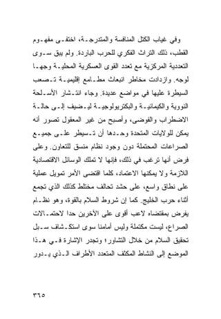 ‫ﻭﻓﻲ ﻏﻴﺎﺏ ﺍﻟﻜﺘل ﺍﻟﻤﻨﺎﻓﺴﺔ ﻭﺍﻟﻤﺘﺩﺭﺠـﺔ، ﺍﺨﺘﻔـﻰ ﻤﻔﻬـﻭﻡ‬
‫ﺍﻟﻘﻁﺏ، ﺫﻟﻙ ﺍﻟﺘﺭﺍﺙ ﺍﻟﻔﻜﺭﻱ ﻟﻠﺤﺭﺏ ﺍﻟﺒﺎﺭﺩﺓ. ﻭﻟﻡ ﻴﺒﻕ ﺴـﻭﻯ‬
‫ﺍﻟﺘﻌﺩﺩﻴﺔ ﺍﻟﻤﺭﻜﺯﻴﺔ ﻤﻊ ﺘﻌﺩﺩ ﺍﻟﻘﻭﻯ ﺍﻟﻌﺴﻜﺭﻴﺔ ﺍﻟﻤﺤﻠﻴـﺔ ﻭﺠ ‪‬ـﺎ‬
  ‫ﻬ‬
‫ﻟﻭﺠﻪ. ﻭﺍﺯﺩﺍﺩﺕ ﻤﺨﺎﻁﺭ ﺍﻨﺒﻌﺎﺙ ﻤﻁـﺎﻤﻊ ﺇﻗﻠﻴﻤﻴـﺔ ﺘـﺼﻌﺏ‬
‫ﺍﻟﺴﻴﻁﺭﺓ ﻋﻠﻴﻬﺎ ﻓﻲ ﻤﻭﺍﻀﻊ ﻋﺩﻴﺩﺓ. ﻭﺠﺎﺀ ﺍﻨﺘـﺸﺎﺭ ﺍﻷﺴـﻠﺤﺔ‬
‫ﺍﻟﻨﻭﻭﻴﺔ ﻭﺍﻟﻜﻴﻤﺎﺌﻴـﺔ ﻭﺍﻟﺒﻜﺘﺭﻴﻭﻟﻭﺠﻴـﺔ ﻟﻴـﻀﻴﻑ ﺇﻟـﻰ ﺤﺎﻟـﺔ‬
‫ﺍﻻﻀﻁﺭﺍﺏ ﻭﺍﻟﻔﻭﻀﻰ، ﻭﺃﺼﺒﺢ ﻤﻥ ﻏﻴﺭ ﺍﻟﻤﻌﻘﻭل ﺘﺼﻭﺭ ﺃﻨﻪ‬
‫ﻴﻤﻜﻥ ﻟﻠﻭﻻﻴﺎﺕ ﺍﻟﻤﺘﺤﺩﺓ ﻭﺤـﺩﻫﺎ ﺃﻥ ﺘـﺴﻴﻁﺭ ﻋﻠـﻰ ﺠﻤﻴـﻊ‬
‫ﺍﻟﺼﺭﺍﻋﺎﺕ ﺍﻟﻤﺤﺘﻤﻠﺔ ﺩﻭﻥ ﻭﺠﻭﺩ ﻨﻅﺎﻡ ﻤﻨﺴﻕ ﻟﻠﺘﻌﺎﻭﻥ. ﻭﻋﻠﻰ‬
‫ﻓﺭﺽ ﺃﻨﻬﺎ ﺘﺭﻏﺏ ﻓﻲ ﺫﻟﻙ، ﻓﺈﻨﻬﺎ ﻻ ﺘﻤﻠﻙ ﺍﻟﻭﺴﺎﺌل ﺍﻻﻗﺘﺼﺎﺩﻴﺔ‬
‫ﺍﻟﻼﺯﻤﺔ ﻭﻻ ﻴﻤﻜﻨﻬﺎ ﺍﻻﻋﺘﻤﺎﺩ، ﻜﻠﻤﺎ ﺍﻗﺘﻀﻰ ﺍﻷﻤﺭ ﺘﻤﻭﻴل ﻋﻤﻠﻴﺔ‬
‫ﻋﻠﻰ ﻨﻁﺎﻕ ﻭﺍﺴﻊ، ﻋﻠﻰ ﺤﺸﺩ ﺘﺤﺎﻟﻑ ﻤﺨﺘﻠﻁ ﻜﺫﻟﻙ ﺍﻟﺫﻱ ﺘﺠﻤﻊ‬
‫ﺃﺜﻨﺎﺀ ﺤﺭﺏ ﺍﻟﺨﻠﻴﺞ. ﻜﻤﺎ ﺇﻥ ﺸﺭﻭﻁ ﺍﻟﺴﻼﻡ ﺒﺎﻟﻘﻭﺓ، ﻭﻫﻭ ﻨﻅـﺎﻡ‬
‫ﻴﻔﺭﺽ ﺒﻤﻘﺘﻀﺎﻩ ﻻﻋﺏ ﺃﻗﻭﻯ ﻋﻠﻰ ﺍﻵﺨﺭﻴﻥ ﺤ ‪‬ﺍ ﻻﺤﺘﻤـﺎﻻﺕ‬
          ‫ﺩ‬
‫ﺍﻟﺼﺭﺍﻉ، ﻟﻴﺴﺕ ﻤﻜﺘﻤﻠﺔ ﻭﻟﻴﺱ ﺃﻤﺎﻤﻨﺎ ﺴﻭﻯ ﺍﺴﺘﻜـﺸﺎﻑ ﺴـﺒل‬
‫ﺘﺤﻘﻴﻕ ﺍﻟﺴﻼﻡ ﻤﻥ ﺨﻼل ﺍﻟﺘﺸﺎﻭﺭ؛ ﻭﺘﺠﺩﺭ ﺍﻹﺸﺎﺭﺓ ﻓـﻲ ﻫـﺫﺍ‬
‫ﺍﻟﻤﻭﻀﻊ ﺇﻟﻰ ﺍﻟﻨﺸﺎﻁ ﺍﻟﻤﻜﺜﻑ ﺍﻟﻤﺘﻌﺩﺩ ﺍﻷﻁﺭﺍﻑ ﺍﻟـﺫﻱ ﻴـﺩﻭﺭ‬




‫٥٦٣‬                                             ‫إﻟﻰ اﻟﻔﻬﺮس‬
 