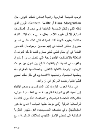 ‫ﺍﻟﻭﺤﻴﺩ ﻟﻠﺴﻴﺎﺴﺔ ﺍﻟﺨﺎﺭﺠﻴﺔ ﻭﺍﻟﻤﺒﺩﺃ ﺍﻟﻤﻨﺸﺊ ﻟﻠﻨﻅﺎﻡ ﺍﻟﺩﻭﻟﻲ، ﻤﺜل‬
‫‪ Hans Morgenthau‬ﺃﻭ ‪ ،Kenneth Waltz‬ﺍﻟﻭﺯﻥ ﺍﻟﺫﻱ‬
‫ﺘﻤﺜﻠﻪ ﺍﻟﻘﻴﻡ ﻭﺍﻟ ﹸﻅﻡ ﺍﻟﺴﻴﺎﺴﻴﺔ ﺍﻟﺩﺍﺨﻠﻴﺔ ﻓـﻲ ﻤﺠـﺎل ﺍﻟﻌﻼﻗـﺎﺕ‬
                                       ‫ﻨ‬
‫ﺍﻟﺩﻭﻟﻴﺔ. ﺇﻻ ﺃﻥ ﻤﻔﻬﻭﻡ ﺍﻟﻼﻋﺏ ﻴﻅل، ﻓـﻲ ﻫـﺫﻩ ﺍﻹﺸـﻜﺎﻟﻴﺔ،‬
‫ﻤﺨﺘﻠ ﹰﺎ ﺒﻤﻔﻬﻭﻡ ﺍﻟﺩﻭﻟﺔ ﺫﺍﺕ ﺍﻟﺴﻴﺎﺩﺓ، ﺍﻟﺘﻲ ﺘﻤﻠﻙ ﻋﻠـﻰ ﻨﺤـﻭ‬
                                                ‫ﻁ‬
‫ﻤﺸﺭﻭﻉ ﺍﺤﺘﻜﺎﺭ ﺍﻟﻌﻨﻑ ﻓﻲ ﺇﻗﻠﻴﻡ ﻤﻌـﻴﻥ. ﻭﻋﻭﺍﻤـل ﺍﻟﺘﻐـﺎﻴﺭ‬
‫ﺍﻟﻘﺎﺌﻤﺔ ﻓﻲ ﺃﻱ ﻨﻅﺎﻡ ﻗﻁﺒﻲ ﺜﻨﺎﺌﻲ ﺼﺎﺭﻡ ﻜﺎﻨﺕ ﺘﻠـﻙ ﺍﻟﻌﻭﺍﻤـل‬
‫ﺍﻟﻤﺘﻌﻠﻘﺔ ﺒﺎﻻﺨﺘﻼﻓﺎﺕ ﺍﻷﻴﺩﻴﻭﻟﻭﺠﻴﺔ ﺍﻟﺘﻲ ﺘﻔﺼل ﺒـﻴﻥ ﺍﻟـﺸﺭﻕ‬
‫ﻭﺍﻟﻐﺭﺏ ﻓﻲ ﺍﻟﺒﺩﺍﻴﺔ، ﺜﻡ ﺒﺎﻟﺘﻔﺎﻭﺕ ﺍﻟﺒﺎﻟﻎ ﺒﻴﻥ ﺍﻟﺩﻭل ﻤﻥ ﺤﻴـﺙ‬
‫ﺘﺎﺭﻴﺨﻬﺎ، ﻭﺩﺭﺠﺔ ﺘﻜﺎﻤﻠﻬﺎ ﺍﻟﺩﺍﺨﻠﻲ، ﻭﺨﺼﺎﺌﺼﻬﺎ ﺍﻟﺠﻐﺭﺍﻓﻴـﺔ،‬
‫ﻭﻨﻅﻤﻬﺎ ﺍﻟﺴﻴﺎﺴﻴﺔ، ﻭﺘﻨﻅﻴﻤﻬﺎ ﺍﻻﻗﺘﺼﺎﺩﻱ، ﻓﻲ ﻅل ﻨﻅﺎﻡ ﺃﺼﺒﺢ‬
                  ‫ﻗﻁﺒ ‪‬ﺎ ﺜﻨﺎﺌ ‪‬ﺎ ﻭﻤﺘﻌﺩﺩ ﺍﻟﻤﺭﺍﻜﺯ ﻓﻲ ﺁﻥ ﻭﺍﺤﺩ.‬
                        ‫ٍ‬                     ‫ﻴ‬       ‫ﻴ‬
‫ﻓﻲ ﺒﺩﺍﻴﺔ ﺍﻟﺤﺭﺏ ﺍﻟﺒﺎﺭﺩﺓ، ﻟﻔﺕ ﺍﻟﻤﺎﺭﻜﺴﻴﻭﻥ ﻭﺤﺩﻫﻡ ﺍﻻﻨﺘﺒﺎﻩ‬
‫ﺇﻟﻰ ﺃﻫﻤﻴﺔ ﺍﻟﻘﻭﻯ ﺍﻟﺩﻭﻟﻴﺔ ﺍﻟﺨﺎﺭﺠﻴـﺔ ﻋـﻥ ﺍﻟﻨﻅـﺎﻡ ﺍﻟـﺩﻭﻟﻲ،‬
‫ﻜﺎﻟﺸﺭﻜﺎﺕ ﺍﻟﻤﺘﻌﺩﺩﺓ ﺍﻟﺠﻨﺴﻴﺎﺕ ﻭﺍﻻﺘﺠﺎﻫﺎﺕ ﺍﻷﺨـﺭﻯ ﺍﻟﻨﺎﻗﻠـﺔ‬
‫ﻟﻠﺭﺃﺴﻤﺎﻟﻴﺔ ﺍﻟﺩﻭﻟﻴﺔ )ﺍﻟﺘﻲ ﺘﺅﺨﺫ ﻋﻠﻴﻬﺎ ﺍﻟﻤﺒﺎﻟﻐـﺔ ﻓـﻲ ﺘﻘـﺩﻴﺭ‬
‫ﺍﺴﺘﻘﻼﻟﻴﺘﻬﺎ(. ﻭﻓﻲ ﻤﻨﺘﺼﻑ ﺍﻟﺨﻤﺴﻴﻨﻴﺎﺕ، ﺃﺩﻯ ﻅﻬﻭﺭ ﺍﻟﻨﻅﺭﻴﺔ‬
‫ﺍﻟﺴﻠﻭﻜﻴﺔ ﺇﻟﻰ ﺘﺤﻁﻴﻡ ﺍﻹﻁﺎﺭ ﺍﻟﺘﻘﻠﻴﺩﻱ ﻟﻠﻌﻼﻗﺎﺕ ﺍﻟﺩﻭﻟﻴـﺔ ﻤـﻊ‬


‫٧٦٣‬                                                ‫إﻟﻰ اﻟﻔﻬﺮس‬
 