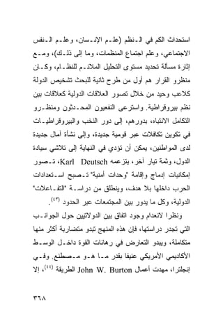 ‫ﺍﺴﺘﺤﺩﺍﺙ ﺍﻟﻜﻡ ﻓﻲ ﺍﻟـ ﹸﻅﻡ )ﻋﻠـﻡ ﺍﻹﻨـﺴﺎﻥ، ﻭﻋﻠـﻡ ﺍﻟـﻨﻔﺱ‬
                              ‫ﻨ‬
‫ﺍﻻﺠﺘﻤﺎﻋﻲ، ﻭﻋﻠﻡ ﺍﺠﺘﻤﺎﻉ ﺍﻟﻤﻨﻅﻤﺎﺕ، ﻭﻤﺎ ﺇﻟﻰ ﺫﻟـﻙ(، ﻭﻤـﻊ‬
‫ﺇﺜﺎﺭﺓ ﻤﺴﺄﻟﺔ ﺘﺤﺩﻴﺩ ﻤﺴﺘﻭﻯ ﺍﻟﺘﺤﻠﻴل ﺍﻟﻤﻼﺌـﻡ ﻟﻠﻨﻅـﺎﻡ، ﻭﻜـﺎﻥ‬
‫ﻤﻨﻅﺭﻭ ﺍﻟﻘﺭﺍﺭ ﻫﻡ ﺃﻭل ﻤﻥ ﻁﺭﺡ ﺜﺎﻨﻴﺔ ﻟﻠﺒﺤﺙ ﺘﺸﺨﻴﺹ ﺍﻟﺩﻭﻟﺔ‬
‫ﻜﻼﻋﺏ ﻭﺤﻴﺩ ﻤﻥ ﺨﻼل ﺘﺼﻭﺭ ﺍﻟﻌﻼﻗﺎﺕ ﺍﻟﺩﻭﻟﻴﺔ ﻜﻌﻼﻗﺎﺕ ﺒﻴﻥ‬
‫ﻨﻅﻡ ﺒﻴﺭﻭﻗﺭﺍﻁﻴﺔ. ﻭﺍﺴﺘﺭﻋﻰ ﺍﻟﻨﻔﻌﻴﻭﻥ ﺍﻟﻤﺤـﺩﺜﻭﻥ ﻭﻤﻨﻅـﺭﻭ‬
‫ﺍﻟﺘﻜﺎﻤل ﺍﻻﻨﺘﺒﺎﻩ، ﺒﺩﻭﺭﻫﻡ، ﺇﻟﻰ ﺩﻭﺭ ﺍﻟﻨﺨﺏ ﻭﺍﻟﺒﻴﺭﻭﻗﺭﺍﻁﻴـﺎﺕ‬
‫ﻓﻲ ﺘﻜﻭﻴﻥ ﺘﻜﺎﻓﻼﺕ ﻋﺒﺭ ﻗﻭﻤﻴﺔ ﺠﺩﻴﺩﺓ، ﻭﺇﻟﻰ ﻨﺸﺄﺓ ﺁﻤﺎل ﺠﺩﻴﺩﺓ‬
‫ﻟﺩﻯ ﺍﻟﻤﻭﺍﻁﻨﻴﻥ، ﻴﻤﻜﻥ ﺃﻥ ﺘﺅﺩﻱ ﻓﻲ ﺍﻟﻨﻬﺎﻴﺔ ﺇﻟﻰ ﺘﻼﺸﻲ ﺴﻴﺎﺩﺓ‬
‫ﺍﻟﺩﻭل، ﻭﺜﻤﺔ ﺘﻴﺎﺭ ﺁﺨﺭ، ﻴﺘﺯﻋﻤﻪ ‪ ،Karl Deutsch‬ﺘـﺼﻭﺭ‬
‫ﺇﻤﻜﺎﻨﻴﺎﺕ ﺇﺩﻤﺎﺝ ﻭﺇﻗﺎﻤﺔ "ﻭﺤﺩﺍﺕ ﺃﻤﻨﻴﺔ" ﺘـﺼﺒﺢ ﺍﺴـﺘﻌﺩﺍﺩﺍﺕ‬
‫ﺍﻟﺤﺭﺏ ﺩﺍﺨﻠﻬﺎ ﺒﻼ ﻫﺩﻑ، ﻭﻴﻨﻁﻠﻕ ﻤﻥ ﺩﺭﺍﺴـﺔ "ﺍﻟﺘﻔـﺎﻋﻼﺕ"‬
      ‫ﺍﻟﺩﻭﻟﻴﺔ، ﻭﻜل ﻤﺎ ﻴﺩﻭﺭ ﺒﻴﻥ ﺍﻟﻤﺠﺘﻤﻌﺎﺕ ﻋﺒﺭ ﺍﻟﺤﺩﻭﺩ )٣٤(.‬
‫ﻭﻨﻅ ‪‬ﺍ ﻻﻨﻌﺩﺍﻡ ﻭﺠﻭﺩ ﺍﺘﻔﺎﻕ ﺒﻴﻥ ﺍﻟﺩﻭﻻﺘﻴﻴﻥ ﺤﻭل ﺍﻟﺠﻭﺍﻨـﺏ‬
                                              ‫ﺭ‬
‫ﺍﻟﺘﻲ ﺘﺠﺩﺭ ﺩﺭﺍﺴﺘﻬﺎ، ﻓﺈﻥ ﻫﺫﻩ ﺍﻟﻤﻨﻬﺞ ﺘﺒﺩﻭ ﻤﺘﻀﺎﺭﺒﺔ ﺃﻜﺜﺭ ﻤﻨﻬﺎ‬
‫ﻤﺘﻜﺎﻤﻠﺔ، ﻭﻴﺒﺩﻭ ﺍﻟﺘﻌﺎﺭﺽ ﻓﻲ ﺭﻫﺎﻨﺎﺕ ﺍﻟﻘﻭﺓ ﺩﺍﺨـل ﺍﻟﻭﺴـﻁ‬
‫ﺍﻷﻜﺎﺩﻴﻤﻲ ﺍﻷﻤﺭﻴﻜﻲ ﻋﻨﻴ ﹰﺎ ﺒﻘﺩﺭ ﻤـﺎ ﻫـﻭ ﻤـﺼﻁﻨﻊ. ﻭﻓـﻲ‬
                           ‫ﻔ‬
‫ﺇﻨﺠﻠﺘﺭﺍ، ﻤﻬﺩﺕ ﺃﻋﻤﺎل ‪ John W. Burton‬ﺍﻟﻁﺭﻴﻘﺔ )٤٤(، ﺇﻻ‬


‫٨٦٣‬                                              ‫إﻟﻰ اﻟﻔﻬﺮس‬
 