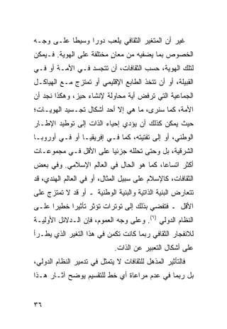 ‫ﻏﻴﺭ ﺃﻥ ﺍﻟﻤﺘﻐﻴﺭ ﺍﻟﺜﻘﺎﻓﻲ ﻴﻠﻌﺏ ﺩﻭ ‪‬ﺍ ﻭﺴﻴ ﹰﺎ ﻋﻠـﻰ ﻭﺠـﻪ‬
           ‫ﻁ‬      ‫ﺭ‬
‫ﺍﻟﺨﺼﻭﺹ ﺒﻤﺎ ﻴﻀﻔﻴﻪ ﻤﻥ ﻤﻌﺎﻥ ﻤﺨﺘﻠﻔﺔ ﻋﻠﻰ ﺍﻟﻬﻭﻴﺔ. ﻓـﻴﻤﻜﻥ‬
                          ‫ٍ‬
‫ﻟﺘﻠﻙ ﺍﻟﻬﻭﻴﺔ، ﺤﺴﺏ ﺍﻟﺜﻘﺎﻓﺎﺕ، ﺃﻥ ﺘﺘﺠﺴﺩ ﻓـﻲ ﺍﻷﻤـﺔ ﺃﻭ ﻓـﻲ‬
‫ﺍﻟﻘﺒﻴﻠﺔ، ﺃﻭ ﺃﻥ ﺘﺘﺨﺫ ﺍﻟﻁﺎﺒﻊ ﺍﻹﻗﻠﻴﻤﻲ ﺃﻭ ﺘﻤﺘﺯﺝ ﻤـﻊ ﺍﻟﻬﻴﺎﻜـل‬
‫ﺍﻟﺠﻤﺎﻋﻴﺔ ﺍﻟﺘﻲ ﺘﺭﻓﺽ ﺃﻴﺔ ﻤﺤﺎﻭﻟﺔ ﻹﻨﺸﺎﺀ ﺤﻴﺯ، ﻭﻫﻜﺫﺍ ﻨﺠﺩ ﺃﻥ‬
‫ﺍﻷﻤﺔ، ﻜﻤﺎ ﺴﻨﺭﻯ، ﻤﺎ ﻫﻲ ﺇﻻ ﺃﺤﺩ ﺃﺸﻜﺎل ﺘﺠـﺴﻴﺩ ﺍﻟﻬﻭﻴـﺎﺕ؛‬
‫ﺤﻴﺙ ﻴﻤﻜﻥ ﻜﺫﻟﻙ ﺃﻥ ﻴﺅﺩﻱ ﺇﺤﻴﺎﺀ ﺍﻟﺫﺍﺕ ﺇﻟﻰ ﺘﻭﻁﻴﺩ ﺍﻹﻁـﺎﺭ‬
‫ﺍﻟﻭﻁﻨﻲ، ﺃﻭ ﺇﻟﻰ ﺘﻔﺘﻴﺘﻪ، ﻜﻤﺎ ﻓـﻲ ﺇﻓﺭﻴﻘﻴـﺎ ﺃﻭ ﻓـﻲ ﺃﻭﺭﻭﺒـﺎ‬
‫ﺍﻟﺸﺭﻗﻴﺔ، ﺒل ﻭﺤﺘﻰ ﺘﺤﻠﻠﻪ ﺠﺯﺌ ‪‬ﺎ ﻋﻠﻰ ﺍﻷﻗل ﻓـﻲ ﻤﺠﻤﻭﻋـﺎﺕ‬
                       ‫ﻴ‬
‫ﺃﻜﺜﺭ ﺍﺘﺴﺎ ‪‬ﺎ، ﻜﻤﺎ ﻫﻭ ﺍﻟﺤﺎل ﻓﻲ ﺍﻟﻌﺎﻟﻡ ﺍﻹﺴﻼﻤﻲ. ﻭﻓﻲ ﺒﻌﺽ‬
                                         ‫ﻋ‬
‫ﺍﻟﺜﻘﺎﻓﺎﺕ، ﻜﺎﻹﺴﻼﻡ ﻋﻠﻰ ﺴﺒﻴل ﺍﻟﻤﺜﺎل، ﺃﻭ ﻓﻲ ﺍﻟﻌﺎﻟﻡ ﺍﻟﻬﻨﺩﻱ، ﻗﺩ‬
‫ﺘﺘﻌﺎﺭﺽ ﺍﻟﺒﻨﻴﺔ ﺍﻟﺫﺍﺘﻴﺔ ﻭﺍﻟﺒﻨﻴﺔ ﺍﻟﻭﻁﻨﻴﺔ ـ ﺃﻭ ﻗﺩ ﻻ ﺘﻤﺘﺯﺝ ﻋﻠﻰ‬
‫ﺍﻷﻗل ـ ﻓﺘﻔﻀﻲ ﺒﺫﻟﻙ ﺇﻟﻰ ﺘﻭﺘﺭﺍﺕ ﺘﺅﺜﺭ ﺘﺄﺜﻴ ‪‬ﺍ ﺨﻁﻴ ‪‬ﺍ ﻋﻠـﻰ‬
      ‫ﺭ‬      ‫ﺭ‬
‫ﺍﻟﻨﻅﺎﻡ ﺍﻟﺩﻭﻟﻲ )٦(. ﻭﻋﻠﻰ ﻭﺠﻪ ﺍﻟﻌﻤﻭﻡ، ﻓﺈﻥ ﺍﻟـﺩﻻﺌل ﺍﻷﻭﻟﻴـﺔ‬
‫ﻟﻼﻨﻔﺠﺎﺭ ﺍﻟﺜﻘﺎﻓﻲ ﺭﺒﻤﺎ ﻜﺎﻨﺕ ﺘﻜﻤﻥ ﻓﻲ ﻫﺫﺍ ﺍﻟﺘﻐﻴﺭ ﺍﻟﺫﻱ ﻴﻁـﺭﺃ‬
                             ‫ﻋﻠﻰ ﺃﺸﻜﺎل ﺍﻟﺘﻌﺒﻴﺭ ﻋﻥ ﺍﻟﺫﺍﺕ.‬
‫ﻓﺎﻟﺘﺄﺜﻴﺭ ﺍﻟﻤﺫﻫل ﻟﻠﺜﻘﺎﻓﺎﺕ ﻻ ﻴﺘﻤﺜل ﻓﻲ ﺘﺩﻤﻴﺭ ﺍﻟﻨﻅﺎﻡ ﺍﻟﺩﻭﻟﻲ،‬
‫ﺒل ﺭﺒﻤﺎ ﻓﻲ ﻋﺩﻡ ﻤﺭﺍﻋﺎﺓ ﺃﻱ ﺨﻁ ﻟﻠﺘﻘﺴﻴﻡ ﻴﻭﻀﺢ ﺁﺜـﺎﺭ ﻫـﺫﺍ‬


‫٦٣‬                                                 ‫إﻟﻰ اﻟﻔﻬﺮس‬
 