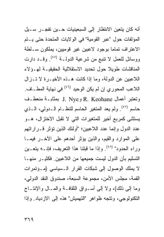 ‫ﺃﻨﻪ ﻜﺎﻥ ﻴﺘﻌﻴﻥ ﺍﻻﻨﺘﻅﺎﺭ ﺇﻟﻰ ﺍﻟﺴﺒﻌﻴﻨﻴﺎﺕ ﺤـﻴﻥ ﺘﻔﺠـﺭ ﺴـﻴل‬
‫ﺍﻟﻤﺅﻟﻔﺎﺕ ﺤﻭل "ﻋﺒﺭ ﺍﻟﻘﻭﻤﻴﺔ" ﻓﻲ ﺍﻟﻭﻻﻴﺎﺕ ﺍﻟﻤﺘﺤﺩﺓ ﺤﺘﻰ ﻴـﺘﻡ‬
‫ﺍﻻﻋﺘﺭﺍﻑ ﺘﻤﺎ ‪‬ﺎ ﺒﻭﺠﻭﺩ ﻻﻋﺒﻴﻥ ﻏﻴﺭ ﻗﻭﻤﻴﻴﻥ، ﻴﻤﻠﻜﻭﻥ ﺴـﻠﻁﺔ‬
                                      ‫ﻤ‬
‫ﻭﻭﺴﺎﺌل ﻟﻠﻌﻤل ﻻ ﺘﻨﺒﻊ ﻤﻥ ﺸﺭﻋﻴﺔ ﺍﻟﺩﻭﻟـﺔ )٥٤(. ﻭﻗـﺩ ﺩﺍﺭﺕ‬
‫ﺍﻟﻤﻨﺎﻗﺸﺎﺕ ﻁﻭﻴﻼ ﺤﻭل ﺘﺤﺩﻴﺩ ﺍﻻﺴﺘﻘﻼﻟﻴﺔ ﺍﻟﺤﻘﻴﻘﻴـﺔ ﻟﻬـﺅﻻﺀ‬
                                     ‫ﹰ‬
‫ﺍﻟﻼﻋﺒﻴﻥ ﻋﻥ ﺍﻟﺩﻭﻟﺔ، ﻭﻤﺎ ﺇﺫﺍ ﻜﺎﻨﺕ ﻫـﺫﻩ ﺍﻷﺨﻴـﺭﺓ ﻻ ﺘـﺯﺍل‬
                    ‫)٦٤(‬
‫ﻓﻲ ﻨﻬﺎﻴﺔ ﺍﻟﻤﻁـﺎﻑ.‬          ‫ﺍﻟﻼﻋﺏ ﺍﻟﻤﺤﻭﺭﻱ ﺇﻥ ﻟﻡ ﻴﻜﻥ ﺍﻟﻭﺤﻴﺩ‬
‫ﻭﺘﻌﺘﺒﺭ ﺃﻋﻤﺎل ‪ R. Keohane‬ﻭ‪ J. Nye‬ﺒﻤﺜﺎﺒـﺔ ﻤﻨﻌﻁـﻑ‬
‫ﺤﺎﺴﻡ )٧٤(. ﻭﻟﻡ ﻴﻌﺩ ﺍﻟﻤﺘﻐﻴﺭ ﺍﻟﺤﺎﺴﻡ ﻟﻠﻨﻅـﺎﻡ ﺍﻟـﺩﻭﻟﻲ، ﺍﻟـﺫﻱ‬
‫ﻴﺴﺘﺜﻨﻰ ﻜﻤﺭﺒﻊ ﺃﺨﻴﺭ ﻟﻠﻤﺘﻐﻴﺭﺍﺕ ﺍﻟﺘﻲ ﻻ ﺘﻘﺒل ﺍﻻﺨﺘﺯﺍل، ﻫـﻭ‬
‫ﻋﺩﺩ ﺍﻟﺩﻭل ﻭﺇﻨﻤﺎ ﻋﺩﺩ ﺍﻟﻼﻋﺒﻴﻥ؛ "ﺃﻭﻟﺌﻙ ﺍﻟﺫﻴﻥ ﺘﺅﺜﺭ ﻗـﺭﺍﺭﺍﺘﻬﻡ‬
‫ﻋﻠﻰ ﺍﻟﻤﻭﺍﺭﺩ ﻭﺍﻟﻘﻴﻡ، ﻭﺍﻟﺫﻴﻥ ﻴﺅﺜﺭ ﺃﺤﺩﻫﻡ ﻋﻠﻰ ﺍﻵﺨـﺭ ﻓﻴﻤـﺎ‬
‫ﻭﺭﺍﺀ ﺍﻟﺤﺩﻭﺩ" )٨٤(. ﻭﺇﺫﺍ ﻤﺎ ﻗﺒﻠﻨﺎ ﻫﺫﺍ ﺍﻟﺘﻌﺭﻴﻑ، ﻓﺈﻨـﻪ ﻴﺘﻌـﻴﻥ‬
‫ﺍﻟﺘﺴﻠﻴﻡ ﺒﺄﻥ ﺍﻟﺩﻭل ﻟﻴﺴﺕ ﺠﻤﻴﻌﻬﺎ ﻤﻥ ﺍﻟﻼﻋﺒﻴﻥ. ﻓﻜﺜﻴـﺭ ﻤﻨﻬـﺎ‬
‫ﻻ ﻴﻤﻠﻙ ﺍﻟﻭﺼﻭل ﺇﻟﻰ ﺸﺒﻜﺎﺕ ﺍﻟﻘﺭﺍﺭ ﺍﻟـﺴﻴﺎﺴﻲ )ﻤـﺅﺘﻤﺭﺍﺕ‬
‫ﺍﻟﻘﻤﺔ، ﻤﺠﻠﺱ ﺍﻷﻤﻥ، ﻤﺠﻤﻭﻋﺔ ﺍﻟﺴﺒﻌﺔ، ﺼﻨﺩﻭﻕ ﺍﻟﻨﻘﺩ ﺍﻟﺩﻭﻟﻲ،‬
‫ﻭﻤﺎ ﺇﻟﻰ ﺫﻟﻙ(، ﻭﻻ ﺇﻟﻰ ﺃﺴـﻭﺍﻕ ﺍﻟﺜﻘﺎﻓـﺔ ﻭﺍﻟﻤـﺎل ﻭﺍﻹﻨﺘـﺎﺝ‬
‫ﺍﻟﺘﻜﻨﻭﻟﻭﺠﻲ، ﻭﺘﺘﺠﻪ ﻅﻭﺍﻫﺭ "ﺍﻟﺘﻬﻤﻴﺵ" ﻫﺫﻩ ﺇﻟﻰ ﺍﻻﺯﺩﻴﺎﺩ. ﻭﺇﺫﺍ‬


‫٩٦٣‬                                               ‫إﻟﻰ اﻟﻔﻬﺮس‬
 