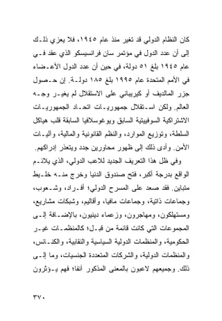 ‫ﻜﺎﻥ ﺍﻟﻨﻅﺎﻡ ﺍﻟﺩﻭﻟﻲ ﻗﺩ ﺘﻐﻴﺭ ﻤﻨﺫ ﻋﺎﻡ ٥٤٩١، ﻓﻼ ﻴﻌﺯﻱ ﺫﻟـﻙ‬
‫ﺇﻟﻰ ﺃﻥ ﻋﺩﺩ ﺍﻟﺩﻭل ﻓﻲ ﻤﺅﺘﻤﺭ ﺴﺎﻥ ﻓﺭﺍﻨﺴﻴﺴﻜﻭ ﺍﻟﺫﻱ ﻋﻘﺩ ﻓـﻲ‬
‫ﻋﺎﻡ ٥٤٩١ ﺒﻠﻎ ١٥ ﺩﻭﻟﺔ، ﻓﻲ ﺤﻴﻥ ﺃﻥ ﻋﺩﺩ ﺍﻟﺩﻭل ﺍﻷﻋـﻀﺎﺀ‬
‫ﻓﻲ ﺍﻷﻤﻡ ﺍﻟﻤﺘﺤﺩﺓ ﻋﺎﻡ ٥٩٩١ ﺒﻠﻎ ٥٨١ ﺩﻭﻟـﺔ. ﺇﻥ ﺤـﺼﻭل‬
‫ﺠﺯﺭ ﺍﻟﻤﺎﻟﺩﻴﻑ ﺃﻭ ﻜﻴﺭﻴﺒﺎﻨﻲ ﻋﻠﻰ ﺍﻻﺴﺘﻘﻼل ﻟﻡ ﻴﻐﻴـﺭ ﻭﺠـﻪ‬
‫ﺍﻟﻌﺎﻟﻡ. ﻭﻟﻜﻥ ﺍﺴـﺘﻘﻼل ﺠﻤﻬﻭﺭﻴـﺎﺕ ﺍﺘﺤـﺎﺩ ﺍﻟﺠﻤﻬﻭﺭﻴـﺎﺕ‬
‫ﺍﻻﺸﺘﺭﺍﻜﻴﺔ ﺍﻟﺴﻭﻓﻴﻴﺘﻴﺔ ﺍﻟﺴﺎﺒﻕ ﻭﻴﻭﻏﻭﺴﻼﻓﻴﺎ ﺍﻟﺴﺎﺒﻘﺔ ﻗﻠﺏ ﻫﻴﺎﻜل‬
‫ﺍﻟﺴﻠﻁﺔ، ﻭﺘﻭﺯﻴﻊ ﺍﻟﻤﻭﺍﺭﺩ، ﻭﺍﻟ ﹸﻅﻡ ﺍﻟﻘﺎﻨﻭﻨﻴﺔ ﻭﺍﻟﻤﺎﻟﻴﺔ، ﻭﺁﻟﻴـﺎﺕ‬
                              ‫ﻨ‬
‫ﺍﻷﻤﻥ. ﻭﺃﺩﻯ ﺫﻟﻙ ﺇﻟﻰ ﻅﻬﻭﺭ ﻤﺤﺎﻭﺭﻴﻥ ‪‬ﺩﺩ ﻭﻴﺘﻌﺫﺭ ﺇﺩﺭﺍﻜﻬﻡ.‬
                  ‫ﺠ‬
‫ﻭﻓﻲ ﻅل ﻫﺫﺍ ﺍﻟﺘﻌﺭﻴﻑ ﺍﻟﺠﺩﻴﺩ ﻟﻼﻋﺏ ﺍﻟﺩﻭﻟﻲ، ﺍﻟﺫﻱ ﻴﻼﺌـﻡ‬
‫ﺍﻟﻭﺍﻗﻊ ﺒﺩﺭﺠﺔ ﺃﻜﺒﺭ، ﻓﺘﺢ ﺼﻨﺩﻭﻕ ﺍﻟﺩﻨﻴﺎ ﻭﺨﺭﺝ ﻤﻨـﻪ ﺨﻠـﻴﻁ‬
‫ﻤﺘﺒﺎﻴﻥ. ﻓﻘﺩ ﺼﻌﺩ ﻋﻠﻰ ﺍﻟﻤﺴﺭﺡ ﺍﻟﺩﻭﻟﻲ؛ ﺃﻓـﺭﺍﺩ، ﻭﺸـﻌﻭﺏ،‬
‫ﻭﺠﻤﺎﻋﺎﺕ ﺫﺍﺘﻴﺔ، ﻭﺠﻤﺎﻋﺎﺕ ﻤﺎﻓﻴﺎ، ﻭﺃﻗﺎﻟﻴﻡ، ﻭﺸﺒﻜﺎﺕ ﻤﺸﺎﺭﻴﻊ،‬
‫ﻭﻤﺴﺘﻬﻠﻜﻭﻥ، ﻭﻤﻬﺎﺠﺭﻭﻥ، ﻭﺯﻋﻤﺎﺀ ﺩﻴﻨﻴﻭﻥ، ﺒﺎﻹﻀـﺎﻓﺔ ﺇﻟـﻰ‬
‫ﺍﻟﻤﺠﻤﻭﻋﺎﺕ ﺍﻟﺘﻲ ﻜﺎﻨﺕ ﻗﺎﺌﻤﺔ ﻤﻥ ﻗﺒـل؛ ﻜﺎﻟﻤﻨﻅﻤـﺎﺕ ﻏﻴـﺭ‬
‫ﺍﻟﺤﻜﻭﻤﻴﺔ، ﻭﺍﻟﻤﻨﻅﻤﺎﺕ ﺍﻟﺩﻭﻟﻴﺔ ﺍﻟﺴﻴﺎﺴﻴﺔ ﻭﺍﻟﻨﻘﺎﺒﻴﺔ، ﻭﺍﻟﻜﻨـﺎﺌﺱ،‬
‫ﻭﺍﻟﻤﻨﻅﻤﺎﺕ ﺍﻟﺩﻭﻟﻴﺔ، ﻭﺍﻟﺸﺭﻜﺎﺕ ﺍﻟﻤﺘﻌﺩﺩﺓ ﺍﻟﺠﻨﺴﻴﺎﺕ، ﻭﻤﺎ ﺇﻟـﻰ‬
‫ﺫﻟﻙ. ﻭﺠﻤﻴﻌﻬﻡ ﻻﻋﺒﻭﻥ ﺒﺎﻟﻤﻌﻨﻰ ﺍﻟﻤﺫﻜﻭﺭ ﺁﻨ ﹰﺎ؛ ﻓﻬﻡ ﻴـﺅﺜﺭﻭﻥ‬
              ‫ﻔ‬


‫٠٧٣‬                                                ‫إﻟﻰ اﻟﻔﻬﺮس‬
 