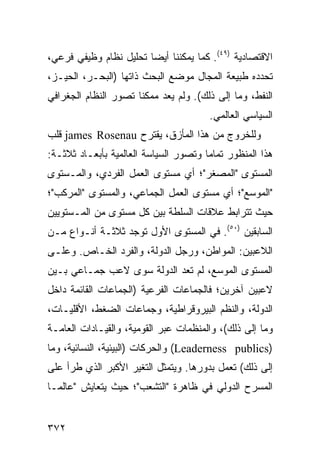 ‫ﺍﻻﻗﺘﺼﺎﺩﻴﺔ )٩٤(. ﻜﻤﺎ ﻴﻤﻜﻨﻨﺎ ﺃﻴ ‪‬ﺎ ﺘﺤﻠﻴل ﻨﻅﺎﻡ ﻭﻅﻴﻔﻲ ﻓﺭﻋﻲ،‬
                        ‫ﻀ‬
‫ﺘﺤﺩﺩﻩ ﻁﺒﻴﻌﺔ ﺍﻟﻤﺠﺎل ﻤﻭﻀﻊ ﺍﻟﺒﺤﺙ ﺫﺍﺘﻬﺎ )ﺍﻟﺒﺤـﺭ، ﺍﻟﺤﻴـﺯ،‬
‫ﺍﻟﻨﻔﻁ، ﻭﻤﺎ ﺇﻟﻰ ﺫﻟﻙ(. ﻭﻟﻡ ﻴﻌﺩ ﻤﻤﻜ ﹰﺎ ﺘﺼﻭﺭ ﺍﻟﻨﻅﺎﻡ ﺍﻟﺠﻐﺭﺍﻓﻲ‬
                      ‫ﻨ‬
                                        ‫ﺍﻟﺴﻴﺎﺴﻲ ﺍﻟﻌﺎﻟﻤﻲ.‬
‫ﻭﻟﻠﺨﺭﻭﺝ ﻤﻥ ﻫﺫﺍ ﺍﻟﻤﺄﺯﻕ، ﻴﻘﺘﺭﺡ ‪ james Rosenau‬ﻗﻠﺏ‬
‫ﻫﺫﺍ ﺍﻟﻤﻨﻅﻭﺭ ﺘﻤﺎ ‪‬ﺎ ﻭﺘﺼﻭﺭ ﺍﻟﺴﻴﺎﺴﺔ ﺍﻟﻌﺎﻟﻤﻴﺔ ﺒﺄﺒﻌـﺎﺩ ﺜﻼﺜـﺔ:‬
                                       ‫ﻤ‬
‫ﺍﻟﻤﺴﺘﻭﻯ "ﺍﻟﻤﺼﻐﺭ"؛ ﺃﻱ ﻤﺴﺘﻭﻯ ﺍﻟﻌﻤل ﺍﻟﻔﺭﺩﻱ، ﻭﺍﻟﻤـﺴﺘﻭﻯ‬
‫"ﺍﻟﻤﻭﺴﻊ"؛ ﺃﻱ ﻤﺴﺘﻭﻯ ﺍﻟﻌﻤل ﺍﻟﺠﻤﺎﻋﻲ، ﻭﺍﻟﻤﺴﺘﻭﻯ "ﺍﻟﻤﺭﻜﺏ"؛‬
‫ﺤﻴﺙ ﺘﺘﺭﺍﺒﻁ ﻋﻼﻗﺎﺕ ﺍﻟﺴﻠﻁﺔ ﺒﻴﻥ ﻜل ﻤﺴﺘﻭﻯ ﻤﻥ ﺍﻟﻤـﺴﺘﻭﻴﻴﻥ‬
‫ﺍﻟﺴﺎﺒﻘﻴﻥ )٠٥(. ﻓﻲ ﺍﻟﻤﺴﺘﻭﻯ ﺍﻷﻭل ﺘﻭﺠﺩ ﺜﻼﺜـﺔ ﺃﻨـﻭﺍﻉ ﻤـﻥ‬
‫ﺍﻟﻼﻋﺒﻴﻥ: ﺍﻟﻤﻭﺍﻁﻥ، ﻭﺭﺠل ﺍﻟﺩﻭﻟﺔ، ﻭﺍﻟﻔﺭﺩ ﺍﻟﺨـﺎﺹ. ﻭﻋﻠـﻰ‬
‫ﺍﻟﻤﺴﺘﻭﻯ ﺍﻟﻤﻭﺴﻊ، ﻟﻡ ﺘﻌﺩ ﺍﻟﺩﻭﻟﺔ ﺴﻭﻯ ﻻﻋﺏ ﺠﻤـﺎﻋﻲ ﺒـﻴﻥ‬
‫ﻻﻋﺒﻴﻥ ﺁﺨﺭﻴﻥ؛ ﻓﺎﻟﺠﻤﺎﻋﺎﺕ ﺍﻟﻔﺭﻋﻴﺔ )ﺍﻟﺠﻤﺎﻋﺎﺕ ﺍﻟﻘﺎﺌﻤﺔ ﺩﺍﺨل‬
‫ﺍﻟﺩﻭﻟﺔ، ﻭﺍﻟ ﹸﻅﻡ ﺍﻟﺒﻴﺭﻭﻗﺭﺍﻁﻴﺔ، ﻭﺠﻤﺎﻋﺎﺕ ﺍﻟﻀﻐﻁ، ﺍﻷﻗﻠﻴـﺎﺕ،‬
                                         ‫ﻨ‬
‫ﻭﻤﺎ ﺇﻟﻰ ﺫﻟﻙ(، ﻭﺍﻟﻤﻨﻅﻤﺎﺕ ﻋﺒﺭ ﺍﻟﻘﻭﻤﻴﺔ، ﻭﺍﻟﻘﻴـﺎﺩﺍﺕ ﺍﻟﻌﺎﻤـﺔ‬
‫)‪ (Leaderness publics‬ﻭﺍﻟﺤﺭﻜﺎﺕ )ﺍﻟﺒﻴﺌﻴﺔ، ﺍﻟﻨﺴﺎﺌﻴﺔ، ﻭﻤﺎ‬
‫ﺇﻟﻰ ﺫﻟﻙ( ﺘﻌﻤل ﺒﺩﻭﺭﻫﺎ. ﻭﻴﺘﻤﺜل ﺍﻟﺘﻐﻴﺭ ﺍﻷﻜﺒﺭ ﺍﻟﺫﻱ ﻁﺭﺃ ﻋﻠﻰ‬
‫ﺍﻟﻤﺴﺭﺡ ﺍﻟﺩﻭﻟﻲ ﻓﻲ ﻅﺎﻫﺭﺓ "ﺍﻟﺘﺸﻌﺏ"؛ ﺤﻴﺙ ﻴﺘﻌﺎﻴﺵ "ﻋﺎﻟﻤـﺎ‬


‫٢٧٣‬                                             ‫إﻟﻰ اﻟﻔﻬﺮس‬
 