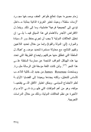 ‫ﺯﻤﺎﻡ ﻤﺼﻴﺭﻩ؛ ﺤﻴﺙ ﺘﻌﺎﻟﺞ ﻅﻭﺍﻫﺭ ﺍﻟﻌﻨﻑ ﺒﻭﺼـﻔﻬﺎ ﻤﺠـﺭﺩ‬
‫"ﺃﺯﻤﺎﺕ ﺴﻠﻁﺔ"، ﻭﺤﻴﺙ ﺘﻌﺘﺒﺭ ﺍﻟﻐﺭﻴﺯﺓ ﺍﻟﺫﺍﺘﻴﺔ ﺒﻤﺜﺎﺒﺔ ﻤـﺩﺍﺨل‬
‫ﺘﺅﺩﻱ ﺇﻟﻰ "ﺘﺠﻤﻴﻌﻴﺔ ﻓﺭﻋﻴﺔ" ﻫﺎﻤﺸﻴﺔ، ﻭﻤﺎ ﺇﻟﻰ ﺫﻟﻙ. ﻭﻴﺘﻤﺜـل‬
‫ﺍﻻﻓﺘﺭﺍﺽ ﺍﻷﺠﺩﺭ ﺒﺎﻻﻫﺘﻤﺎﻡ ﻓﻲ ﻫﺫﺍ ﺍﻟﺴﻴﺎﻕ ﻓﻴﻤـﺎ ﻴﻠـﻲ: ﺇﻥ‬
‫ﺘﺤﻠﻴل ﺍﻟﻌﻼﻗﺎﺕ ﺍﻟﺩﻭﻟﻴﺔ ﻻ ﻴﺠﺏ ﺃﻥ ﺘﺠﺭﻱ ﺒﻤﻨﻅـﻭﺭ ﺍﻟـﺴﻴﺎﺩﺓ‬
‫ﻭﺍﻟﻤﻭﺍﺭﺩ )ﺃﻱ: ﺍﻟﺩﻭﻟﺔ ﻭﺍﻟﻘﻭﺓ( ﻭﺇﻨﻤﺎ ﻤﻥ ﺨﻼل ﺘﺤﺩﻴﺩ ﺍﻟﻼﻋﺒﻴﻥ‬
‫ﻭﺘﻘﻴﻴﻡ ﺍﻟﻨﺘﺎﺌﺞ، ﻤﻊ ﻤﺤﺎﻭﻟﺔ ﻤﺴﺘﻤﺭﺓ ﻟﺘﺤﺩﻴﺩ ﻤﻭﻀـﻊ "ﻫﻴﺎﻜـل‬
‫ﺍﻟﺴﻠﻁﺔ ﺍﻟﺘﻲ ﺘﻨﻁﻠﻕ ﻤﻨﻬﺎ ﺤﺭﻜﺘﻬﻡ ﻭﺇﻴﻀﺎﺡ ﺍﻟﻁﺭﻴﻘﺔ ﺍﻟﺘﻲ ﺘﺤﺩﺩ‬
‫ﺒﻬﺎ ﻫﺫﻩ ﺍﻟﻬﻴﺎﻜل ﺍﻟﻌﻭﺍﻗﺏ ﺍﻟﻨﺎﺠﻤﺔ ﻋﻥ ﻤﻤﺎﺭﺴﺔ ﺍﻟﺴﻠﻁﺔ ﻋﻠـﻰ‬
‫ﻫﺫﺍ ﺍﻟﻨﺤﻭ )٣٥(. ﻭﻟﺌﻥ ﻜﺎﻨﺕ ﺍﻟﻠﻐﺔ ﻤﺅﺴﻔﺔ ﻓﺈﻥ ﺍﻟﺭﺴﺎﻟﺔ ﻤﺜﻴـﺭﺓ.‬
‫ﻭﻴﺴﺘﺤﺩﺙ ‪ James Rosenau‬ﻤﻥ ﺠﺩﻴﺩ ﺇﺸـﻜﺎﻟﻴﺔ ﺍﻟﻼﻋـﺏ‬
‫ﻜﺄﺴﺎﺱ ﻟﻠﺘﺤﻠﻴل، ﻭﻟﻜﻨﻪ ﻴﺠﺩﺩﻫﺎ ﻭﻴﻌﻴﺩﻨﺎ ﺇﻟﻰ ﺍﻟﻘﻀﺎﻴﺎ ﺍﻷﻭﻟﻴـﺔ‬
‫ﻟﻌﻠﻡ ﺍﻻﺠﺘﻤﺎﻉ ﺍﻟﺴﻴﺎﺴﻲ. ﻭﻴﻤﻜﻥ ﺍﺨﺘﻴﺎﺭ ﺍﻵﻓﺎﻕ ﺍﻟﺘـﻲ ﻴﻔﺘﺤﻬـﺎ‬
‫ﻤﺅﻟﻔﻪ، ﻭﻫﻭ ﻤﻥ ﺃﻫﻡ ﺍﻟﻤﺅﻟﻔﺎﺕ ﺍﻟﺘﻲ ﻅﻬـﺭﺕ ﻓـﻲ ﺍﻷﻋـﻭﺍﻡ‬
‫ﺍﻷﺨﻴﺭﺓ ﻋﻥ ﻨﻅﻡ ﺍﻟﻌﻼﻗﺎﺕ ﺍﻟﺩﻭﻟﻴﺔ، ﻭﺫﻟﻙ ﻤﻥ ﺨﻼل ﺍﻟﺩﺭﺍﺴﺎﺕ‬
                                               ‫ﺍﻟﺘﺠﺭﻴﺒﻴﺔ.‬




‫٤٧٣‬                                              ‫إﻟﻰ اﻟﻔﻬﺮس‬
 