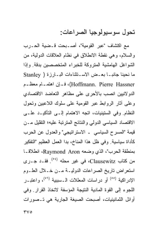 ‫ﺘﺤﻭل ﺴﻭﺴﻴﻭﻟﻭﺠﻴﺎ ﺍﻟﺼﺭﺍﻋﺎﺕ:‬
‫ﻤﻊ ﺍﻜﺘﺸﺎﻑ "ﻋﺒﺭ ﺍﻟﻘﻭﻤﻴﺔ"، ﺃﺼـﺒﺤﺕ ﻗـﻀﻴﺔ ﺍﻟﺤـﺭﺏ‬
‫ﻭﺍﻟﺴﻼﻡ، ﻭﻫﻲ ﻨﻘﻁﺔ ﺍﻻﻨﻁﻼﻕ ﻓﻲ ﻨﻅﺎﻡ ﺍﻟﻌﻼﻗﺎﺕ ﺍﻟﺩﻭﻟﻴﺔ، ﻤﻥ‬
‫ﺍﻟﺸﻭﺍﻏل ﺍﻟﻬﺎﻤﺸﻴﺔ ﺍﻟﻤﺘﺭﻭﻜﺔ ﻟﻠﺨﺒﺭﺍﺀ ﺍﻟﻤﺘﺨﺼﺼﻴﻥ ﺒﺩﻗﺔ. ﻭﺇﺫﺍ‬
‫ﻤﺎ ﻨﺤﻴﻨﺎ ﺠﺎﻨ ‪‬ـﺎ ﺒﻌـﺽ ﺍﻻﺴـﺘﺜﻨﺎﺀﺍﺕ ﺍﻟﺒـﺎﺭﺯﺓ ) ‪Stanley‬‬
                                      ‫ﺒ‬
‫‪ ،(Hoffmann. Pierre Hassner‬ﻓ ـﺈﻥ ﺍﻫﺘﻤ ـﺎﻡ ﻤﻌﻅ ـﻡ‬
 ‫ـ‬       ‫ـ‬        ‫ـ‬
‫ﺍﻟﺩﻭﻻﻨﻴﻴﻥ ﺍﻨﺼﺏ ﺒﺎﻷﺤﺭﻯ ﻋﻠﻰ ﻤﻅﺎﻫﺭ ﺍﻟﺘﻌﺎﻀﺩ ﺍﻻﻗﺘﺼﺎﺩﻱ‬
‫ﻭﻋﻠﻰ ﺁﺜﺎﺭ ﺍﻟﺭﻭﺍﺒﻁ ﻋﺒﺭ ﺍﻟﻘﻭﻤﻴﺔ ﻋﻠﻰ ﺴﻠﻭﻙ ﺍﻟﻼﻋﺒﻴﻥ ﻭﺘﺤﻭل‬
‫ﺍﻟﻨﻅﺎﻡ. ﻭﻓﻲ ﺍﻟﺴﺘﻴﻨﻴﺎﺕ، ﺍﺘﺠﻪ ﺍﻻﻫﺘﻤﺎﻡ ﺇﻟـﻰ ﺍﻟﺘﺄﻜﻴـﺩ ﻋﻠـﻰ‬
‫ﺍﻻﻗﺘﺼﺎﺩ ﺍﻟﺴﻴﺎﺴﻲ ﺍﻟﺩﻭﻟﻲ ﻭﺍﻟﻨﺘﺎﺌﺞ ﺍﻟﻤﺘﺭﺘﺒﺔ ﻋﻠﻴﻪ؛ ﺍﻟﺘﻘﻠﻴل ﻤـﻥ‬
‫ﻗﻴﻤﺔ "ﺍﻟﻤﺴﺭﺡ ﺍﻟﺴﻴﺎﺴﻲ ـ ﺍﻻﺴﺘﺭﺍﺘﻴﺠﻲ" ﻭﺍﻟﻌﺩﻭل ﻋﻥ ﺍﻟﺤﺭﺏ‬
‫ﻜﺄﺩﺍﺓ ﺴﻴﺎﺴﻴﺔ. ﻭﻓﻲ ﻅل ﻫﺫﺍ ﺍﻟﻤﻨﺎﺥ، ﺒﺩﺍ ﺍﻟﻌﻤل ﺍﻟﻌﻅﻴﻡ "ﺍﻟﺘﻔﻜﻴﺭ‬
‫ﺒﻤﻨﻁﻘﺔ ﺍﻟﺤﺭﺏ"، ﺍﻟﺫﻱ ﻭﻀﻌﻪ ‪ ،Raymond Aron‬ﺍﻨﻁﻼ ﹰـﺎ‬
  ‫ﻗ‬
‫ﻤﻥ ﻜﺘﺎﺏ ‪ ،Clausewitz‬ﻓﻲ ﻏﻴﺭ ﻤﺤﻠﻪ )٤٥(. ﻓﻘـﺩ ﺠـﺭﻯ‬
‫ﺍﺴﺘﻌﺭﺍﺽ ﺘﺎﺭﻴﺦ ﺍﻟﺼﺭﺍﻋﺎﺕ ﺍﻟﺩﻭﻟﻴـﺔ ﻤـﻥ ﺨـﻼل ﺍﻟﻌﻠـﻭﻡ‬
‫ﺃﻭ ﺩﺭﺍﺴﺎﺕ ﺍﻟﻤﻌﻠﻼﺕ ﺍﻟـﺴﺒﺒﻴﺔ )٦٥(، ﻭﺍﻋﺘﺒـﺭ‬     ‫)٥٥(‬
                                                    ‫ﺍﻹﺩﺭﺍﻜﻴﺔ‬
‫ﺍﻟﻠﺠﻭﺀ ﺇﻟﻰ ﺍﻟﻘﻭﺓ ﺍﻟﻤﺎﺩﻴﺔ ﺍﻟﻨﺘﻴﺠﺔ ﺍﻟﻤﺅﺴﻔﺔ ﻻﺘﺨﺎﺫ ﺍﻟﻘﺭﺍﺭ. ﻭﻓﻲ‬
‫ﺃﻭﺍﺌل ﺍﻟﺜﻤﺎﻨﻴﻨﻴﺎﺕ، ﺃﺼﺒﺤﺕ ﺍﻟﺼﻴﻐﺔ ﺍﻟﺠﺎﺭﻴﺔ ﻫﻲ ﺘـﺼﻭﺭﺍﺕ‬

‫٥٧٣‬                                                  ‫إﻟﻰ اﻟﻔﻬﺮس‬
 