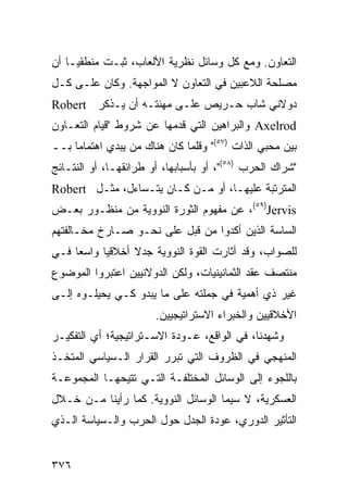 ‫ﺍﻟﺘﻌﺎﻭﻥ. ﻭﻤﻊ ﻜل ﻭﺴﺎﺌل ﻨﻅﺭﻴﺔ ﺍﻷﻟﻌﺎﺏ، ﺜﺒـﺕ ﻤﻨﻁﻘ ‪‬ـﺎ ﺃﻥ‬
     ‫ﻴ‬
‫ﻤﺼﻠﺤﺔ ﺍﻟﻼﻋﺒﻴﻥ ﻓﻲ ﺍﻟﺘﻌﺎﻭﻥ ﻻ ﺍﻟﻤﻭﺍﺠﻬﺔ. ﻭﻜﺎﻥ ﻋﻠـﻰ ﻜـل‬
‫ﺩﻭﻻﻨﻲ ﺸﺎﺏ ﺤـﺭﻴﺹ ﻋﻠـﻰ ﻤﻬﻨﺘـﻪ ﺃﻥ ﻴـﺫﻜﺭ ‪Robert‬‬
‫‪ Axelrod‬ﻭﺍﻟﺒﺭﺍﻫﻴﻥ ﺍﻟﺘﻲ ﻗﺩﻤﻬﺎ ﻋﻥ ﺸﺭﻭﻁ "ﻗﻴﺎﻡ ﺍﻟﺘﻌـﺎﻭﻥ‬
‫ﺒﻴﻥ ﻤﺤﺒﻲ ﺍﻟﺫﺍﺕ )٧٥(" ﻭﻗﻠﻤﺎ ﻜﺎﻥ ﻫﻨﺎﻙ ﻤﻥ ﻴﺒﺩﻱ ﺍﻫﺘﻤﺎ ‪‬ﺎ ﺒــ‬
     ‫ﻤ‬
‫"ﺸﺭﺍﻙ ﺍﻟﺤﺭﺏ )٨٥("، ﺃﻭ ﺒﺄﺴﺒﺎﺒﻬﺎ، ﺃﻭ ﻁﺭﺍﺌﻘﻬـﺎ، ﺃﻭ ﺍﻟﻨﺘـﺎﺌﺞ‬
‫ﺍﻟﻤﺘﺭﺘﺒﺔ ﻋﻠﻴﻬـﺎ، ﺃﻭ ﻤـﻥ ﻜـﺎﻥ ﻴﺘـﺴﺎﺀل، ﻤﺜـل ‪Robert‬‬
‫‪ ،(٥٩)Jervis‬ﻋﻥ ﻤﻔﻬﻭﻡ ﺍﻟﺜﻭﺭﺓ ﺍﻟﻨﻭﻭﻴﺔ ﻤﻥ ﻤﻨﻅـﻭﺭ ﺒﻌـﺽ‬
‫ﺍﻟﺴﺎﺴﺔ ﺍﻟﺫﻴﻥ ﺃﻜﺩﻭﺍ ﻤﻥ ﻗﺒل ﻋﻠﻰ ﻨﺤـﻭ ﺼـﺎﺭﺥ ﻤﺨـﺎﻟﻔﺘﻬﻡ‬
‫ﻟﻠﺼﻭﺍﺏ، ﻭﻗﺩ ﺃﺜﺎﺭﺕ ﺍﻟﻘﻭﺓ ﺍﻟﻨﻭﻭﻴﺔ ﺠﺩﻻ ﺃﺨﻼﻗ ‪‬ﺎ ﻭﺍﺴ ‪‬ﺎ ﻓـﻲ‬
     ‫ﻌ‬      ‫ﻴ‬      ‫ﹰ‬
‫ﻤﻨﺘﺼﻑ ﻋﻘﺩ ﺍﻟﺜﻤﺎﻨﻴﻨﻴﺎﺕ، ﻭﻟﻜﻥ ﺍﻟﺩﻭﻻﻨﻴﻴﻥ ﺍﻋﺘﺒﺭﻭﺍ ﺍﻟﻤﻭﻀﻭﻉ‬
‫ﻏﻴﺭ ﺫﻱ ﺃﻫﻤﻴﺔ ﻓﻲ ﺠﻤﻠﺘﻪ ﻋﻠﻰ ﻤﺎ ﻴﺒﺩﻭ ﻜـﻲ ﻴﺤﻴﻠـﻭﻩ ﺇﻟـﻰ‬
                       ‫ﺍﻷﺨﻼﻗﻴﻴﻥ ﻭﺍﻟﺨﺒﺭﺍﺀ ﺍﻻﺴﺘﺭﺍﺘﻴﺠﻴﻴﻥ.‬
‫ﻭﺸﻬﺩﻨﺎ، ﻓﻲ ﺍﻟﻭﺍﻗﻊ، ﻋـﻭﺩﺓ ﺍﻻﺴـﺘﺭﺍﺘﻴﺠﻴﺔ؛ ﺃﻱ ﺍﻟﺘﻔﻜﻴـﺭ‬
‫ﺍﻟﻤﻨﻬﺠﻲ ﻓﻲ ﺍﻟﻅﺭﻭﻑ ﺍﻟﺘﻲ ﺘﺒﺭﺭ ﺍﻟﻘﺭﺍﺭ ﺍﻟـﺴﻴﺎﺴﻲ ﺍﻟﻤﺘﺨـﺫ‬
‫ﺒﺎﻟﻠﺠﻭﺀ ﺇﻟﻰ ﺍﻟﻭﺴﺎﺌل ﺍﻟﻤﺨﺘﻠﻔـﺔ ﺍﻟﺘـﻲ ﹸﺘﻴﺤﻬـﺎ ﺍﻟﻤﺠﻤﻭﻋـﺔ‬
                ‫ﺘ‬
‫ﺍﻟﻌﺴﻜﺭﻴﺔ، ﻻ ﺴﻴﻤﺎ ﺍﻟﻭﺴﺎﺌل ﺍﻟﻨﻭﻭﻴﺔ. ﻜﻤﺎ ﺭﺃﻴﻨﺎ ﻤـﻥ ﺨـﻼل‬
‫ﺍﻟﺘﺄﺜﻴﺭ ﺍﻟﺩﻭﺭﻱ، ﻋﻭﺩﺓ ﺍﻟﺠﺩل ﺤﻭل ﺍﻟﺤﺭﺏ ﻭﺍﻟـﺴﻴﺎﺴﺔ ﺍﻟـﺫﻱ‬


‫٦٧٣‬                                             ‫إﻟﻰ اﻟﻔﻬﺮس‬
 