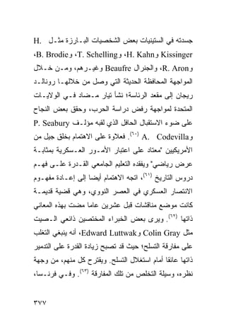 ‫ﺠﺴﺩﺘﻪ ﻓﻲ ﺍﻟﺴﺘﻴﻨﻴﺎﺕ ﺒﻌﺽ ﺍﻟﺸﺨﺼﻴﺎﺕ ﺍﻟﺒـﺎﺭﺯﺓ ﻤﺜـل .‪H‬‬
‫‪ Kissinger‬ﻭ‪ ،H. Kahn‬ﻭ‪ ،T. Schelling‬ﻭ‪،B. Brodie‬‬
‫ﻭ‪ ،R. Aron‬ﻭﺍﻟﺠﻨﺭﺍل ‪ Beaufre‬ﻭﻏﻴـﺭﻫﻡ، ﻭﻤـﻥ ﺨـﻼل‬
‫ﺍﻟﻤﻭﺍﺠﻬﺔ ﺍﻟﻤﺤﺎﻓﻅﺔ ﺍﻟﺤﺩﻴﺜﺔ ﺍﻟﺘﻲ ﻭﺼل ﻤﻥ ﺨﻼﻟﻬـﺎ ﺭﻭﻨﺎﻟـﺩ‬
‫ﺭﻴﺠﺎﻥ ﺇﻟﻰ ﻤﻘﻌﺩ ﺍﻟﺭﺌﺎﺴﺔ؛ ﻨﺸﺄ ﺘﻴﺎﺭ ﻤـﻀﺎﺩ ﻓـﻲ ﺍﻟﻭﻻﻴـﺎﺕ‬
‫ﺍﻟﻤﺘﺤﺩﺓ ﻟﻤﻭﺍﺠﻬﺔ ﺭﻓﺽ ﺩﺭﺍﺴﺔ ﺍﻟﺤﺭﺏ، ﻭﺤﻘﻕ ﺒﻌﺽ ﺍﻟﻨﺠﺎﺡ‬
‫ﻋﻠﻰ ﻀﻭﺀ ﺍﻻﺴﺘﻘﺒﺎل ﺍﻟﺤﺎﻓل ﺍﻟﺫﻱ ﻟﻘﺒﻪ ﻤﺅﻟـﻑ ‪P. Seabury‬‬
‫ﻭ‪ .(٦٠) A. Codevilla‬ﻓﻌﻼﻭﺓ ﻋﻠﻰ ﺍﻻﻫﺘﻤﺎﻡ ﺒﺨﻠﻕ ﺠﻴل ﻤﻥ‬
‫ﺍﻷﻤﺭﻴﻜﻴﻴﻥ "ﻤﻌﺘﺎﺩ ﻋﻠﻰ ﺍﻋﺘﺒﺎﺭ ﺍﻷﻤـﻭﺭ ﺍﻟﻌـﺴﻜﺭﻴﺔ ﺒﻤﺜﺎﺒـﺔ‬
‫ﻋﺭﺽ ﺭﻴﺎﻀﻲ" ﻭﻴﻔﻘﺩﻩ ﺍﻟﺘﻌﻠﻴﻡ ﺍﻟﺠﺎﻤﻌﻲ ﺍﻟﻘـﺩﺭﺓ ﻋﻠـﻰ ﻓﻬـﻡ‬
‫ﺩﺭﻭﺱ ﺍﻟﺘﺎﺭﻴﺦ )١٦(، ﺍﺘﺠﻪ ﺍﻻﻫﺘﻤﺎﻡ ﺃﻴ ‪‬ﺎ ﺇﻟﻰ ﺇﻋـﺎﺩﺓ ﻤﻔﻬـﻭﻡ‬
                   ‫ﻀ‬
‫ﺍﻻﻨﺘﺼﺎﺭ ﺍﻟﻌﺴﻜﺭﻱ ﻓﻲ ﺍﻟﻌﺼﺭ ﺍﻟﻨﻭﻭﻱ، ﻭﻫﻲ ﻗﻀﻴﺔ ﻗﺩﻴﻤـﺔ‬
‫ﻜﺎﻨﺕ ﻤﻭﻀﻊ ﻤﻨﺎﻗﺸﺎﺕ ﻗﺒل ﻋﺸﺭﻴﻥ ﻋﺎ ‪‬ﺎ ﻤﻀﺕ ﺒﻬﺫﻩ ﺍﻟﻤﻌﺎﻨﻲ‬
                  ‫ﻤ‬
‫ﺫﺍﺘﻬﺎ )٢٦(. ﻭﻴﺭﻯ ﺒﻌﺽ ﺍﻟﺨﺒﺭﺍﺀ ﺍﻟﻤﺨﺘﺼﻴﻥ ﺫﺍﺌﻌﻲ ﺍﻟـﺼﻴﺕ‬
‫ﻤﺜل ‪ Colin Gray‬ﻭ‪ ،Edward Luttwak‬ﺃﻨﻪ ﻴﻨﺒﻐﻲ ﺍﻟﺘﻐﻠﺏ‬
‫ﻋﻠﻰ ﻤﻔﺎﺭﻗﺔ ﺍﻟﺘﺴﻠﺢ؛ ﺤﻴﺙ ﻗﺩ ﺘﺼﺒﺢ ﺯﻴﺎﺩﺓ ﺍﻟﻘﺩﺭﺓ ﻋﻠﻰ ﺍﻟﺘﺩﻤﻴﺭ‬
‫ﺫﺍﺘﻬﺎ ﻋﺎﺌ ﹰﺎ ﺃﻤﺎﻡ ﺍﺴﺘﻐﻼل ﺍﻟﺘﺴﻠﺢ. ﻭﻴﻘﺘﺭﺡ ﻜل ﻤﻨﻬﻡ، ﻤﻥ ﻭﺠﻬﺔ‬
                                             ‫ﻘ‬
‫ﻨﻅﺭﻩ، ﻭﺴﻴﻠﺔ ﺍﻟﺘﺨﻠﺹ ﻤﻥ ﺘﻠﻙ ﺍﻟﻤﻔﺎﺭﻗﺔ )٣٦(. ﻭﻓـﻲ ﻓﺭﻨـﺴﺎ،‬


‫٧٧٣‬                                             ‫إﻟﻰ اﻟﻔﻬﺮس‬
 