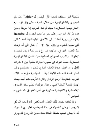 ‫ﺒﻤﻨﻁﻘﺔ ﺁﺨﺭ ﻤﺨﺘﻠﻑ ﺘﻤﺎ ‪‬ﺎ، ﺃﺜﺎﺭ ﺍﻟﺠﻨـﺭﺍل ‪ Poirier‬ﺍﻫﺘﻤـﺎﻡ‬
                                ‫ﻤ‬
‫ﺍﻟﺠﻤﻬﻭﺭ ﺒﺎﻻﺴﺘﺭﺍﺘﻴﺠﻴﺔ ﻤﻥ ﺨﻼل ﺍﻟﻌﺯﻑ ﻋﻠﻰ ﻭﺘﺭ ﺘﻭﺴـﻴﻊ‬
‫ﺍﻻﺴﺘﺭﺍﺘﻴﺠﻴﺔ ﺍﻟﻌﺴﻜﺭﻴﺔ؛ ﺤﻴﺙ ﻟﻡ ﺘﻌﺩ ﺍﻟﺤﺭﺏ ﺇﻻ ﻁﺭﻴﻘﺔ ﺒـﻴﻥ‬
‫ﻋﺩﺓ ﻁﺭﺍﺌﻕ ﺃﺨﺭﻯ. ﻭﻋﻠﻰ ﻨﺤﻭ ﻤﺎ ﻓﻌل ﺍﻟﺠﻨـﺭﺍل ‪Beaufre‬‬
‫ﻭﻗﺘﻬﺎ، ﻓﻲ ﺭﺅﻴﺔ ﺃﻋﺎﺩﺕ ﺇﻟﻰ ﺍﻷﺫﻫﺎﻥ "ﺩﺒﻠﻭﻤﺎﺴﻴﺔ ﺍﻟﻌﻨﻑ" ﺍﻟﺘﻲ‬
‫ﺃﻟﻘﻰ ﻋﻠﻴﻬﺎ ﺍﻟﻀﻭﺀ ‪ ،(٦٤) T. Schelling‬ﺃﺸﺎﺭ ﺇﻟﻰ ﺃﻨﻪ ﺘﻭﺠﺩ،‬
‫ﻤﻨﺫ ﺍﻟﻌﺼﺭ ﺍﻟﻨﻭﻭﻱ، ﺤﺎﻻﺕ ﺼﺭﺍﻉ ﻭﺴـﻴﻁﺔ ﺒـﻴﻥ ﺘﺤﺩﻴـﺩ‬
‫ﺍﻷﻁﺭﺍﻑ ﻭﻨﺸﻭﺏ ﺍﻟﺼﺭﺍﻉ ﺍﻟﻤﺴﻠﺢ؛ ﺤﻴﺙ ﺘﻌﻤل ﺍﻻﺴﺘﺭﺍﺘﻴﺠﻴﺔ‬
‫ﺍﻟﻌﺴﻜﺭﻴﺔ ﺒﻨﻤﻁ ﺍﻟﻘﻭﺓ، ﻓﻲ ﺼﻭﺭﺓ ﻤﺒﺎﺭﺍﺓ ﺴﻠﻤﻴﺔ ﺒﻴﻥ ﻗـﺩﺭﺍﺕ‬
‫ﺍﻟﻔﻌل ﻭﺭﺩ ﺍﻟﻔﻌل. ﻓﺄﺩﺍﺓ ﺍﻟﻌﻨﻑ ﺍﻟﻤﺎﺩﻱ ﺘﺘﺼﻭﺭ ﻭﺘﺴﺘﺨﺩﻡ ﻭﻗﺕ‬
‫ﺍﻟﺴﻠﻡ ﻟﺨﺩﻤﺔ ﺍﻟﻤﺼﺎﻟﺢ ﺍﻻﺠﺘﻤﺎﻋﻴﺔ ـ ﺍﻟﺴﻴﺎﺴﻴﺔ ﺨﺎﺭﺝ ﺤـﺎﻻﺕ‬
‫ﺍﻟﺤﺭﺏ ﺍﻟﻤﻔﺘﻭﺤﺔ. ﻭﻤﻊ ﺍﻟﺭﺩﻉ ﻭﺇﺩﺍﺭﺓ ﺍﻷﺯﻤـﺎﺕ، ﺃﺼـﺒﺤﺕ‬
‫ﺍﻻﺴﺘﺭﺍﺘﻴﺠﻴﺔ "ﺸﺎﻤﻠﺔ" ﻓﻬﻲ ﻴﻭﻤﻴﺔ ﻭﻤﺭﻜﺒﺔ، ﺘﻀﻡ ﺴﺎﺌﺭ ﺍﻟﻘـﻭﻯ‬
‫ﺍﻻﻗﺘﺼﺎﺩﻴﺔ ﻭﺍﻟﺜﻘﺎﻓﻴﺔ ﻭﺍﻟﻌﺴﻜﺭﻴﺔ ﻤﻥ ﺃﺠل ﺘﺤﻘﻴـﻕ ﺍﻟﻤـﺸﺭﻭﻉ‬
                                          ‫ﺍﻟﺴﻴﺎﺴﻲ )٥٦(.‬
‫ﻭﺃ ‪‬ﺎ ﻜﺎﻨﺕ ﺤﺩﻭﺩ ﺫﻟﻙ ﺍﻟﺠﺩل ﺍﻟﻤـﺫﻫﺒﻲ ﺍﻟﻤﺭﻜـﺏ ﺍﻟـﺫﻱ‬
                                            ‫ﻴ‬
‫ﻻ ﻴﺠﺩﺭ ﻋﺭﺽ ﺘﻔﺎﺼﻴﻠﻪ ﻓﻲ ﻫﺫﺍ ﺍﻟﻤﻭﻀﻊ، ﻓﻌﻠﻴﻨﺎ ﺃﻥ ﻨـﺩﺭﻙ‬
‫ﺃﻨﻪ ﻻ ﻴﻤﻜﻥ ﺘﺠﻨﺏ ﻤﺸﻜﻠﺔ ﺍﻟﻌﻼﻗـﺎﺕ ﺒـﻴﻥ ﺍﻟـﺭﺩﻉ ﺍﻟﻨـﻭﻭﻱ‬


‫٨٧٣‬                                            ‫إﻟﻰ اﻟﻔﻬﺮس‬
 