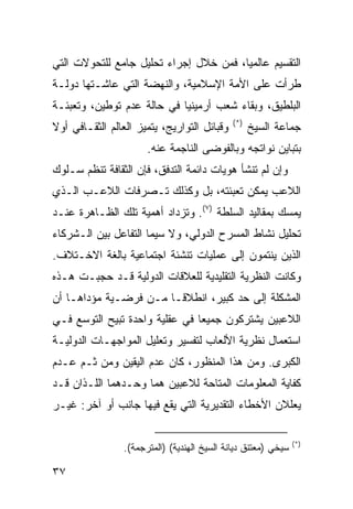 ‫ﺍﻟﺘﻘﺴﻴﻡ ﻋﺎﻟﻤ ‪‬ﺎ، ﻓﻤﻥ ﺨﻼل ﺇﺠﺭﺍﺀ ﺘﺤﻠﻴل ﺠﺎﻤﻊ ﻟﻠﺘﺤﻭﻻﺕ ﺍﻟﺘﻲ‬
                                        ‫ﻴ‬
‫ﻁﺭﺃﺕ ﻋﻠﻰ ﺍﻷﻤﺔ ﺍﻹﺴﻼﻤﻴﺔ، ﻭﺍﻟﻨﻬﻀﺔ ﺍﻟﺘﻲ ﻋﺎﺸـﺘﻬﺎ ﺩﻭﻟـﺔ‬
‫ﺍﻟﺒﻠﻁﻴﻕ، ﻭﺒﻘﺎﺀ ﺸﻌﺏ ﺃﺭﻤﻴﻨﻴﺎ ﻓﻲ ﺤﺎﻟﺔ ﻋﺩﻡ ﺘﻭﻁﻴﻥ، ﻭﺘﻌﺒﺌـﺔ‬
                                              ‫)*(‬
‫ﻭﻗﺒﺎﺌل ﺍﻟﺘﻭﺍﺭﻴﺞ، ﻴﺘﻤﻴﺯ ﺍﻟﻌﺎﻟﻡ ﺍﻟﺜﻘـﺎﻓﻲ ﺃﻭﻻ‬
‫ﹰ‬                                                   ‫ﺠﻤﺎﻋﺔ ﺍﻟﺴﻴﺦ‬
                       ‫ﺒﺘﺒﺎﻴﻥ ﻨﻭﺍﺘﺠﻪ ﻭﺒﺎﻟﻔﻭﻀﻰ ﺍﻟﻨﺎﺠﻤﺔ ﻋﻨﻪ.‬
‫ﻭﺇﻥ ﻟﻡ ﺘﻨﺸﺄ ﻫﻭﻴﺎﺕ ﺩﺍﺌﻤﺔ ﺍﻟﺘﺩﻓﻕ، ﻓﺈﻥ ﺍﻟﺜﻘﺎﻓﺔ ﺘﻨﻅﻡ ﺴـﻠﻭﻙ‬
‫ﺍﻟﻼﻋﺏ ﻴﻤﻜﻥ ﺘﻌﺒﺌﺘﻪ، ﺒل ﻭﻜﺫﻟﻙ ﺘـﺼﺭﻓﺎﺕ ﺍﻟﻼﻋـﺏ ﺍﻟـﺫﻱ‬
‫ﻴﻤﺴﻙ ﺒﻤﻘﺎﻟﻴﺩ ﺍﻟﺴﻠﻁﺔ )٧(. ﻭﺘﺯﺩﺍﺩ ﺃﻫﻤﻴﺔ ﺘﻠﻙ ﺍﻟﻅـﺎﻫﺭﺓ ﻋﻨـﺩ‬
‫ﺘﺤﻠﻴل ﻨﺸﺎﻁ ﺍﻟﻤﺴﺭﺡ ﺍﻟﺩﻭﻟﻲ، ﻭﻻ ﺴﻴﻤﺎ ﺍﻟﺘﻔﺎﻋل ﺒﻴﻥ ﺍﻟـﺸﺭﻜﺎﺀ‬
‫ﺍﻟﺫﻴﻥ ﻴﻨﺘﻤﻭﻥ ﺇﻟﻰ ﻋﻤﻠﻴﺎﺕ ﺘﻨﺸﺌﺔ ﺍﺠﺘﻤﺎﻋﻴﺔ ﺒﺎﻟﻐﺔ ﺍﻻﺨـﺘﻼﻑ.‬
‫ﻭﻜﺎﻨﺕ ﺍﻟﻨﻅﺭﻴﺔ ﺍﻟﺘﻘﻠﻴﺩﻴﺔ ﻟﻠﻌﻼﻗﺎﺕ ﺍﻟﺩﻭﻟﻴﺔ ﻗـﺩ ﺤﺠﺒـﺕ ﻫـﺫﻩ‬
‫ﺍﻟﻤﺸﻜﻠﺔ ﺇﻟﻰ ﺤﺩ ﻜﺒﻴﺭ، ﺍﻨﻁﻼ ﹰـﺎ ﻤـﻥ ﻓﺭﻀـﻴﺔ ﻤﺅﺩﺍﻫـﺎ ﺃﻥ‬
                        ‫ﻗ‬
‫ﺍﻟﻼﻋﺒﻴﻥ ﻴﺸﺘﺭﻜﻭﻥ ﺠﻤﻴ ‪‬ﺎ ﻓﻲ ﻋﻘﻠﻴﺔ ﻭﺍﺤﺩﺓ ﺘﺒﻴﺢ ﺍﻟﺘﻭﺴﻊ ﻓـﻲ‬
                                ‫ﻌ‬
‫ﺍﺴﺘﻌﻤﺎل ﻨﻅﺭﻴﺔ ﺍﻷﻟﻌﺎﺏ ﻟﺘﻔﺴﻴﺭ ﻭﺘﻌﻠﻴل ﺍﻟﻤﻭﺍﺠﻬـﺎﺕ ﺍﻟﺩﻭﻟﻴـﺔ‬
‫ﺍﻟﻜﺒﺭﻯ. ﻭﻤﻥ ﻫﺫﺍ ﺍﻟﻤﻨﻅﻭﺭ، ﻜﺎﻥ ﻋﺩﻡ ﺍﻟﻴﻘﻴﻥ ﻭﻤﻥ ﺜـﻡ ﻋـﺩﻡ‬
‫ﻜﻔﺎﻴﺔ ﺍﻟﻤﻌﻠﻭﻤﺎﺕ ﺍﻟﻤﺘﺎﺤﺔ ﻟﻼﻋﺒﻴﻥ ﻫﻤﺎ ﻭﺤـﺩﻫﻤﺎ ﺍﻟﻠـﺫﺍﻥ ﻗـﺩ‬
‫ﻴﻌﻠﻼﻥ ﺍﻷﺨﻁﺎﺀ ﺍﻟﺘﻘﺩﻴﺭﻴﺔ ﺍﻟﺘﻲ ﻴﻘﻊ ﻓﻴﻬﺎ ﺠﺎﻨﺏ ﺃﻭ ﺁﺨﺭ: ﻏﻴـﺭ‬

                                                                ‫)*(‬
                 ‫ﺴﻴﺨﻲ )ﻤﻌﺘﻨﻕ ﺩﻴﺎﻨﺔ ﺍﻟﺴﻴﺦ ﺍﻟﻬﻨﺩﻴﺔ( )ﺍﻟﻤﺘﺭﺠﻤﺔ(.‬

‫٧٣‬                                                      ‫إﻟﻰ اﻟﻔﻬﺮس‬
 