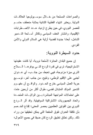 ‫ﻭﺍﻟﺼﺭﺍﻋﺎﺕ ﺍﻟﻤﺴﻠﺤﺔ ﻤﻥ ﺨـﻼل ﺴﻭﺴـﻴﻭﻟﻭﺠﻴﺎ ﺍﻟﻌﻼﻗـﺎﺕ‬
‫ﺍﻟﺩﻭﻟﻴﺔ. ﻭﻴﻌﺘﺒﺭ ﺍﻨﺘﻬﺎﺀ ﺍﻟﻘﻁﺒﻴﺔ ﺍﻟﺜﻨﺎﺌﻴﺔ ﺒﻤﺜﺎﺒﺔ ﻤﻨﻌﻁﻑ ﺤﺎﺴـﻡ‬
‫ﻟﻠﻌﺼﺭ ﺍﻟﻨﻭﻭﻱ، ﻓﻲ ﺤﻴﻥ ﻴﻁﺭﺡ ﺍﺯﺩﻴﺎﺩ ﻋـﺩﺩ ﺍﻻﻀـﻁﺭﺍﺒﺎﺕ‬
‫ﺍﻹﻗﻠﻴﻤﻴﺔ، ﻭﺍﻨﺘﺸﺎﺭ ﺍﻟﻌﻨﻑ ﺍﻟﺴﻴﺎﺴﻲ ﻭﺘﻜﺎﺜﺭ ﺃﺴـﻠﺤﺔ ﺍﻟﺘـﺩﻤﻴﺭ‬
‫ﺍﻟﺸﺎﻤل، ﺃﺒﻌﺎ ‪‬ﺍ ﺠﺩﻴﺩﺓ ﻟﻘﻀﻴﺔ ﺃﺯﻟﻴﺔ ﻫﻲ ﺍﻟﺴﻼﻡ ﺍﻟﺩﻭﻟﻲ ﻭﺍﻷﻤﻥ‬
                                         ‫ﺩ‬
                                                  ‫ﺍﻟﻔﺭﺩﻱ.‬

                            ‫ﺤﺩﻭﺩ ﺍﻟﺴﻴﻁﺭﺓ ﺍﻟﻨﻭﻭﻴﺔ:‬
‫ﺇﻥ ﺠﻤﻴﻊ ﺍﻟﺒﻠﺩﺍﻥ ﺍﻟﺤﺎﺌﺯﺓ ﻷﺴﻠﺤﺔ ﻨﻭﻭﻴﺔ، ﺃ ‪‬ﺎ ﻜﺎﻨﺕ ﻋﻘﻴﺩﺘﻬﺎ‬
              ‫ﻴ‬
‫ﺍﻻﺴﺘﺭﺍﺘﻴﺠﻴﺔ، ﺘﺭﻯ ﻓﻲ ﻗﺩﺭﺓ ﺍﻟﺭﺩﻉ ﺍﻟﺘـﻲ ﻴﻭﻓﺭﻫـﺎ ﺍﻟـﺴﻼﺡ‬
‫ﺍﻟﺫﺭﻱ ﻤﻴﺯﺓ ﻤﺯﺩﻭﺠﺔ، ﻓﻬﻲ ﺘﺤﺒﻁ، ﻤﻥ ﺠﺎﻨـﺏ، ﺃﻱ ﻋـﺩﻭﺍﻥ‬
‫ﺃﺠﻨﺒﻲ ﻋﻠﻰ ﺍﻹﻗﻠﻴﻡ ﺍﻟﻭﻁﻨﻲ، ﻭ ﹸﺘﻴﺢ، ﻤﻥ ﺠﺎﻨﺏ ﺁﺨﺭ، ﺘﻭﺴـﻴﻊ‬
                        ‫ﺘ‬
‫ﺤﺭﻴﺔ ﺍﻟﻌﻤل ﺍﻟﺴﻴﺎﺴﻲ ﺨﺎﺭﺝ ﺍﻟﺤـﺩﻭﺩ. ﻭﺍﻟﻭﺍﻗـﻊ ﺃﻥ ﻤﻔﻬـﻭﻡ‬
‫ﺍﻟﺘﺩﻤﻴﺭ ﺍﻟﻤﺅﻜﺩ ﺍﻟﻤﺘﺒﺎﺩل ﻗﻀﻰ، ﻁﻭﺍل ﺃﻜﺜﺭ ﻤﻥ ﺃﺭﺒﻌﻴﻥ ﻋﺎ ‪‬ﺎ،‬
  ‫ﻤ‬
‫ﻋﻠﻰ ﺍﺤﺘﻤﺎﻻﺕ ﺍﻟﻤﻭﺍﺠﻬﺔ ﺍﻟﻤﺒﺎﺸﺭﺓ ﺒـﻴﻥ ﺍﻟﻭﻻﻴـﺎﺕ ﺍﻟﻤﺘﺤـﺩﺓ‬
‫ﻭﺍﺘﺤﺎﺩ ﺍﻟﺠﻤﻬﻭﺭﻴﺎﺕ ﺍﻻﺸﺘﺭﺍﻜﻴﺔ ﺍﻟﺴﻭﻓﻴﻴﺘﻴﺔ. ﻭﻗﺩ ﺃﺜﺭ ﺍﻟـﺭﺩﻉ‬
‫ﺍﻟﻨﻭﻭﻱ ﺒﻴﻥ ﺍﻟﻘﻭﺘﻴﻥ ﺍﻟﻌﻅﻤﻴﻴﻥ ﺒﺤﺼﺭ ﺍﻟﻤﻌﻨﻰ؛ ﺇﻗﻨﺎﻉ ﺍﻟﺨـﺼﻡ‬
‫ﺒﺄﻥ ﺘﻜﻠﻔﺔ ﺍﻟﻌﺩﻭﺍﻥ ﺘﻔﻭﻕ ﺍﻟﻤﻨﻔﻌﺔ ﺍﻟﺘﻲ ﻴﻤﻜﻥ ﺘﺤﻘﻴﻘﻬﺎ ﻤﻥ ﻭﺭﺍﺀ‬
‫ﺫﻟﻙ. ﻭﻟﻜﻥ ﻨﻁﺎﻕ ﺘﻁﺒﻴﻕ ﺍﻟﺭﺩﻉ ﻜﺎﻥ ﻀﻴ ﹰﺎ ﻓﻲ ﺠﻤﻴﻊ ﺍﻷﺤﻭﺍل؛‬
                 ‫ﻘ‬

‫٩٧٣‬                                               ‫إﻟﻰ اﻟﻔﻬﺮس‬
 