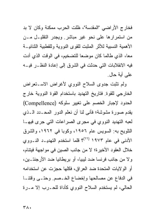 ‫ﻓﺨﺎﺭﺝ ﺍﻷﺭﺍﻀﻲ "ﺍﻟﻤﻘﺩﺴﺔ"، ﻅﻠﺕ ﺍﻟﺤﺭﺏ ﻤﻤﻜﻨﺔ ﻭﻜﺎﻥ ﻻ ﺒﺩ‬
‫ﻤﻥ ﺍﺴﺘﻤﺭﺍﺭﻫﺎ ﻋﻠﻰ ﻨﺤﻭ ﻏﻴﺭ ﻤﺒﺎﺸﺭ. ﻭﻴﺠﺩﺭ ﺍﻟﺘﻘﻠﻴـل ﻤـﻥ‬
‫ﺍﻷﻫﻤﻴﺔ ﺍﻟﻨﺴﺒﻴﺔ ﻟﻸﺜﺭ ﺍﻟﻤﺜﺒﺕ ﻟﻠﻘﻭﻯ ﺍﻟﻨﻭﻭﻴﺔ ﻭﻟﻠﻘﻁﺒﻴﺔ ﺍﻟﺜﻨﺎﺌﻴـﺔ‬
‫ﻤ ‪‬ﺎ، ﺍﻟﺫﻱ ﻁﺎﻟﻤﺎ ﻜﺎﻥ ﻤﻭﻀ ‪‬ﺎ ﻟﻠﺘﻀﺨﻴﻡ، ﻓﻲ ﺍﻟﻭﻗﺕ ﺍﻟﺫﻱ ﺃﺩﺕ‬
                            ‫ﻌ‬                      ‫ﻌ‬
‫ﻓﻴﻪ ﺍﻻﻨﻘﻼﺒﺎﺕ ﺍﻟﺘﻲ ﺤﺩﺜﺕ ﻓﻲ ﺍﻟﺸﺭﻕ ﺇﻟﻰ ﺇﻋﺎﺩﺓ ﺍﻟﻨﻅـﺭ ﻓﻴـﻪ‬
                                             ‫ﻋﻠﻰ ﺃﻴﺔ ﺤﺎل.‬
‫ﻭﻟﻡ ﺘﺜﺒﺕ ﺠﺩﻭﻯ ﺍﻟﺴﻼﺡ ﺍﻟﻨﻭﻭﻱ ﻷﻏﺭﺍﺽ ﺍﻻﺴـﺘﻌﺭﺍﺽ‬
‫ﺍﻟﺨﺎﺭﺠﻲ ﻟﻠﻘﻭﺓ. ﻓﺘﺎﺭﻴﺦ ﺍﻟﺘﻬﺩﻴﺩ ﺒﺎﺴﺘﺨﺩﺍﻡ ﺍﻟﻘﻭﺓ ﺍﻟﻨﻭﻭﻴﺔ ﺨﺎﺭﺝ‬
‫ﺍﻟﺤﺩﻭﺩ ﻹﺠﺒﺎﺭ ﺍﻟﺨﺼﻡ ﻋﻠﻰ ﺘﻐﻴﻴﺭ ﺴﻠﻭﻜﻪ )‪(Compellence‬‬
‫ﻴﻘﺩﻡ ﺼﻭﺭﺓ ﻤﺸﻭﺸﺔ؛ ﻓﺄﻨﻰ ﻟﻨﺎ ﺃﻥ ﻨﻌﻠﻡ ﺍﻟﺩﻭﺭ ﺍﻟﻤﺤـﺩﺩ ﺍﻟـﺫﻱ‬
‫ﻟﻌﺒﻪ ﺍﻟﺘﻬﺩﻴﺩ ﺍﻟﻨﻭﻭﻱ ﻓﻲ ﻤﺠﺭﻯ ﺍﻟﺼﺭﺍﻋﺎﺕ ﺍﻟﺘﻲ ﺠﺭﻯ ﻓﻴﻬـﺎ‬
‫ﺍﻟﺘﻠﻭﻴﺢ ﺒﻪ: ﺍﻟﺴﻭﻴﺱ ﻋﺎﻡ ٦٥٩١، ﻭﻜﻭﺒﺎ ﻓﻲ ٢٦٩١، ﻭﺍﻟﺸﺭﻕ‬
‫ﺍﻷﺩﻨﻰ ﻓﻲ ﻋﺎﻡ ٣٧٩١ )٦٦(؟ ﻗﻠﻤﺎ ﺍﺴﺘﺨﺩﻡ ﺍﻟﺘﻬﺩﻴـﺩ ﺍﻟﻨـﻭﻭﻱ‬
‫ﺨﻼل ﺍﻟﻌﻘﻭﺩ ﺍﻷﺨﻴﺭﺓ؛ ﻻ ﻤﻥ ﺠﺎﻨﺏ ﺍﻟﺼﻴﻥ ﻓﻲ ﻤﻭﺍﺠﻬﺔ ﻓﻴﺘﻨﺎﻡ،‬
‫ﻭﻻ ﻤﻥ ﺠﺎﻨﺏ ﻓﺭﻨﺴﺎ ﻀﺩ ﻟﻴﺒﻴﺎ، ﺃﻭ ﺒﺭﻴﻁﺎﻨﻴﺎ ﻀﺩ ﺍﻷﺭﺠﻨﺘـﻴﻥ،‬
‫ﺃﻭ ﺍﻟﻭﻻﻴﺎﺕ ﺍﻟﻤﺘﺤﺩﺓ ﻀﺩ ﺍﻟﻌﺭﺍﻕ، ﻓﻜﻠﻬﺎ ﺤﺠﺯﺕ ﻋﻥ ﺍﺴﺘﺨﺩﺍﻤﻪ‬
‫ﻓﻲ ﺍﻟﺩﻓﺎﻉ ﻋﻥ ﻤﺼﺎﻟﺤﻬﺎ ﻭﺇﺨﻀﺎﻉ ﺍﻟﺨـﺼﻡ. ﻭﺤﺘـﻰ ﻭﻗﺘﻨـﺎ‬
‫ﺍﻟﺤﺎﻟﻲ، ﻟﻡ ﻴﺴﺘﺨﺩﻡ ﺍﻟﺴﻼﺡ ﺍﻟﻨﻭﻭﻱ ﻜﺄﺩﺍﺓ ﻟﻠﺤـﺭﺏ ﺇﻻ ﻤـﺭﺓ‬


‫٠٨٣‬                                                ‫إﻟﻰ اﻟﻔﻬﺮس‬
 