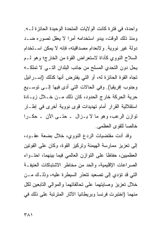 ‫ﻭﺍﺤﺩﺓ، ﻓﻲ ﻓﺘﺭﺓ ﻜﺎﻨﺕ ﺍﻟﻭﻻﻴﺎﺕ ﺍﻟﻤﺘﺤﺩﺓ ﺍﻟﻭﺤﻴﺩﺓ ﺍﻟﺤﺎﺌﺯﺓ ﻟـﻪ.‬
‫ﻭﻤﻨﺫ ﺫﻟﻙ ﺍﻟﻭﻗﺕ، ﻴﺒﺩﻭ ﺍﺴﺘﺨﺩﺍﻤﻪ ﺃﻤ ‪‬ﺍ ﻻ ﻴﻌﻘل ﺘﺼﻭﺭﻩ ﻀـﺩ‬
                  ‫ﺭ‬
‫ﺩﻭﻟﺔ ﻏﻴﺭ ﻨﻭﻭﻴﺔ. ﻭﻻﻨﻌﺩﺍﻡ ﻤﺼﺩﺍﻗﻴﺘﻪ، ﻓﺈﻨﻪ ﻻ ﻴﻤﻜﻥ ﺍﺴـﺘﺨﺩﺍﻡ‬
‫ﺍﻟﺴﻼﺡ ﺍﻟﻨﻭﻭﻱ ﻜﺄﺩﺍﺓ ﻻﺴﺘﻌﺭﺍﺽ ﺍﻟﻘﻭﺓ ﻤﻥ ﺍﻟﺨﺎﺭﺝ؛ ﻭﻫﻭ ﻟـﻡ‬
‫ﻴﺤل ﺩﻭﻥ ﺍﻟﺘﺤﺩﻱ ﺍﻟﻤﺴﻠﺢ ﻤﻥ ﺠﺎﻨﺏ ﺍﻟﺒﻠﺩﺍﻥ ﺍﻟﺘـﻲ ﻻ ﺘﻤﻠﻜـﻪ‬
‫ﺘﺠﺎﻩ ﺍﻟﻘﻭﺓ ﺍﻟﺤﺎﺌﺯﺓ ﻟﻪ، ﺃﻭ ﺍﻟﺘﻲ ﻴﻔﺘﺭﺽ ﺃﻨﻬﺎ ﻜﺫﻟﻙ )ﺇﺴـﺭﺍﺌﻴل‬
‫ﻭﺠﻨﻭﺏ ﺇﻓﺭﻴﻘﻴﺎ(. ﻭﻓﻲ ﺍﻟﺤﺎﻻﺕ ﺍﻟﺘﻲ ﺃﺩﻯ ﻓﻴﻬﺎ ﺇﻟـﻰ ﺘﻭﺴـﻴﻊ‬
‫ﺤﺭﻴﺔ ﺍﻟﺤﺭﻜﺔ ﺨﺎﺭﺝ ﺍﻟﺤﺩﻭﺩ، ﻜﺎﻥ ﺫﻟﻙ ﻤـﻥ ﺨـﻼل ﺯﻴـﺎﺩﺓ‬
‫ﺍﺴﺘﻘﻼﻟﻴﺔ ﺍﻟﻘﺭﺍﺭ ﺃﻤﺎﻡ ﺘﻬﺩﻴﺩﺍﺕ ﻗﻭﻯ ﻨﻭﻭﻴﺔ ﺃﺨﺭﻯ ﻓﻲ ﺇﻁـﺎﺭ‬
‫ﺘﻭﺍﺯﻥ ﺍﻟﺭﻋﺏ، ﻭﻫﻭ ﻤﺎ ﻻ ﻴـﺯﺍل ـ ﺤﺘـﻰ ﺍﻵﻥ ـ ﺤﻜـ ‪‬ﺍ‬
 ‫ﺭ‬
                                   ‫ﺨﺎﻟ ‪‬ﺎ ﻟﻠﻘﻭﻯ ﺍﻟﻌﻅﻤﻰ.‬
                                                  ‫ﺼ‬
‫ﻭﻗﺩ ﺃﺩﺕ ﻤﻘﺘﻀﻴﺎﺕ ﺍﻟﺭﺩﻉ ﺍﻟﻨﻭﻭﻱ، ﺨﻼل ﺒﻀﻌﺔ ﻋﻘـﻭﺩ،‬
‫ﺇﻟﻰ ﺘﻌﺯﻴﺯ ﻤﻤﺎﺭﺴﺔ ﺍﻟﻬﻴﻤﻨﺔ ﻭﺘﺭﻜﻴﺯ ﺍﻟﻘﻭﺓ، ﻭﻜﺎﻥ ﻋﻠﻰ ﺍﻟﻘﻭﺘﻴﻥ‬
‫ﺍﻟﻌﻅﻤﻴﻴﻥ، ﺤﻔﺎ ﹰﺎ ﻋﻠﻰ ﺍﻟﺘﻭﺍﺯﻥ ﺍﻟﻌﺎﻟﻤﻲ ﻓﻴﻤﺎ ﺒﻴﻨﻬﻤﺎ، ﺍﺤﺘـﻭﺍﺀ‬
                                          ‫ﻅ‬
‫ﺍﻟﺼﺭﺍﻋﺎﺕ ﺍﻹﻗﻠﻴﻤﻴﺔ، ﻭﺍﻟﺤﺩ ﻤﻥ ﻤﺨﺎﻁﺭ ﺍﻻﺸﺘﺒﺎﻜﺎﺕ ﺍﻟﻌﻨﻴﻔـﺔ‬
‫ﺍﻟﺘﻲ ﻗﺩ ﺘﺅﺩﻱ ﺇﻟﻰ ﺘﺼﻌﻴﺩ ﺘﺘﻌﺫﺭ ﺍﻟﺴﻴﻁﺭﺓ ﻋﻠﻴﻪ، ﻭﺫﻟـﻙ ﻤـﻥ‬
‫ﺨﻼل ﺘﻌﺯﻴﺯ ﻭﺼﺎﻴﺘﻬﻤﺎ ﻋﻠﻰ ﺘﺤﺎﻟﻔﺎﺘﻬﻤﺎ ﻭﺍﻟﻤﻭﺍﻟﻲ ﺍﻟﺘﺎﺒﻌﻴﻥ ﻟﻜل‬
‫ﻤﻨﻬﻤﺎ )ﺍﺨﺘﺒﺭﺕ ﻓﺭﻨﺴﺎ ﻭﺒﺭﻴﻁﺎﻨﻴﺎ ﺍﻵﺜﺎﺭ ﺍﻟﻤﺘﺭﺘﺒﺔ ﻋﻠﻰ ﺫﻟﻙ ﻓﻲ‬


‫١٨٣‬                                              ‫إﻟﻰ اﻟﻔﻬﺮس‬
 