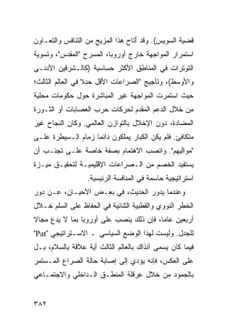 ‫ﻗﻀﻴﺔ ﺍﻟﺴﻭﻴﺱ(. ﻭﻗﺩ َﺘﺎﺡ ﻫﺫﺍ ﺍﻟﻤﺯﻴﺞ ﻤﻥ ﺍﻟﺘﻨﺎﻓﺱ ﻭﺍﻟﺘﻌـﺎﻭﻥ‬
                                   ‫ﺃ‬
‫ﺍﺴﺘﻤﺭﺍﺭ ﺍﻟﻤﻭﺍﺠﻬﺔ ﺨﺎﺭﺝ ﺃﻭﺭﻭﺒﺎ، ﺍﻟﻤﺴﺭﺡ "ﺍﻟﻤﻘﺩﺱ"، ﻭﺘﺴﻭﻴﺔ‬
‫ﺍﻟﺘﻭﺘﺭﺍﺕ ﻓﻲ ﺍﻟﻤﻨﺎﻁﻕ ﺍﻷﻜﺜﺭ ﺤﺴﺎﺴﻴﺔ )ﻜﺎﻟـﺸﺭﻗﻴﻥ ﺍﻷﺩﻨـﻰ‬
‫ﻭﺍﻷﻭﺴﻁ(، ﻭﺘﺄﺠﻴﺞ "ﺍﻟﺼﺭﺍﻋﺎﺕ ﺍﻷﻗل ﺤﺩﺓ" ﻓﻲ ﺍﻟﻌﺎﻟﻡ ﺍﻟﺜﺎﻟﺙ؛‬
‫ﺤﻴﺙ ﺍﺴﺘﻤﺭﺕ ﺍﻟﻤﻭﺍﺠﻬﺔ ﻏﻴﺭ ﺍﻟﻤﺒﺎﺸﺭﺓ ﺤﻭل ﺤﻜﻭﻤﺎﺕ ﻤﺤﻠﻴﺔ‬
‫ﻤﻥ ﺨﻼل ﺍﻟﺩﻋﻡ ﺍﻟﻤﻘﺩﻡ ﻟﺤﺭﻜﺎﺕ ﺤﺭﺏ ﺍﻟﻌﺼﺎﺒﺎﺕ ﺃﻭ ﺍﻟﺜـﻭﺭﺓ‬
‫ﺍﻟﻤﻀﺎﺩﺓ، ﺩﻭﻥ ﺍﻹﺨﻼل ﺒﺎﻟﺘﻭﺍﺯﻥ ﺍﻟﻌﺎﻟﻤﻲ. ﻭﻜﺎﻥ ﺍﻟﻨﺠﺎﺡ ﻏﻴﺭ‬
‫ﻤﺘﻜﺎﻓﺊ. ﻓﻠﻡ ﻴﻜﻥ ﺍﻟﻜﺒﺎﺭ ﻴﻤﻠﻜﻭﻥ ﺩﺍﺌ ‪‬ﺎ ﺯﻤﺎﻡ ﺍﻟـﺴﻴﻁﺭﺓ ﻋﻠـﻰ‬
                    ‫ﻤ‬
‫"ﻤﻭﺍﻟﻴﻬﻡ". ﻭﺍﻨﺼﺏ ﺍﻻﻫﺘﻤﺎﻡ ﺒﺼﻔﺔ ﺨﺎﺼﺔ ﻋﻠـﻰ ﺘﺠﻨـﺏ ﺃﻥ‬
‫ﻴﺴﺘﻔﻴﺩ ﺍﻟﺨﺼﻡ ﻤﻥ ﺍﻟـﺼﺭﺍﻋﺎﺕ ﺍﻹﻗﻠﻴﻤﻴـﺔ ﻟﺘﺤﻘﻴـﻕ ﻤﻴـﺯﺓ‬
                  ‫ﺍﺴﺘﺭﺍﺘﻴﺠﻴﺔ ﺤﺎﺴﻤﺔ ﻓﻲ ﺍﻟﻤﻨﺎﻓﺴﺔ ﺍﻟﺭﺌﻴﺴﻴﺔ.‬
‫ﻭﻋﻨﺩﻤﺎ ﻴﺩﻭﺭ ﺍﻟﺤﺩﻴﺙ، ﻓﻲ ﺒﻌـﺽ ﺍﻷﺤﻴـﺎﻥ، ﻋـﻥ ﺩﻭﺭ‬
‫ﺍﻟﺨﻁﺭ ﺍﻟﻨﻭﻭﻱ ﻭﺍﻟﻘﻁﺒﻴﺔ ﺍﻟﺜﻨﺎﺌﻴﺔ ﻓﻲ ﺍﻟﺤﻔﺎﻅ ﻋﻠﻰ ﺍﻟﺴﻠﻡ ﺨـﻼل‬
‫ﺃﺭﺒﻌﻴﻥ ﻋﺎ ‪‬ﺎ، ﻓﺈﻥ ﺫﻟﻙ ﻴﻨﺼﺏ ﻋﻠﻰ ﺃﻭﺭﻭﺒﺎ ﺒﻤﺎ ﻻ ﻴﺩﻉ ﻤﺠﺎﻻ‬
‫ﹰ‬                                        ‫ﻤ‬
‫ﻟﻠﺠﺩل. ﻭﻟﻴﺴﺕ ﻟﻬﺫﺍ ﺍﻟﻭﻀﻊ ﺍﻟﺴﻴﺎﺴﻲ ـ ﺍﻻﺴـﺘﺭﺍﺘﻴﺠﻲ "‪"Pat‬‬
‫ﻓﻴﻤﺎ ﻜﺎﻥ ﻴﺴﻤﻰ ﺁﻨﺫﺍﻙ ﺒﺎﻟﻌﺎﻟﻡ ﺍﻟﺜﺎﻟﺙ ﺃﻴﺔ ﻋﻼﻗﺔ ﺒﺎﻟﺴﻼﻡ، ﺒـل‬
‫ﻋﻠﻰ ﺍﻟﻌﻜﺱ، ﻓﺈﻨﻪ ﻴﺅﺩﻱ ﺇﻟﻰ ﺇﺼﺎﺒﺔ ﺤﺎﻟﺔ ﺍﻟﺼﺭﺍﻉ ﺍﻟﻤـﺴﺘﻤﺭ‬
‫ﺒﺎﻟﺠﻤﻭﺩ ﻤﻥ ﺨﻼل ﻋﺭﻗﻠﺔ ﺍﻟﻤﻨﻁـﻕ ﺍﻟـﺩﺍﺨﻠﻲ ﻭﺍﻻﺠﺘﻤـﺎﻋﻲ‬


‫٢٨٣‬                                             ‫إﻟﻰ اﻟﻔﻬﺮس‬
 